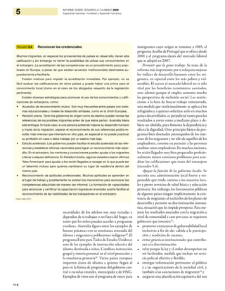 118
5 INFORME SOBRE DESARROLLO HUMANO 2009
Superando barreras: movilidad y desarrollo humanos
necesidades de los adultos son muy variadas y
dependen de si trabajan o no fuera del hogar, en
tanto que los niños pueden acceder a programas
escolares. Australia figura entre los ejemplos de
buenas prácticas con su enseñanza avanzada del
idioma a migrantes y poblaciones indígenas39
. El
programaÉxitoparaTodos de Estados Unidos es
uno de los ejemplos de instrucción selectiva del
idioma destinada a niños. Combina instrucción
grupal y tutoría personal en el nivel preescolar y
la enseñanza primaria40
. Varios países europeos
imparten clases de idioma a quienes llegan al
país en la forma de programas del gobierno cen-
tral o escuelas estatales, municipales y de ONG.
Ejemplos de éstos son el programa de sueco para
Recuadro 5.4 Reconocer las credenciales
Muchos migrantes, en especial los provenientes de países en desarrollo, tienen alta
calificación y sin embargo no tienen la posibilidad de utilizar sus conocimientos en
el extranjero. La acreditación de las competencias es un procedimiento poco prac-
ticado en Europa, a pesar de que existen acuerdos institucionales destinados su-
puestamente a facilitarla.
Existen motivos para impedir la acreditación inmediata. Por ejemplo, no es
fácil evaluar las calificaciones de otros países y puede haber una prima para el
conocimiento local (como en el caso de los abogados respecto de la legislación
pertinente).
Existen diversas estrategias para promover el uso de los conocimientos y califi-
caciones de extranjeros, como:
Acuerdos de reconocimiento mutuo.•	 Son muy frecuentes entre países con siste-
mas educacionales y niveles de desarrollo similares, como en la Unión Europea.
Revisión previa.•	 Tanto los gobiernos de origen como de destino pueden revisar las
referencias de los posibles migrantes antes de que éstos partan. Australia lidera
este enfoque. En todo caso, si una persona pretende mejorar su desarrollo humano
a través de la migración, esperar el reconocimiento de sus referencias podría re-
sultar más oneroso que intentarlo en otro país, en especial si no puede practicar
su profesión en casa o debe trabajar por un salario más bajo.
Estudio acelerado.•	 Los gobiernos pueden facilitar el estudio acelerado de las refe-
rencias y establecer oficinas nacionales para lograr un reconocimiento más expe-
dito. En el extranjero, los mentores y cursos breves pueden ayudar a los migrantes
a llenar cualquier deficiencia. En Estados Unidos, algunos estados crearon oficinas
‘New Americans’ para ayudar a los recién llegados a navegar en lo que puede ser
un laberinto incluso para quienes cambiaron su lugar de residencia dentro del
mismo país.
Reconocimiento de aptitudes profesionales.•	 Muchas aptitudes se aprenden en
el lugar de trabajo y posiblemente no existan los mecanismos para reconocer las
competencias adquiridas de manera tan informal. La formación de capacidades
para reconocer y certificar la capacitación lograda en el empleo podría facilitar el
reconocimiento de las habilidades de los trabajadores en el extranjero.
Fuente: Iredale (2001).
inmigrantes cuyo origen se remonta a 1965, el
programa Acolhe de Portugal que se ofrece desde
2001 y el programa danés del mercado laboral
que se adoptó en 2007.
Permitir que la gente trabaje. Se trata de la
reforma más importante por sí sola para mejorar
los índices de desarrollo humano entre los mi-
grantes, en especial entre los más pobres y vul-
nerables. El acceso al mercado laboral no es sólo
vital por los beneficios económicos asociados,
sino además porque el empleo aumenta mucho
las perspectivas de inclusión social. Las restric-
ciones a la hora de buscar trabajo remunerado,
una medida que tradicionalmente se aplica a los
refugiados y a quienes solicitan asilo en muchos
países desarrollados, es perjudicial tanto para los
resultados a corto como a mediano plazo y de-
biera ser abolida, pues fomenta la dependencia y
afecta la dignidad. Otro principio básico de pro-
gramas bien diseñados preocupados de los inte-
reses de los migrantes y no sólo de aquellos de los
empleadores, consiste en permitir a las personas
cambiar entre empleadores. En muchas naciones,
los recién llegados muy bien preparados profesio-
nalmente tienen asimismo problemas para acre-
ditar las calificaciones que traen del extranjero
(recuadro 5.4).
Apoyar la función de los gobiernos locales. Se
necesita una administración local fuerte y res-
ponsable que rinda cuentas a los usuarios loca-
les y preste servicios de salud básica y educación
primaria. Sin embargo, los funcionarios públicos
de algunos países niegan implícitamente la exis-
tencia de migrantes al excluirlos de los planes de
desarrollo y permitir su discriminación sistemá-
tica, situación que les impide prosperar. Para me-
jorar los resultados asociados con la migración a
nivel de comunidad y caso por caso, se requieren
gobiernos que intenten41
:
promoverestructurasdegobernabilidadlocal•
inclusivas a fin de dar cabida a la participa-
ción y rendición de cuentas;
evitar prácticas institucionales que contribu-•
yen a la discriminación;
velar porque la ley y el orden desempeñen un•
rol facilitador, medida que incluye un servi-
cio policial efectivo y flexible;
entregar información pertinente al público•
y a las organizaciones de la sociedad civil, y
también a las asociaciones de migrantes42
y
asegurar una planificación equitativa del uso•
 