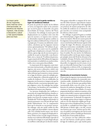 2
Perspectiva general INFORME SOBRE DESARROLLO HUMANO 2009
Superando barreras: movilidad y desarrollo humanos
Cómo y por qué la gente cambia su
lugar de residencia habitual
El punto de partida de muchos de los debates
en torno a la migración suelen ser las corrientes
que van de los países en desarrollo a los países
desarrollados de Europa, América del Norte
y Australasia. Sin embargo, la mayor parte del
desplazamiento no se produce entre estos dos
tipos de naciones y ni siquiera entre naciones.
La abrumadora mayoría de quienes cambian su
lugar de residencia habitual lo hace al interior de
su propio país. Si usamos una definición conser-
vadora, calculamos que los migrantes internos
suman aproximadamente 740 millones de per-
sonas, es decir, casi cuatro veces la cantidad de
aquellos que se desplazaron a otro país. Y de estos
últimos, apenas algo más de una tercera parte se
cambió de un país en desarrollo a uno desarro-
llado, esto es, menos de 70 millones de personas.
La gran mayoría de los 200 millones de migrantes
internacionales se trasladó de una nación en desa-
rrollo a otra o entre países desarrollados.
La mayor parte de los migrantes, tanto inter-
noscomointernacionales, se beneficia de mejores
ingresos, más acceso a educación y salud y más
oportunidades para sus hijos. Las encuestas reali-
zadas informan que la mayoría se siente contenta
en su lugar de destino a pesar de múltiples pro-
cesos de adaptación y obstáculos propios de un
cambio de residencia. Una vez establecidos, los
migrantes con frecuencia se integran más que los
residentes locales a asociaciones gremiales o gru-
pos religiosos y otros. Sin embargo, hay ventajas
y desventajas y los beneficios de la movilidad se
distribuyen de manera muy dispareja.
Las personas desplazadas por conflictos o
situaciones de inseguridad plantean desafíos es-
peciales. Se calcula que unos 14 millones de refu-
giados viven fuera de su propia nación, es decir,
alrededor del 7% de los migrantes del mundo. La
mayoría permanece cerca del país del que huyó,
donde habitualmente vive en campamentos
hasta que la situación en casa permite retornar.
Sin embargo, cada año medio millón de ellos
viaja a algún país desarrollado e intenta obtener
asilo. Una cantidad mucho mayor, unos 26 mi-
llones, pertenece a la categoría de desplazado in-
terno. Si bien no han cruzado ninguna frontera,
muchas veces enfrentan dificultades especiales al
estar lejos de su hogar en un país desgarrado por
un conflicto o afectado por un desastre natural.
Otro grupo vulnerable se compone de las vícti-
mas del tráfico humano, especialmente mujeres
jóvenes, que por lo general han sido engañadas
con promesas de mejores perspectivas de vida.
Su cambio de residencia no es voluntario, sino
por coacción y en ocasiones viene acompañado
de violencia y abuso sexual.
Sin embargo, en general la gente se traslada
por voluntad propia a lugares donde las condi-
ciones son mejores. Más de tres cuartas partes de
los migrantes internacionales se dirigen a un país
con un nivel de desarrollo humano superior al de
su lugar de origen. No obstante, estas personas
enfrentan restricciones considerables tanto de-
bido a las políticas que obstaculizan su entrada
como a los recursos de los que disponen para rea-
lizar el cambio. Por este motivo, los habitantes
de los países pobres son los que menos emigran:
por ejemplo, menos del 1% de los africanos se ha
trasladado a Europa. De hecho, tanto la historia
como las cifras contemporáneas sugieren que el
desarrollo y la migración van de la mano: en un
país con desarrollo humano bajo, la tasa media
de emigración es inferior al 4%, en comparación
con el 8% en los países con un nivel de desarrollo
más alto.
Obstáculos al movimiento humano
Elporcentajedemigrantesinternacionalesdentro
de la población mundial se ha mantenido noto-
riamente estable –alrededor de 3% en los últimos
50 años– a pesar de factores que podrían haber
incrementado dicho curso de acción. La com-
binación de tendencias demográficas (el enveje-
cimiento en los países desarrollados y la mayor
proporción dejóvenes,todavíaen aumento,enlos
países en desarrollo) y mayores oportunidades de
empleo con comunicaciones y transporte más ba-
ratos incrementaron ‘la demanda’ de migración.
Sin embargo, quienes desean migrar se tropiezan
cada vez con más obstáculos erigidos por los go-
biernos para evitar el desplazamiento. Las nacio-
nes-Estado se cuadriplicaron hasta llegar a casi
200 durante el último siglo y con ello, crearon
más fronteras que cruzar, mientras que las refor-
mas a las políticas restringieron aún más la escala
delamigración,inclusoamedidaquedisminuían
los obstáculos al intercambio de bienes.
Las personas con baja calificación enfren-
tan aún más barreras cuando quieren cambiar
de lugar de residencia, pese a que muchos países
La mayor parte
de los migrantes,
tanto internos como
internacionales, se
beneficia de mejores
ingresos, más acceso
a educación y salud
y más oportunidades
para sus hijos
 