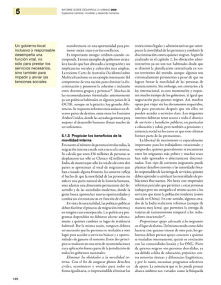 120
5 INFORME SOBRE DESARROLLO HUMANO 2009
Superando barreras: movilidad y desarrollo humanos
transformarse en una oportunidad para pro-
mover mejor trato y evitar conflictos.
Es importante otorgar créditos cuando co-
rresponda. Existen ejemplos de gobiernos estata-
les y locales que han abrazado a la migración y sus
implicancias sociales y culturales más amplias.
La reciente Carta de Australia Occidental sobre
Multiculturalismo es un ejemplo interesante del
compromiso de una nación para eliminar la dis-
criminación y promover la cohesión e inclusión
entre distintos grupos y personas48
. Muchas de
las recomendaciones formuladas anteriormente
ya son políticas habituales en algunos países de la
OCDE, aunque en la práctica hay grandes dife-
rencias. Se requieren reformas más audaces en di-
versos países de destino, entre otros los Emiratos
Árabes Unidos, donde las actuales gestiones para
mejorar el desarrollo humano distan mucho de
ser suficientes.
5.1.5 Propiciar los beneficios de la
movilidad interna
Encuantoalnúmerodepersonasinvolucradas,la
migración interna excede con creces a la externa.
Se calcula que unos 136 millones de personas se
desplazaron tan sólo en China y 42 millones en
India, de manera que sólo los totales de estos dos
países se aproximan al total de migrantes que
han cruzado alguna frontera. Lo anterior refleja
el hecho de que la movilidad de las personas no
sólo es una parte natural de la historia humana,
sino además una dimensión permanente del de-
sarrollo y de las sociedades modernas, donde la
gente busca aprovechar nuevas oportunidades y
cambia sus circunstancias en función de ellas.
En vista de esta realidad, las políticas públicas
deben facilitar el proceso de migración interna y
en ningún caso entorpecerlo. Las políticas y pro-
gramas disponibles no debieran afectar adversa-
mente a quienes cambian su lugar de residencia
habitual. Por la misma razón, tampoco debiera
ser necesario que las personas se trasladen a otro
lugar para acceder a servicios básicos y a oportu-
nidades de ganarse el sustento. Estos dos princi-
pios se traducen en una serie de recomendaciones
cuya aplicación forma parte de la jurisdicción de
todos los gobiernos nacionales:
Eliminar los obstáculos a la movilidad in-
terna. Con el fin de asegurar plenos derechos
civiles, económicos y sociales para todos en
forma igualitaria, es imprescindible eliminar las
restricciones legales y administrativas que entor-
pecen la movilidad de las personas y combatir la
discriminación contra quienes migran. Según lo
analizado en el capítulo 2, los obstáculos admi-
nistrativos ya no son tan habituales desde que
se eliminó la planificación centralizada en vas-
tos territorios del mundo, aunque algunos son
extremadamente persistentes a pesar de que no
logran frenar la movilidad de las personas de
manera notoria. Sin embargo, son contrarios a la
ley internacional, es caro mantenerlos y requie-
ren mucho tiempo de los gobiernos, al igual que
negociación para quienes migran. Así, muchos
optan por viajar sin los documentos requeridos,
sólo para percatarse después que sin ellos no
pueden acceder a servicios clave. Los migrantes
internos debieran tener acceso a todo el abanico
de servicios y beneficios públicos, en particular
a educación y salud, pero también a pensiones y
asistencia social en los casos en que estas últimas
formen parte de las prestaciones.
La libertad de movimiento es especialmente
importante para los trabajadores estacionales y
temporales, quienes generalmente se encuentran
entre los migrantes más pobres y muchas veces
han sido ignorados o abiertamente discrimi-
nados. Este tipo de corriente migratoria puede
plantear desafíos enormes a las autoridades loca-
lesresponsablesdelaentregadeservicios,quienes
deben aprender a satisfacer las necesidades de po-
blaciones fluctuantes. No basta con emprender
reformas parciales que permitan a estas personas
trabajar pero sin otorgarles el mismo acceso a los
servicios que tiene la población residente (como
sucede en China). En este sentido, algunos esta-
dos de la India realizaron reformas (aunque de
manera muy lenta) que permiten la entrega de
tarjetas de racionamiento temporal a los traba-
jadores estacionales49
.
Proporcionar apoyo adecuado a los migrantes
enellugardedestino.Delmismomodocomodebe
hacerse con quienes vienen de otro país, los go-
biernos deben prestar apoyo concreto a quienes
se trasladan internamente, quizás en asociación
con las comunidades locales y las ONG. Parte
de quienes migran son personas desvalidas, ya
sea debido a falta de educación, prejuicios con-
tra minorías étnicas y diferencias lingüísticas,
y por lo tanto, necesitan programas selectivos
de apoyo. La asistencia que se les puede prestar
abarca ámbitos tan variados como la búsqueda
Un gobierno local
inclusivo y responsable
desempeña una
función vital, no
sólo para prestar los
servicios necesarios,
sino también para
impedir y aliviar las
tensiones sociales
 