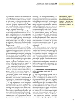 121
5INFORME SOBRE DESARROLLO HUMANO 2009
Superando barreras: movilidad y desarrollo humanos
La migración puede
ser una estrategia
trascendental para los
hogares y familias que
intentan diversificar y
mejorar sus medios de
sustento
de trabajo o la instrucción del idioma, y debe
velarse porque cuenten con acceso a asistencia
social y otros derechos. Pero por encima de todo,
es esencial que se cubran sus necesidades bási-
cas de salud y educación. India tiene ejemplos de
albergues para niños administrados por ONG
que pretenden facilitar el acceso a alojamiento,
instrucción escolar y clases especiales de recupe-
ración a los hijos de los migrantes.
Redistribuir los ingresos tributarios. Deben
existir convenios intergubernamentales que ase-
guren la redistribución de los ingresos, para que
las localidades más pobres, donde muchas veces
viven los desplazados internos, no carguen con
un peso desmedido a la hora de proveer servicios
públicos adecuados. Aquí aplican los mismos
principios de redistribución fiscal empleados
para dar cuenta de la ubicación de los migrantes
internacionales.
Mejorar la capacidad de respuesta. Podría pa-
recer obvio y dada las circunstancias ni siquiera
sería necesario mencionarlo, pero es fundamen-
tal formar capacidades institucionales en los pro-
gramas y los gobiernos locales para responder a
las necesidades de la gente. Un gobierno local
inclusivo y responsable desempeña una función
vital, no sólo para prestar los servicios necesarios,
sino también para impedir y aliviar las tensiones
sociales. Para evitar la marginalidad social y eco-
nómica de los migrantes, más que negación se
necesita una decidida planificación urbana.
Los Objetivos de Desarrollo del Milenio
(ODM) contemplan la formulación de planes
de acción para crear ‘ciudades sin barrios mar-
ginales’ con el fin, entre otros, de mejorar el
saneamiento y asegurar la tenencia de la tierra.
Sin embargo, el avance en este sentido ha sido
lento. Según el último informe mundial sobre los
ODM, más de un tercio de la población urbana
del mundo vive en tugurios, proporción que en
África Subsahariana aumenta a más del 60%50
.
A veces, los gobiernos hacen frente a las
inquietudes sobre los barrios marginales in-
tentando frenar la afluencia de migrantes a las
ciudades, según reveló la revisión de las estrate-
gias de lucha contra la pobreza que se presenta
en el capítulo 4. Sin embargo, un enfoque más
constructivo implicaría satisfacer las necesida-
des de una creciente población de desplazados
haciendo frente a los graves problemas de agua
y saneamiento que predominan en las zonas
marginales. Con una planificación activa y re-
cursos suficientes, se pueden ofrecer condiciones
de vida dignas en las ciudades en crecimiento. De
hecho, habiendo reconocido la importancia del
desarrollo urbano sostenible, algunas ciudades
idearon soluciones innovadoras para mejorar la
vida de sus habitantes. La experiencia de renova-
ción urbana de Singapur es un ejemplo de buena
práctica ampliamente citado: el país reemplazó
prácticamente todos los asentamientos precarios
por viviendas públicas de varios pisos, medida
que fue complementada con la expansión del
transporte público y mejor gestión ambiental.
La ciudad de Alejandría, en Egipto, proporciona
un ejemplo más reciente: se usaron enfoques
participativos para crear planes de desarrollo
económico, mejoramiento urbano de zonas
marginales y recuperación ambiental a mediano
y largo plazo51
.
Por último, aunque no menos importante,
muchos migrantes reconocen que más que
‘atraídos’ hacia las zonas urbanas se sienten ‘ex-
pulsados’ de las zonas rurales debido a la falta de
servicios públicos adecuados. La prestación uni-
versal de servicios e infraestructura debe exten-
derse a aquellos lugares que experimentan una
salida neta de personas. Esta medida permitirá a
la gente desarrollar las aptitudes necesarias para
ser productiva y competir por los empleos en su
lugar de origen, además de prepararla para ocu-
par puestos de trabajo en otros lugares si deciden
marcharse por voluntad propia.
5.1.6 La movilidad como parte integral
de las estrategias nacionales de
desarrollo
Un tema central del Foro Mundial sobre la
Migración y el Desarrollo 2009, auspiciado por
Grecia, es la integración de la migración en las
estrategias nacionales de desarrollo. Esto plan-
tea la pregunta más general acerca del rol que le
cabe a la movilidad en las estrategias destinadas
a mejorar el desarrollo humano. Nuestro aná-
lisis de las ERP desde el año 2000 nos ayudó a
identificar las actuales actitudes y restricciones
en materia de políticas públicas y a reconocer
que la migración ha ocupado un lugar impor-
tante en las visiones nacionales de desarrollo en
diferentes momentos y períodos de la historia.
Los vínculos entre movilidad y desarrollo
son complejos, en gran parte porque la mejor
 