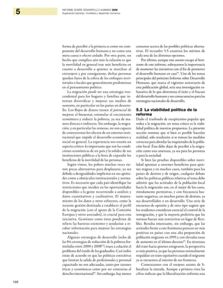 122
5 INFORME SOBRE DESARROLLO HUMANO 2009
Superando barreras: movilidad y desarrollo humanos
forma de percibir a la primera es como un com-
ponente del desarrollo humano y no como una
mera causa o efecto aislado. Por otra parte, un
hecho que complica aún más la relación es que
la movilidad en general trae más beneficios en
cuanto a desarrollo a quienes se marchan al
extranjero y por consiguiente, dichas personas
quedan fuera de la esfera de los enfoques terri-
toriales o locales que generalmente predominan
en el pensamiento político.
La migración puede ser una estrategia tras-
cendental para los hogares y familias que in-
tentan diversificar y mejorar sus medios de
sustento, en particular en los países en desarro-
llo. Los flujos de dinero tienen el potencial de
mejorar el bienestar, estimular el crecimiento
económico y reducir la pobreza, ya sea de ma-
nera directa o indirecta. Sin embargo, la migra-
ción, y en particular las remesas, no son capaces
de contrarrestar los efectos de un entorno insti-
tucional que impide el desarrollo económico y
social en general. La experiencia nos enseña un
aspecto crítico: lo importante que son las condi-
ciones económicas de un país y la solidez de sus
instituciones públicas a la hora de expandir los
beneficios de la movilidad de las personas.
Según vimos, los pobres muchas veces tie-
nen pocas alternativas para desplazarse, ya sea
debido a desigualdades implícitas en sus aptitu-
des como a obstáculos institucionales y norma-
tivos. Es necesario que cada país identifique las
restricciones que inciden en las oportunidades
disponibles a la gente recurriendo a análisis y
datos cuantitativos y cualitativos. El mejora-
miento de los datos y otros esfuerzos, como la
reciente gestión destinada a establecer el perfil
de la migración (con el apoyo de la Comisión
Europea y otros asociados), es crucial para esta
iniciativa. Gestiones como éstas pondrían de
relieve las barreras existentes y ayudarían a re-
cabar información para mejorar las estrategias
nacionales.
Algunas estrategias de desarrollo (ocho de
las 84 estrategias de reducción de la pobreza for-
muladas entre 2000 y 200852
) traen a colación el
problema del éxodo de los graduados. Casi todos
están de acuerdo en que las políticas coercitivas
que limitan la salida de profesionales y personal
capacitado no son adecuadas, tanto por razones
éticas y económicas como por ser contrarias al
derecho internacional53
. Sin embargo, hay menos
consenso acerca de las posibles políticas alterna-
tivas. El recuadro 5.5 examina los méritos de
cada una de las distintas opciones.
Por último, aunque este asunto escapa al hori-
zonte de este informe, subrayamos la importancia
de mantener las iniciativas con el fin de promover
el desarrollo humano en casa54
. Uno de los temas
principales del próximo Informe sobre Desarrollo
Humano, que marca el vigésimo aniversario de
esta publicación global, será una investigación ex-
haustiva de lo que determina el éxito y el fracaso
deldesarrollohumanoysusconsecuenciasparalas
estrategias nacionales de desarrollo.
5.2 La viabilidad política de la
reforma
Dado el trasfondo de escepticismo popular que
rodea a la migración, un tema crítico es la viabi-
lidad política de nuestras propuestas. La presente
sección sostiene que si bien es posible hacerlas
realidad, sólo resultarán si se toman las medidas
correctasparaabordarlasinquietudesdelapobla-
ción local. Ésta debe dejar de percibir a la migra-
ción como una amenaza, ya sea para las personas
o para la sociedad.
Si bien las pruebas disponibles sobre movi-
lidad apuntan a enormes beneficios para quie-
nes migran y en muchos casos, también para los
países de destino y de origen, cualquier debate
sobre las políticas públicas relativas al tema debe
admitir que las actitudes de la población local
hacia la migración son, en el mejor de los casos,
tímidamente permisivas, y con frecuencia bas-
tante negativas, en muchos países de destino, ya
sea desarrollados o en desarrollo. Una serie de
encuestas de opinión y de otro tipo sugiere que
los residentes consideran esencial el control de la
inmigración, y que la mayoría preferiría que las
normas fueran más restrictivas en lugar de flexi-
bles. Resulta interesante, sin embargo, que las
actitudes frente a este fenómeno parecen ser más
positivas en países con una alta proporción de
población migrante en 1995 y con elevadas tasas
de aumento en el último decenio55
. En términos
del trato hacia quienes emigraron, la perspectiva
es más positiva, ya que las personas normalmente
respaldanuntratoequitativocuandoelmigrante
ya se encuentra al interior de sus fronteras.
Comenzamos con el enojoso asunto de li-
beralizar la entrada. Aunque a primera vista las
cifras indican que la liberalización enfrenta una
 