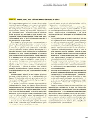 123
5INFORME SOBRE DESARROLLO HUMANO 2009
Superando barreras: movilidad y desarrollo humanos
Recuadro 5.5 Cuando emigra gente calificada: algunas alternativas de política
Cobrar impuestos a los ciudadanos en el extranjero, denominado en
ocasiones el impuesto de Bhagwati, es una propuesta de larga data y
una característica consagrada del sistema tributario de Estados Uni-
dos. Puede justificarse por el concepto de que la ciudadanía implica
responsabilidades, incluido el pago de impuestos, en especial de los
más acomodados. Cuando, a causa de las barreras de entrada, hay
escasez de mano de obra calificada en los países de destino y por
consiguiente, aumenta el ingreso de quienes sí logran migrar, aplicar
impuestos a estas rentas no genera distorsiones y no afectaría la
asignación global de la mano de obra.
Sin embargo, hay varios argumentos en contra de aplicar una
sobretasa impositiva a los ciudadanos que viven en el extranjero,
quienes seguramente ya pagan impuestos en el país de acogida.
En primer lugar, su aplicación tendría que basarse en la voluntad de
cada uno o en acuerdos tributarios bilaterales. Pero a la gente no le
gusta pagar impuestos y no hay consenso entre los gobiernos sobre
la conveniencia de cobrar tributos a los migrantes, en gran medida
por su costo administrativo. En segundo lugar, mientras que algunos
de los que salieron de su país de origen pueden haber recibido el
beneficio de asistir a una universidad pública en casa, otros se ha-
brán educado en el extranjero o en instituciones privadas. En tercer
lugar, por medio de remesas, inversiones y otros mecanismos, los
migrantes muchas veces generan beneficios considerables en su
país de procedencia. La aplicación de impuestos podría desalentar
estos flujos de dinero y persuadir a quienes cambiaron su lugar ha-
bitual de residencia a renunciar a su ciudadanía y adoptar la de su
nueva patria.
Esto significa que la aplicación de tales impuestos ha sido muy
restringida. En Filipinas se intentó, pero los resultados fueron muy
dispares y el método se dejó de lado hace aproximadamente 10 años.
Hoy, la mayoría de los gobiernos, incluido el de Filipinas, otorgan tre-
guas tributarias a los emigrantes.
Una alternativa para compensar la pérdida de personal calificado
son las transferencias directas entre gobiernos. Ya sea de manera
independiente o como parte de un paquete de asistencia oficial para
el desarrollo, esta opción tiene la ventaja de ser simple y con cos-
tos de transacción relativamente bajos. Sin embargo, es difícil medir
la pérdida de personal calificado. Y estas transferencias no harían
frente a los problemas implícitos que son la principal causante del
éxodo, como la mala calidad de los servicios de educación y salud y
(o) mercados poco profundos para personas capacitadas.
La ayuda es un bien altamente fungible, según han demostrado
muchos estudios, e incluso si se asigna específicamente para apoyar
la educación superior generalmente se destina a cualquier ámbito en
el que el gobierno esté gastando el dinero.
Sin embargo, existen motivos valederos para que las políticas
decidan abordar la emigración de personas calificadas en secto-
res con posibles divergencias mayores entre los beneficios y costos
privados y públicos, como en salud y educación. En todo caso, el
mérito de cualquier política dependerá de las circunstancias locales.
Por ejemplo:
Incentivos selectivos en la forma de complementos salariales•	
para trabajadores del sector público. Un enfoque de ese tipo de-
berá calibrarse cuidadosamente, debido a sus posibles efectos
en la oferta laboral. Una restricción importante es que las dife-
rencias salariales pueden ser demasiado profundas para que los
gobiernos pobres tengan la capacidad fiscal de compensarlas.
Capacitación adaptada a competencias útiles en los países de•	
origen, pero poco transables allende sus fronteras. Por ejem-
plo, si bien existe un mercado internacional para los médicos,
la capacitación en destrezas paramédicas puede traducirse en
mayor retención de gente calificada y ser más pertinente a las
necesidades de atención de salud local.
Reforma al financiamiento de la educación. Es una medida que•	
permitiría la prestación privada, de modo que las personas que
buscan capacitarse para salir al extranjero no necesitarían recu-
rrir a financiamiento público. Filipinas adoptó esta vía para ca-
pacitar a sus enfermeras.
Inversión en tecnologías alternativas. Servicios a distancia a través•	
de teléfonos móviles, telefonía por Internet o sitios web pueden for-
mar capacidades que escasean y así beneficiar a más personas.
Asistencia selectiva para el desarrollo. En los casos en que la•	
pérdida de talentos está asociada con falta de innovación e in-
versión, como en agricultura, la asistencia para el desarrollo po-
dría dar prioridad a instituciones de investigación tanto regiona-
les como nacionales.
También se ha intentado entregar incentivos a migrantes capa-
citados para que vuelvan a su país de origen, pero con resultados
ambivalentes y no está claro si es la mejor forma de utilizar los es-
casos fondos públicos. La eficacia depende en parte de la fortaleza
de la institución local a la que regresaría el migrante, pero también, y
éste podría ser un aspecto más importante, de los resultados y pers-
pectivas del país en su conjunto. Los datos disponibles sugieren que
muchas personas retornan de todas maneras cuando el país ofrece
oportunidades suficientemente atractivas. China, India y Mauricio
son ejemplos recientes que vienen al caso.
Fuentes: Clemens (2009b), Bhagwati (1979), Clemens (2009a), Pomp (1989) y Banco Mundial (1998).
 