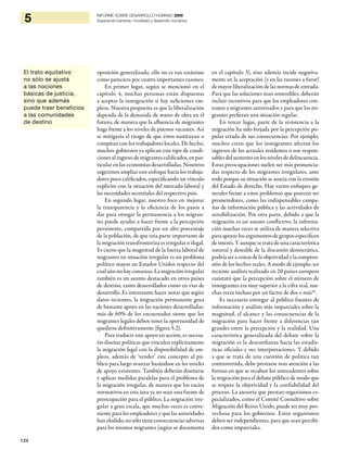124
5 INFORME SOBRE DESARROLLO HUMANO 2009
Superando barreras: movilidad y desarrollo humanos
El trato equitativo
no sólo se ajusta
a las nociones
básicas de justicia,
sino que además
puede traer beneficios
a las comunidades
de destino
oposición generalizada, ello no es tan unánime
como pareciera por cuatro importantes razones:
En primer lugar, según se mencionó en el
capítulo 4, muchas personas están dispuestas
a aceptar la inmigración si hay suficientes em-
pleos. Nuestra propuesta es que la liberalización
dependa de la demanda de mano de obra en el
futuro, de manera que la afluencia de migrantes
haga frente a los niveles de puestos vacantes. Así
se mitigaría el riesgo de que éstos sustituyan o
compitan con los trabajadores locales. De hecho,
muchos gobiernos ya aplican este tipo de condi-
ciones al ingreso de migrantes calificados, en par-
ticular en las economías desarrolladas. Nosotros
sugerimos ampliar este enfoque hacia los trabaja-
dores poco calificados, especificando un vínculo
explícito con la situación del mercado laboral y
las necesidades sectoriales del respectivo país.
En segundo lugar, nuestro foco en mejorar
la transparencia y la eficiencia de los pasos a
dar para otorgar la permanencia a los migran-
tes puede ayudar a hacer frente a la percepción
persistente, compartida por un alto porcentaje
de la población, de que una parte importante de
la migración transfronteriza es irregular o ilegal.
Es cierto que la magnitud de la fuerza laboral de
migrantes en situación irregular es un problema
político mayor en Estados Unidos respecto del
cualaún nohayconsenso. La migraciónirregular
también es un asunto destacado en otros países
de destino, tanto desarrollados como en vías de
desarrollo. Es interesante hacer notar que según
datos recientes, la migración permanente goza
de bastante apoyo en las naciones desarrolladas:
más de 60% de los encuestados siente que los
migrantes legales deben tener la oportunidad de
quedarse definitivamente (figura 5.2).
Para traducir este apoyo en acción, es necesa-
rio diseñar políticas que vinculen explícitamente
la migración legal con la disponibilidad de em-
pleos, además de ‘vender’ este concepto al pú-
blico para luego avanzar basándose en los niveles
de apoyo existentes. También deberán diseñarse
y aplicar medidas paralelas para el problema de
la migración irregular, de manera que los vacíos
normativos en esta área ya no sean una fuente de
preocupación para el público. La migración irre-
gular a gran escala, que muchas veces es conve-
niente para los empleadores y que las autoridades
han eludido, no sólo tiene consecuencias adversas
para los mismos migrantes (según se documenta
en el capítulo 3), sino además incide negativa-
mente en la aceptación (y en las razones a favor)
de mayor liberalización de las normas de entrada.
Para que las soluciones sean sostenibles, deberán
incluir incentivos para que los empleadores con-
traten a migrantes autorizados y para que los mi-
grantes prefieran una situación regular.
En tercer lugar, parte de la resistencia a la
migración ha sido forjada por la percepción po-
pular errada de sus consecuencias. Por ejemplo,
muchos creen que los inmigrantes afectan los
ingresos de los actuales residentes o son respon-
sables del aumento en los niveles de delincuencia.
Estas preocupaciones suelen ser más pronuncia-
das respecto de los migrantes irregulares, ante
todo porque su situación se asocia con la erosión
del Estado de derecho. Hay varios enfoques ge-
nerales frente a estos problemas que parecen ser
prometedores, como las indispensables campa-
ñas de información pública y las actividades de
sensibilización. Por otra parte, debido a que la
migración es un asunto conflictivo, la informa-
ción muchas veces se utiliza de manera selectiva
para apoyar los argumentos de grupos específicos
de interés. Y aunque se trata de una característica
natural y deseable de la discusión democrática,
podría ser a costas de la objetividad y la compren-
sión de los hechos reales. A modo de ejemplo, un
reciente análisis realizado en 20 países europeos
constató que la percepción sobre el número de
inmigrantes era muy superior a la cifra real, mu-
chas veces incluso por un factor de dos o más56
.
Es necesario entregar al público fuentes de
información y análisis más imparciales sobre la
magnitud, el alcance y las consecuencias de la
migración para hacer frente a diferencias tan
grandes entre la percepción y la realidad. Una
característica generalizada del debate sobre la
migración es la desconfianza hacia las estadís-
ticas oficiales y sus interpretaciones. Y debido
a que se trata de una cuestión de política tan
controvertida, debe prestarse más atención a las
formas en que se recaban los antecedentes sobre
la migración para el debate público de modo que
se respete la objetividad y la confiabilidad del
proceso. La asesoría que prestan organismos es-
pecializados, como el Comité Consultivo sobre
Migración del Reino Unido, puede ser muy pro-
vechosa para los gobiernos. Estos organismos
deben ser independientes, para que sean percibi-
dos como imparciales.
 