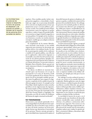 126
5 INFORME SOBRE DESARROLLO HUMANO 2009
Superando barreras: movilidad y desarrollo humanos
regulares. Otras medidas pueden incluir com-
pensaciones pagaderas a comunidades y locali-
dades que cargan con un porcentaje desmedido
de los costos de este desplazamiento al tener que
proporcionar acceso a servicios públicos y pres-
taciones sociales. Esta medida permitirá disipar
resentimientos contra los migrantes en grupos
específicos y reducir el apoyo de partidos políti-
cos extremistas en lugares donde la migración es
un tema político. Un ejemplo son las transferen-
cias financieras a escuelas con muchos alumnos
extranjeros, medida que ya se adoptó en diversos
países desarrollados.
El cumplimiento de las normas laborales,
tanto nacionales como locales, es otra medida
importante para minimizar las desventajas que
podrían afectar a los residentes locales. Se trata
de una preocupación medular de los sindicatos
y también de la opinión pública, cuya aflicción
por la explotación y abuso de los migrantes es
encomiable y una señal clara de la eventual acep-
tación de una reforma paulatina. Ejemplos con-
temporáneos de la participación de los sindicatos
en el diseño del sistema y su ejecución incluyen a
Barbados, Nueva Zelandia y Suecia, que por este
medio mejoraron el diseño y la aceptabilidad de
sus programas.
Por último, no debería ser necesario men-
cionarlo (pero con frecuencia sí lo es) que la
participación en la toma de decisiones incide
en la mayor aprobación de las reformas. Ésta sea
quizás una de las principales medidas que pue-
den tomar los gobiernos para asegurar la nego-
ciación y aceptación de los cambios de parte de
diferentes grupos de interés. Un ejemplo son los
Países Bajos, donde el gobierno realiza consultas
periódicas con las organizaciones de migrantes.
De manera similar, en Nueva Zelandia se utiliza-
ron con éxito ‘Foros para dar el puntapié inicial’
(Kick-Start Forums) donde se congregaba a los
interesados con el fin de resolver los problemas
del Sistema de empleo estacional reconocido59
.
5.3 Conclusiones
Dimos inicio a este informe apuntando a la ex-
trema desigualdad en la distribución de las opor-
tunidades que afecta al mundo en que vivimos y
de cómo este hecho constituye uno de los prin-
cipales factores que determinan el movimiento
de las personas. Nuestro mensaje principal es
que la movilidad tiene el potencial de mejorar el
desarrollo humano de quienes se desplazan y de
quienes se quedan, y también de la mayoría de las
personas de la sociedad de destino. Sin embargo,
los procesos y los resultados pueden ser adversos
(en ocasiones muy adversos) y por consiguiente,
hay cabida para mejorar considerablemente las
políticas e instituciones a escala nacional, regio-
naleinternacional.Nuestroconjuntodemedidas
esenciales demanda una visión audaz e identifica
un programa ambicioso a largo plazo para captar
los grandes beneficios no realizados para el desa-
rrollo humano que pueden resultar de la actual y
futura movilidad de las personas.
Los foros internacionales vigentes, en especial
elForoMundialsobrelaMigraciónyelDesarrollo,
constituyen oportunidades valiosas para revisar
desafíos y compartir experiencias. Los procesos
de consulta en este nivel deben estar correlacio-
nados con la acción en otros ámbitos. Incluso si
es unilateralmente, los gobiernos pueden tomar
medidas para mejorar los resultadosdequienesse
mueven dentro de su país o internacionalmente.
La mayoría de nuestras recomendaciones no de-
pende de nuevos acuerdos internacionales, ya
que los gobiernos nacionales tienen jurisdicción
sobre las reformas más importantes respecto del
trato a los migrantes y las mejoras en los resul-
tados de la comunidad de destino. En algunos
casos, se requieren medidas en los ámbitos sub-
nacionales, por ejemplo para velar por el acceso
a servicios básicos.
Sin embargo, la acción unilateral necesita ir
a la par con avances en los acuerdos bilaterales
y regionales. Muchos gobiernos, tanto de origen
como de destino, y también los países de tránsito,
suscribieron acuerdos bilaterales que general-
mente se utilizanpara fijar cuotas, establecerpro-
cedimientos y definir estándares mínimos. Los
acuerdos regionales pueden ser especialmente
importantes en este contexto, en particular para
establecer corredores de libre circulación.
La movilidad al interior de un país y en el
extranjero puede traer beneficios de desarrollo
humano considerables como resultado de las
reformas a las políticas e instituciones admi-
nistrativas que sugerimos. Para avanzar en esta
agenda, se necesita liderazgo comprometido, am-
plios procesos de consulta entre los interesados y
campañas audaces para cambiar la opinión pú-
blica y así promover debates y discusiones sobre
las políticas pertinentes.
La movilidad tiene
el potencial de
mejorar el desarrollo
humano de quienes
se desplazan y de
quienes se quedan, y
también de la mayoría
de las personas de la
sociedad de destino
 