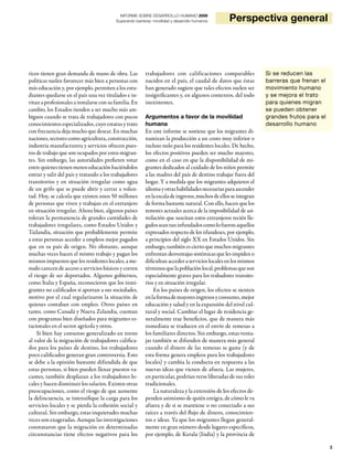 3
INFORME SOBRE DESARROLLO HUMANO 2009
Superando barreras: movilidad y desarrollo humanos Perspectiva general
ricos tienen gran demanda de mano de obra. Las
políticas suelen favorecer más bien a personas con
más educación y, por ejemplo, permiten a los estu-
diantes quedarse en el país una vez titulados e in-
vitanaprofesionalesainstalarseconsufamilia.En
cambio, los Estados tienden a ser mucho más am-
biguos cuando se trata de trabajadores con pocos
conocimientos especializados, cuyo estatus y trato
con frecuencia deja mucho que desear. En muchas
naciones,sectorescomoagricultura,construcción,
industria manufacturera y servicios ofrecen pues-
tos de trabajo que son ocupados por estos migran-
tes. Sin embargo, las autoridades prefieren rotar
entrequienestienenmenoseducaciónhaciéndolos
entrar y salir del país y tratando a los trabajadores
transitorios y en situación irregular como agua
de un grifo que se puede abrir y cerrar a volun-
tad. Hoy, se calcula que existen unos 50 millones
de personas que viven y trabajan en el extranjero
en situación irregular. Ahora bien, algunos países
toleran la permanencia de grandes cantidades de
trabajadores irregulares, como Estados Unidos y
Tailandia, situación que probablemente permite
a estas personas acceder a empleos mejor pagados
que en su país de origen. No obstante, aunque
muchas veces hacen el mismo trabajo y pagan los
mismos impuestos que los residentes locales, a me-
nudo carecen de acceso a servicios básicos y corren
el riesgo de ser deportados. Algunos gobiernos,
como Italia y España, reconocieron que los inmi-
grantes no calificados sí aportan a sus sociedades,
motivo por el cual regularizaron la situación de
quienes contaban con empleo. Otros países en
tanto, como Canadá y Nueva Zelandia, cuentan
con programas bien diseñados para migrantes es-
tacionales en el sector agrícola y otros.
Si bien hay consenso generalizado en torno
al valor de la migración de trabajadores califica-
dos para los países de destino, los trabajadores
poco calificados generan gran controversia. Esto
se debe a la opinión bastante difundida de que
estas personas, si bien pueden llenar puestos va-
cantes, también desplazan a los trabajadores lo-
cales y hacen disminuir los salarios. Existen otras
preocupaciones, como el riesgo de que aumente
la delincuencia, se intensifique la carga para los
servicios locales y se pierda la cohesión social y
cultural. Sin embargo, estas inquietudes muchas
veces son exageradas. Aunque las investigaciones
constataron que la migración en determinadas
circunstancias tiene efectos negativos para los
trabajadores con calificaciones comparables
nacidos en el país, el caudal de datos que éstas
han generado sugiere que tales efectos suelen ser
insignificantes y, en algunos contextos, del todo
inexistentes.
Argumentos a favor de la movilidad
humana
En este informe se sostiene que los migrantes di-
namizan la producción a un costo muy inferior o
incluso nulo para los residentes locales. De hecho,
los efectos positivos pueden ser mucho mayores,
como en el caso en que la disponibilidad de mi-
grantes dedicados al cuidado de los niños permite
a las madres del país de destino trabajar fuera del
hogar. Y a medida que los migrantes adquieren el
idiomayotrashabilidadesnecesariasparaascender
enlaescaladeingresos,muchosdeellosseintegran
de forma bastante natural. Con ello, hacen que los
temores actuales acerca de la imposibilidad de asi-
milación que suscitan estos extranjeros recién lle-
gadosseantaninfundadoscomolofueronaquellos
expresados respecto de los irlandeses, por ejemplo,
a principios del siglo XX en Estados Unidos. Sin
embargo, también es cierto que muchos migrantes
enfrentan desventajas sistémicas que les impiden o
dificultanaccederaservicioslocalesenlosmismos
términosquelapoblaciónlocal,problemasqueson
especialmente graves para los trabadores transito-
rios y en situación irregular.
En los países de origen, los efectos se sienten
enlaformademayoresingresosyconsumo,mejor
educación y salud y en la expansión del nivel cul-
tural y social. Cambiar el lugar de residencia ge-
neralmente trae beneficios, que de manera más
inmediata se traducen en el envío de remesas a
los familiares directos. Sin embargo, estas venta-
jas también se difunden de manera más general
cuando el dinero de las remesas se gasta (y de
esta forma genera empleos para los trabajadores
locales) y cambia la conducta en respuesta a las
nuevas ideas que vienen de afuera. Las mujeres,
en particular, podrían verse liberadas de sus roles
tradicionales.
La naturaleza y la extensión de los efectos de-
penden asimismo de quién emigra, de cómo le va
afuera y de si se mantiene o no conectado a sus
raíces a través del flujo de dinero, conocimien-
tos e ideas. Ya que los migrantes llegan general-
mente en gran número desde lugares específicos,
por ejemplo, de Kerala (India) y la provincia de
Si se reducen las
barreras que frenan el
movimiento humano
y se mejora el trato
para quienes migran
se pueden obtener
grandes frutos para el
desarrollo humano
 