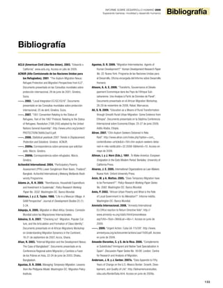 133
BibliografíaINFORME SOBRE DESARROLLO HUMANO 2009
Superando barreras: movilidad y desarrollo humanos
ACLU (American Civil Liberties Union). 2003. “Edwards v.
California”. www.aclu.org. Acceso en julio de 2009.
ACNUR (Alto Comisionado de las Naciones Unidas para
los Refugiados). 2001. “The Asylum-Migration Nexus:
Refugee Protection and Migration Perspectives from ILO”.
Documento presentado en las Consultas mundiales sobre
protección internacional, 28 de junio de 2001, Ginebra,
Suiza.
-----. 2002. “Local Integration EC/GC/02/6”. Documento
presentado en las Consultas mundiales sobre protección
internacional, 25 de abril, Ginebra, Suiza.
-----. 2007. “1951 Convention Relating to the Status of
Refugees, Text of the 1967 Protocol, Relating to the Status
of Refugees, Resolution 2198 (XXI) adopted by the United
Nations General Assembly”. http://www.unhcr.org/protect/
PROTECTION/3b66c2aa10.pdf.
-----. 2008. Statistical yearbook 2007: Trends in Displacement,
Protection and Solutions. Ginebra: ACNUR.
-----. 2009a. Correspondencia sobre personas que solicitan
asilo. Marzo. Ginebra.
-----. 2009b. Correspondencia sobre refugiados. Marzo.
Ginebra.
ActionAid International. 2004. “Participatory Poverty
Assessment (PPA) Lower Songkhram River Basin, Thailand”.
Bangkok: ActionAid International y Mekong Wetlands Biodi-
versity Programme.
Adams Jr., R. H. 2005. “Remittances, Household Expenditure
and Investment in Guatemala”. Policy Research Working
Paper No. 3532. Washington DC: Banco Mundial.
Adelman, I. y J. E. Taylor. 1988. “Life in a Mexican Village: A
SAM Perspective”. Journal of Development Studies 25 (1):
5-24.
Adepoju, A. 2005. Migration in West Africa. Ginebra: Comisión
Mundial sobre las Migraciones Internacionales.
Adesina, O. A. 2007. “’Checking out’: Migration, Popular Cul-
ture, and the Articulation and Formation of Class Identity”.
Documento presentado en el African Migrations Workshop
on Understanding Migration Dynamics in the Continent,
18-21 de septiembre de 2007, Accra, Ghana.
Afsar, R. 2003. “Internal Migration and the Development Nexus:
The Case of Bangladesh”. Documento presentado en la
Conferencia Regional sobre Migración y Cambios a Favor
de los Pobres en Asia, 22-24 de junio de 2003, Dhaka,
Bangladesh.
Agunias, D. R. 2008. Managing Temporary Migration: Lessons
from the Philippine Model. Washington DC: Migration Policy
Institute.
Agunias, D. R. 2009. “Migration Intermediaries: Agents of
Human Development?” Human Development Research Paper
No. 22. Nueva York: Programa de las Naciones Unidas para
el Desarrollo, Oficina encargada del Informe sobre Desarrollo
Humano.
Ahoure, A. A. E. 2008. “Transferts, Gouvernance et Dévelo-
ppement Economique dans les Pays de l’Afrique Sub-
saharienne: Une Analyse à Partir de Données de Panel”.
Documento presentado en el African Migration Workshop,
26-29 de noviembre de 2008, Rabat, Marruecos.
Ali, S. N. 2009. “Education as a Means of Rural Transformation
through Smooth Rural-Urban Migration: Some Evidence from
Ethiopia”. Documento presentado en la Séptima Conferencia
Internacional sobre Economía Etíope, 25-27 de junio 2009,
Addis Ababa, Etiopía.
Aliran. 2007. “Chin Asylum Seekers Detained in Rela
Raid”. http://www.aliran.com/index.php?option=com_
content&view=article&id=184:chin-asylum-seekers-detai-
ned-in-rela-raid&catid=32:2006-9&Itemid=10. Acceso en
mayo de 2009.
Altman, I. y J. Horn (Eds.). 1991. To Make America: European
Emigration in the Early Modern Period. Berkeley: University of
California Press.
Alvarez, J. E. 2005. International Organizations as Law-Makers.
Nueva York: Oxford University Press.
Amin, M. y A. Mattoo. 2005. “Does Temporary Migration have
to be Permanent?”. Policy Research Working Paper Series
No. 3582. Washington DC: Banco Mundial.
Amis, P. 2002. “African Urban Poverty and What is the Role
of Local Government in its Alleviation?”. Informe inédito.
Washington DC: Banco Mundial.
Amnistía Internacional. 2008. “Amnesty International
EU Office reaction to Return Directive Vote”. http://
www.amnesty-eu.org/static/html/pressrelease.
asp?cfid=7&id=366&cat=4&l=1. Acceso en junio de
2009.
-----. 2009. “Urgent Action: Cuba UA 115/09”. http://www.
amnestyusa.org/actioncenter/actions/uaa11509.pdf. Acceso
en junio de 2009.
Amuedo-Dorantes, C. y S. de la Rica. 2008. “Complements
or Substitutes? Immigrant and Native Task Specialization in
Spain”. Discussion Paper Series No. 16/08. London: Centre
for Research and Analysis of Migration.
Anderson, J. B. y J. Gerber. 2007a. “Data Appendix to Fifty
Years of Change on the U.S.-Mexico Border: Growth, Deve-
lopment, and Quality of Life”. http://latinamericanstudies.
sdsu.edu/BorderData.html. Acceso en junio de 2009a.
Bibliografía
 
