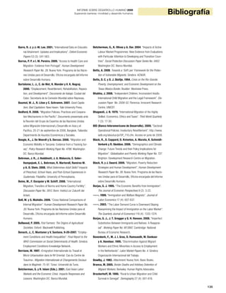 135
BibliografíaINFORME SOBRE DESARROLLO HUMANO 2009
Superando barreras: movilidad y desarrollo humanos
Barro, R. J. y J.-W. Lee. 2001. “International Data on Educatio-
nal Attainment: Updates and Implications”. Oxford Economic
Papers 53 (3): 541-563.
Barros, P. P. e I. M. Pereira. 2009. “Access to Health Care and
Migration: Evidence from Portugal”. Human Development
Research Paper No. 28. Nueva York: Programa de las Nacio-
nes Unidas para el Desarrollo, Oficina encargada del Informe
sobre Desarrollo Humano.
Bartolome, L. J., C. de Wet, H. Mander y V. K. Nagraj.
2000. “Displacement, Resettlement, Rehabilitation, Repara-
tion, and Development”. Documento de trabajo. Ciudad del
Cabo: Secretaría de la Comisión Mundial sobre Represas.
Baumol, W. J., R. Litan y C. Schramm. 2007. Good Capita-
lism, Bad Capitalism. New Haven: Yale University Press.
Bedford, R. 2008. “Migration Policies, Practices and Coopera-
tion Mechanisms in the Pacific”. Documento presentado ante
la Reunión del Grupo de Expertos de las Naciones Unidas
sobre Migración Internacional y Desarrollo en Asia y el
Pacífico, 20-21 de septiembre de 2008, Bangkok, Tailandia:
Departmento de Asuntos Económicos y Sociales.
Beegle, K., J. De Weerdt y S. Dercon. 2008. “Migration and
Economic Mobility in Tanzania: Evidence from a Tracking Sur-
vey”. Policy Research Working Paper No. 4798. Washington
DC: Banco Mundial.
Behrman, J. R., J. Hoddinott, J. A. Maluccio, E. Soler-
Hampejsek, E. L. Behrman, R. Martorell, Ramírez M.
y A. D. Stein. 2008. What Determines Adult Skills? Impacts
of Preschool, School-Years, and Post-School Experiences in
Guatemala. Filadelfia: University of Pennsylvania.
Beine, M., F. Docquier y M. Schiff. 2008. “International
Migration, Transfers of Norms and Home Country Fertility”.
Discussion Paper No. 3912. Bonn: Institut zur Zukunft der
Arbeit.
Bell, M. y S. Muhidin. 2009. “Cross-National Comparisons of
Internal Migration”. Human Development Research Paper No.
30. Nueva York: Programa de las Naciones Unidas para el
Desarrollo, Oficina encargada del Informe sobre Desarrollo
Humano.
Bellwood, P. 2005. First Farmers: The Origins of Agricultural
Societies. Oxford: Blackwell Publishing.
Benach, J., C. Muntaner y V. Santana. 9-20-2007. “Employ-
ment Conditions and Health Inequalities”. Final Report to the
WHO Commission on Social Determinants of Health. Ginebra:
Employment Conditions Knowledge Network.
Berriane, M. 1997. «Emigration Internationale du Travail et
Micro-Urbanisation dans le Rif Oriental: Cas du Centre de
Toauima». Migration Internationale et Changements Sociaux
dans le Maghreb: 75-97. Túnez: Université de Tunis.
Betcherman, G. y R. Islam (Eds.). 2001. East Asian Labor
Markets and the Economic Crisis: Impacts Responses and
Lessons. Washington DC: Banco Mundial.
Betcherman, G., K. Olivas y A. Dar. 2004. “Impacts of Active
Labour Market Programmes: New Evidence from Evaluations
with Particular Attention to Developing and Transition Coun-
tries”. Social Protection Discussion Paper Series No. 0402.
Washington DC: Banco Mundial.
Betts, A. 2008. Towards a ‘Soft Law’ Framework for the Protec-
tion of Vulnerable Migrants. Ginebra: ACNUR.
Betts, D. C. y D. J. Slottje. 1994. Crisis on the Rio-Grande:
Poverty, Unemployment, and Economic Development on the
Texas-Mexico Border. Boulder: Westview Press.
Bhabha, J. 2008. “Independent Children, Inconsistent Adults:
International Child Migration and the Legal Framework”. Dis-
cussion Paper No. 2008-02. Florencia: Innocenti Research
Centre, UNICEF.
Bhagwati, J. N. 1979. “International Migration of the Highly
Skilled: Economics, Ethics and Taxes”. Third World Quarterly
1 (3): 17-30.
BID (Banco Interamericano de Desarrollo). 2009. “Sectoral
Operational Policies: Involuntary Resettlement”. http://www.
iadb.org/aboutus/pi/OP_710.cfm. Acceso en junio de 2009.
Black, R., D. Coppard, D. Kniveton, A. Murata, K. Schmidt-
Verkerk y R. Skeldon. 2008. “Demographics and Climate
Change: Future Trends and their Policy Implications for
Migration”. Globalisation and Poverty Working Paper No. T27.
Brighton: Development Research Centre on Migration.
Black, R. y J. Sward. 2009. “Migration, Poverty Reduction
Strategies and Human Development”. Human Development
Research Paper No. 38. Nueva York: Programa de las Nacio-
nes Unidas para el Desarrollo, Oficina encargada del Informe
sobre Desarrollo Humano.
Borjas, G. J. 1995. “The Economic Benefits from Immigration”.
The Journal of Economic Perspectives 9 (2): 3-22.
-----. 1999. “Immigration and Welfare Magnets”. Journal of
Labor Economics 17 (4): 607-637.
-----. 2003. “The Labor Demand Curve is Downward Sloping:
Reexamining the Impact of Immigration on the Labor Market”.
The Quarterly Journal of Economics 118 (4): 1335-1374.
Borjas, G. J., J. T. Grogger y G. H. Hanson. 2008. “Imperfect
Substitution Between Immigrants and Natives: A Reapprai-
sal”. Working Paper No. W13887. Cambridge: National
Bureau of Economic Research.
Bovenkerk, F., M. J. I. Gras, D. Ramsoedh, M. Dankoor
y A. Havelaar. 1995. “Discrimination Against Migrant
Workers and Ethnic Minorities in Access to Employment
in the Netherlands”. Labor Market Papers No. 4. Ginebra:
Organización Internacional del Trabajo.
Bowlby, J. 1982. Attachment. Nueva York: Basic Books.
Branca, M. 2005. Border Deaths and Arbitrary Detention of
Migrant Workers. Berkeley: Human Rights Advocates.
Brockerhoff, M. 1990. “Rural to Urban Migration and Child
Survival in Senegal”. Demography 27 (4): 601-616.
 