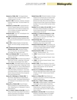 137
BibliografíaINFORME SOBRE DESARROLLO HUMANO 2009
Superando barreras: movilidad y desarrollo humanos
Chiswick, B. y P. Miller. 1995. “The Endogenity Between
Language and Earnings: An International Analysis”. Journal
of Labour Economics 13: 201-246.
Cho, W. K. T. 1999. “Naturalization, Socialization, Participation:
Immigrants and Non-Voting”. The Journal of Politics 61 (4):
1140-1155.
Christensen, G. y P. Stanat. 2007. “Language Policies and
Practices for Helping Immigrants and Second-Generation
Students Succeed”. Informe inédito de Transatlantic Task
Force on Immigration and Integration. Migration Policy
Institute y Bertelsmann Stiftung.
Christian Aid. 2007. “Human Tide: The Real Migration Crisis”.
Informe de Christian Aid.
CIEL (Center for International and Environmental Law).
2009. “The World Bank’s Involuntary Resettlement Policy”.
http://www.ciel.org/Ifi/wbinvolresettle.html. Acceso en junio
de 2009.
Cinel, D. 1991. The National Integration of the Italian Return
Migration, 1870-1929. Cambridge: Cambridge University
Press.
CIOSL (Confederación Internacional de Organizaciones
Sindicales Libres). 2009. “International Confedera-
tion of Free Trade Unions”. http://www.icftu.org/default.
asp?Language=EN. Acceso en julio de 2009.
Clark, K. y S. Drinkwater. 2008. “The Labour-Market Per-
formance of Recent Migrants”. Oxford Review of Economic
Policy 24 (3): 495-516.
Clauss, S. y B. Nauck. 2009. “The Situation Among Children of
Migrant Origin in Germany”. Working Paper. Próxima publi-
cación. Florencia: Innocenti Research Centre, UNICEF.
Clemens, M. 2009a. “Should Skilled Emigrants be Taxed? New
Data on African Physicians Abroad”. Working Paper. Próxima
publicación. Washington DC: Center for Global Development.
-----. 2009b. “Skill Flow: A Fundamental Reconsideration of
Skilled-Worker Mobility and Development”. Human Develo-
pment Research Paper No. 8. Nueva York: Programa de las
Naciones Unidas para el Desarrollo, Oficina encargada del
Informe sobre Desarrollo Humano.
Clemens, M., C. Montenegro y L. Pritchett. 2008. “The
Place Premium: Wage Differences for Identical Workers
Across the U.S. Border”. Policy Research Working Paper No.
4671. Washington DC: Banco Mundial y Center For Global
Development.
Clemens, M. y L. Pritchett. 2008. “Income Per Natural:
Measuring Development as if People Mattered More than
Places”. Working Paper No. 143. Washington DC: Center for
Global Development.
Clert, C., E. Gomart, I. Aleksic y N. Otel. 2005. “Human Tra-
fficking in South Eastern Europe: Beyond Crime Control, an
Agenda for Social Inclusion and Development”. Documento
procesado. Washington DC: Banco Mundial.
Colombo Process. 2008. “Ministerial Consultation on Overseas
Employment and Contractual Labour for Countries of Origin
and Destination in Asia (Abu Dhabi Dialogue)”. Consulta
Ministerial sobre Empleo y Mano de Obra Contratada en el
Extranjero para país de Origen y Destino de Asia (Diálogo de
Abu Dhabi), 21-22 de enero de 2008, Abu Dhabi, Emiratos
Árabes Unidos.
Comelatto, P. A., A. E. Lattes y C. M. Levit. 2003. “Migración
Internacional y Dinámica Demográfica en la Argentina
Durante la Segunda Mitad del Siglo XX”. Estudios Migratorios
Latinoamericanos 17 (50): 69-110.
Commander, S., R. Chanda, M. Kangasniemi y L. A. Win-
ters. 2008. “The Consequences of Globalisation: India’s
Software Industry and Cross-border Labour Mobility”. The
World Economy 31 (2): 187-211.
Consejo de Europa. 2006. “Roma Campaign Dosta”. http://
www.coe.int/t/dg3/romatravellers/documentation/youth/
Romaphobia_en.asp. Acceso en mayo de 2009.
Consejo de la Unión Europea. 2009. Council Directive on the
Conditions of Entry and Residence of Third-country Nationals
for the Purpose of Highly Qualified Employment 17426/08.
Bruselas: Consejo de la Unión Europea.
Consensus Economics. 2009a. “Asia Pacific Consensus
Forecasts”. Consensus Economics: 1-36.
-----. 2009b. “Consensus Forecasts”. Consensus Economics:
1-32.
-----. 2009c. “Eastern Europe Consensus Forecasts”. Consen-
sus Economics: 1-24.
-----. 2009d. “Latin American Consensus Forecasts”. Consen-
sus Economics: 1-31.
Constant, A. 2005. “Immigrant Adjustment in France and Im-
pacts on the Natives”. En K. F. Zimmermann (Ed.), European
Migration: What Do We Know?: 263-302. Nueva York:
Oxford University Press.
Corcoran, S. P., E. N. William y R. M. Schwab. 2004. “Chan-
ging Labor-Market Opportunities for Women and the Quality
of Teachers, 1957-2000”. American Economic Review 94
(2): 230-235.
Cordova, A. y J. Hiskey. 2009. “Migrant Networks and
Democracy in Latin America”. Documento de trabajo inédito.
Nashville: Vanderbilt University.
Cornelius, W. A., T. Tsuda, P. L. Martin y J. Hollifield
(Eds.). 2004. Controlling immigration: A Global Perspective
(Second Edition). Stanford: Stanford University Press.
Cortes, R. 2008. “Children and Women Left Behind in Labour
Sending Countries: An Appraisal of Social Risks”. Docu-
mento de trabajo inédito. Nueva York: UNICEF, División de
Políticas y Prácticas.
Cox Edwards, A. y M. Ureta. 2003. “International Migration
Remittances, and Schooling: Evidence from El Salvador”.
Journal of Development Economics 72 (2): 429-461.
 