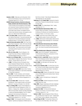 139
BibliografíaINFORME SOBRE DESARROLLO HUMANO 2009
Superando barreras: movilidad y desarrollo humanos
Eckstein, S. 2004. “Dollarization and its Discontents: Remit-
tances and the Remaking of Cuba in the Post-Soviet Era”.
Comparative Politics 36 (3): 313-330.
ECOSOC (Consejo Económico y Social de las Naciones
Unidas, Comisión sobre Derechos Humanos). 1998.
“Further Promotion and Encouragement of Human Rights
and Fundamental Freedoms Including the Question of the
Programme and Methods of Work of the Commission:
Human Rights, Mass Exoduses, and Displaced Persons”.
Comisión sobre Derechos Humanos, Quincuagésima cuarta
sesión. Doc. ONU Nº E/CN.4/1998/53/Add.2.
Ellis, F. y N. Harris. 2004. “Development Patterns, Mobility
and Livelihood Diversification”. Documento presentado ante
el Department for International Development Sustainable
Development Retreat, 13 de julio de 2004, Guildford, RU.
Equipo de tareas sobre pobreza. 2003. “Ninh Thuan Partici-
patory Poverty Assessment”. Ha Noi: CRP y Banco Mundial
EurActiv.com News. 2008. “Divided Parliament Approves EU
Blue Card System”. http://www.euractiv.com/en/socialeu-
rope/divided-parliament-approves-eu-blue-card-system/
article-177380.
Ezra, M. y G. E. Kiros. 2001. “Rural Out-Migration in the
Drought Prone Areas of Ethiopia: A Multilevel Analysis”.
International Migration Review 35 (3): 749-771.
Facchini, G. y A. M. Mayda. 2008. “From Individual Attitudes
Towards Migrants to Migration Policy Outcomes: Theory and
Evidence”. Economic Policy 23 (56): 651-713.
-----. 2009. “The Political Economy of Immigration Policy”.
Human Development Research Paper No. 3. Nueva York:
Programa de las Naciones Unidas para el Desarrollo, Oficina
encargada del Informe sobre Desarrollo Humano.
Fajnzylber, P. y J. H. Lopez. 2007. Close to Home: The Deve-
lopment Impact of Remittances in Latin America. Washington
DC: World Bank Publications.
Fan, C. C. 2002. “The Elite, the Natives, and the Outsiders:
Migration and Labor Market Segmentation in Urban China”.
Annals of the Association of American Geographers 92 (1):
103-124.
Fan, C. S. y O. Stark. 2007. “The Brain Drain, ‘Educated
Unemployment’, Human Capital Formation, and Economic
Betterment”. Economics of Transition 15 (4): 629-660.
Fang, C. y D. Wang. 2008. “Impacts of Internal Migration on
Economic Growth and Urban Development in China”. En J.
DeWind y J. Holdaway (Eds.), Migration and Development
Within and Across Borders: Research and Policy Perspectives
on Internal and International Migration: 245-272. Ginebra:
Organización Internacional para las Migraciones.
Fang, Z. Z. 2009. “Potential of China in Global Nurse Migration”.
Health Services Research 42 (1): 1419-1428.
Fargues, P. 2006. “The Demographic Benefit of International
Migration: Hypothesis and Application to Middle Eastern and
North African Contexts”. Policy Research Working Paper No.
4050. Washington DC: Banco Mundial.
Felbermayr, G. J. y F. Toubal. 2008. “Revisiting the Trade-Mi-
gration Nexus: Evidence from New OECD Data”. Documento
de trabajo inédito.
Fennelly, K. 2005. “The ‘Healthy Migrant’ Effect”. Healthy
Generations 5 (3): 1-4.
FMI (Fondo Monetario Internacional). 2009a. “Global
Economic Policies and Prospects”. Executive Summary of
the Meeting of the Ministers and Central Bank Governors of
the Group of Twenty, 13-14 de marzo, Londres.
-----. 2009b. “Government Finance Statistics Online”. http://
www.imfstatistics.org/gfs/. Acceso en julio de 2009.
-----. 2009c. World Economic Outlook Update: Global Economic
Slump Challenges Policies. Washington DC: Fondo Moneta-
rio Internacional.
FMI (Fondo Monetario Internacional) y Banco Mundial.
1999. “Poverty Reduction Strategy Papers--Operational
Issues”. http://www.imf.org/external/np/pdr/prsp/poverty1.
htm.
FMMD (Foro Mundial sobre la Migración y el Desarrollo).
2008. “Report of the Proceedings”. Preparado para el
Foro Mundial sobre la Migración y el Desarrollo, 29-30 de
octubre de 2008, Manila, Filipinas.
Findlay, A. M. y B. L. Lowell. 2001. Migration of Highly Skilled
Persons from Developing Countries: Impact and Policy Res-
ponses. Ginebra: Oficina Internacional del Trabajo.
Foner, N. 2002. From Ellis Island to JFK. New Haven: Yale
University Press.
Frank, R. y R. A. Hummer. 2002. “The Other Side of the Para-
dox: The Risk of Low Birth Weight Among Infants of Migrant
and Nonmigrant Households within Mexico”. International
Migration Review 36 (3): 746-765.
Freedom House. 2005. Freedom in the World 2005: The Annual
Survey of Political Rights and Civil Liberties. Boston: Rowman
& Littlefield Publishers.
-----. 2009. “Freedom in the World Survey”. Washington DC:
Freedom House.
Friedman, B. M. 2005. The Moral Consequences of Economic
Growth. Nueva York: Knopf.
Gaige. 2006. Zhongguo nongmingong wenti yanjiu zongbaogao
(Informe sobre los problemas de los campesinos chinos
convertidos en trabajadores) (Inf. Nº 5).
Galenson, D. W. 1984. “The Rise and Fall of Indentured
Servitude in the Americas: An Economic Analysis”. Journal
of Economic History 44 (1): 1-26.
Gamlen, A. 2006. “Diasporas Engagement Policies: What are
They, and What Kinds of States Use Them?”. Working Paper
No. 32. Oxford: Centre on Migration, Policy and Society.
García y Griego, M. 1983. “The Importation of Mexican Con-
tract Laborers to the United States, 1942-1964: Antece-
 