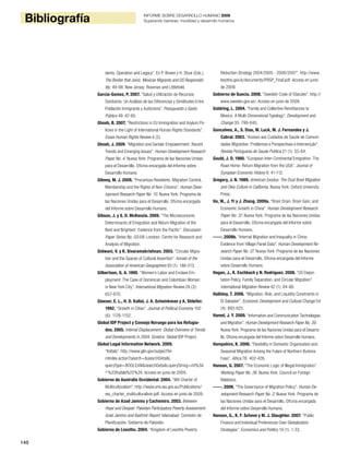 140
Bibliografía INFORME SOBRE DESARROLLO HUMANO 2009
Superando barreras: movilidad y desarrollo humanos
dents, Operation and Legacy”. En P. Brown y H. Shue (Eds.),
The Border that Joins: Mexican Migrants and US Responsibi-
lity: 49-98. New Jersey: Rowman and Littlefield.
Garcia-Gomez, P. 2007. “Salud y Utilización de Recursos
Sanitarios: Un Análisis de las Diferencias y Similitudes Entre
Población Inmigrante y Autóctona”. Presupuesto y Gasto
Público 49: 67-85.
Ghosh, B. 2007. “Restrictions in EU Immigration and Asylum Po-
licies in the Light of International Human Rights Standards”.
Essex Human Rights Review 4 (2).
Ghosh, J. 2009. “Migration and Gender Empowerment: Recent
Trends and Emerging Issues”. Human Development Research
Paper No. 4. Nueva York: Programa de las Naciones Unidas
para el Desarrollo, Oficina encargada del Informe sobre
Desarrollo Humano.
Gibney, M. J. 2009. “Precarious Residents: Migration Control,
Membership and the Rights of Non-Citizens”. Human Deve-
lopment Research Paper No. 10. Nueva York: Programa de
las Naciones Unidas para el Desarrollo, Oficina encargada
del Informe sobre Desarrollo Humano.
Gibson, J. y S. D. McKenzie. 2009. “The Microeconomic
Determinants of Emigration and Return Migration of the
Best and Brightest: Evidence from the Pacific”. Discussion
Paper Series No. 03/09. Londres: Centre for Research and
Analysis of Migration.
Gidwani, V. y K. Sivaramakrishnan. 2003. “Circular Migra-
tion and the Spaces of Cultural Assertion”. Annals of the
Association of American Geographers 93 (1): 186-213.
Gilbertson, G. A. 1995. “Women’s Labor and Enclave Em-
ployment: The Case of Dominican and Colombian Women
in New York City”. International Migration Review 29 (3):
657-670.
Glaeser, E. L., H. D. Kallal, J. A. Scheinkman y A. Shleifer.
1992. “Growth in Cities”. Journal of Political Economy 100
(6): 1126-1152.
Global IDP Project y Consejo Noruego para los Refugia-
dos. 2005. Internal Displacement: Global Overview of Trends
and Developments in 2004. Ginebra: Global IDP Project.
Global Legal Information Network. 2009.
“Kafala”. http://www.glin.gov/subjectTer-
mIndex.action?search=&searchDetails.
queryType=BOOLEAN&searchDetails.queryString=mt%3A
^%22Kafala%22%24. Acceso en junio de 2009.
Gobierno de Australia Occidental. 2004. “WA Charter of
Multiculturalism”. http://www.omi.wa.gov.au/Publications/
wa_charter_multiculturalism.pdf. Acceso en junio de 2009.
Gobierno de Azad Jammu y Cachemira. 2003. Between
Hope and Despair: Pakistan Participatory Poverty Assessment
Azad Jammu and Kashmir Report. Islamabad: Comisión de
Planificación, Gobierno de Pakistán.
Gobierno de Lesotho. 2004. “Kingdom of Lesotho Poverty
Reduction Strategy 2004/2005 - 2006/2007”. http://www.
lesotho.gov.ls/documents/PRSP_Final.pdf. Acceso en junio
de 2009.
Gobierno de Suecia. 2008. “Swedish Code of Statutes”. http://
www.sweden.gov.se/. Acceso en junio de 2009.
Goldring, L. 2004. “Family and Collective Remittances to
Mexico: A Multi-Dimensional Typology”. Development and
Change 35: 799-840.
Goncalves, A., S. Dias, M. Luck, M. J. Fernandes y J.
Cabral. 2003. “Acesso aos Cuidados de Saúde de Comuni-
dades Migrantes: Problemas e Perspectivas e Intervenção”.
Revista Portuguesa de Saude Publica 21 (1): 55-64.
Gould, J. D. 1980. “European Inter-Continental Emigration. The
Road Home: Return Migration from the USA”. Journal of
European Economic History 9: 41-112.
Gregory, J. N. 1989. American Exodus: The Dust Bowl Migration
and Okie Culture in California. Nueva York: Oxford University
Press.
Ha, W., J. Yi y J. Zhang. 2009a. “Brain Drain, Brain Gain, and
Economic Growth in China”. Human Development Research
Paper No. 37. Nueva York: Programa de las Naciones Unidas
para el Desarrollo, Oficina encargada del Informe sobre
Desarrollo Humano.
-----. 2009b. “Internal Migration and Inequality in China:
Evidence from Village Panel Data”. Human Development Re-
search Paper No. 27. Nueva York: Programa de las Naciones
Unidas para el Desarrollo, Oficina encargada del Informe
sobre Desarrollo Humano.
Hagan, J., K. Eschbach y N. Rodriguez. 2008. “US Depor-
tation Policy, Family Separation, and Circular Migration”.
International Migration Review 42 (1): 64-88.
Halliday, T. 2006. “Migration, Risk, and Liquidity Constraints in
El Salvador”. Economic Development and Cultural Change 54
(4): 893-925.
Hamel, J. Y. 2009. “Information and Communication Technologies
and Migration”. Human Development Research Paper No. 39.
Nueva York: Programa de las Naciones Unidas para el Desarro-
llo, Oficina encargada del Informe sobre Desarrollo Humano.
Hampshire, K. 2006. “Flexibility in Domestic Organization and
Seasonal Migration Among the Fulani of Northern Burkina
Faso”. Africa 76: 402-426.
Hanson, G. 2007. “The Economic Logic of Illegal Immigration”.
Working Paper No. 26. Nueva York: Council on Foreign
Relations.
-----. 2009. “The Governance of Migration Policy”. Human De-
velopment Research Paper No. 2. Nueva York: Programa de
las Naciones Unidas para el Desarrollo, Oficina encargada
del Informe sobre Desarrollo Humano.
Hanson, G., K. F. Scheve y M. J. Slaughter. 2007. “Public
Finance and Individual Preferences Over Globalization
Strategies”. Economics and Politics 19 (1): 1-33.
 