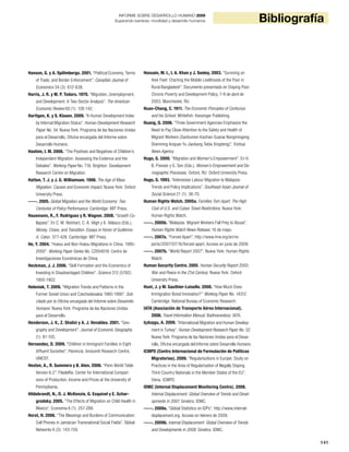 141
BibliografíaINFORME SOBRE DESARROLLO HUMANO 2009
Superando barreras: movilidad y desarrollo humanos
Hanson, G. y A. Spilimbergo. 2001. “Political Economy, Terms
of Trade, and Border Enforcement”. Canadian Journal of
Economics 34 (3): 612-638.
Harris, J. R. y M. P. Todaro. 1970. “Migration, Unemployment,
and Development: A Two-Sector Analysis”. The American
Economic Review 60 (1): 126-142.
Harttgen, K. y S. Klasen. 2009. “A Human Development Index
by Internal Migration Status”. Human Development Research
Paper No. 54. Nueva York: Programa de las Naciones Unidas
para el Desarrollo, Oficina encargada del Informe sobre
Desarrollo Humano.
Hashim, I. M. 2006. “The Positives and Negatives of Children’s
Independent Migration: Assessing the Evidence and the
Debates”. Working Paper No. T16. Brighton: Development
Research Centre on Migration.
Hatton, T. J. y J. G. Williamson. 1998. The Age of Mass
Migration: Causes and Economic Impact. Nueva York: Oxford
University Press.
-----. 2005. Global Migration and the World Economy: Two
Centuries of Policy Performance. Cambridge: MIT Press.
Hausmann, R., F. Rodríguez y R. Wagner. 2008. “Growth Co-
llapses”. En C. M. Reinhart, C. A. Végh y A. Velasco (Eds.),
Money, Crises, and Transition: Essays in Honor of Guillermo
A. Calvo: 377-428. Cambridge: MIT Press.
He, Y. 2004. “Hukou and Non-Hukou Migrations in China: 1995-
2000”. Working Paper Series No. C2004016. Centro de
Investigaciones Económicas de China.
Heckman, J. J. 2006. “Skill Formation and the Economics of
Investing in Disadvantaged Children”. Science 312 (5782):
1900-1902.
Heleniak, T. 2009. “Migration Trends and Patterns in the
Former Soviet Union and Czechoslovakia 1960-1990”. Soli-
citado por la Oficina encargada del Informe sobre Desarrollo
Humano. Nueva York: Programa de las Naciones Unidas
para el Desarrollo.
Henderson, J. V., Z. Shalizi y A. J. Venables. 2001. “Geo-
graphy and Development”. Journal of Economic Geography
(1): 81-105.
Hernandez, D. 2009. “Children in Immigrant Families in Eight
Affluent Societies”. Florencia: Innocenti Research Centre,
UNICEF.
Heston, A., R. Summers y B. Aten. 2006. “Penn World Table
Version 6.2”. Filadelfia: Center for International Compari-
sons of Production, Income and Prices at the University of
Pennsylvania.
Hildebrandt, N., D. J. McKenzie, G. Esquivel y E. Schar-
grodsky. 2005. “The Effects of Migration on Child Health in
Mexico”. Economia 6 (1): 257-289.
Horst, H. 2006. “The Blessings and Burdens of Communication:
Cell Phones in Jamaican Transnational Social Fields”. Global
Networks 6 (2): 143-159.
Hossain, M. I., I. A. Khan y J. Seeley. 2003. “Surviving on
their Feet: Charting the Mobile Livelihoods of the Poor in
Rural Bangladesh”. Documento presentado en Staying Poor:
Chronic Poverty and Development Policy, 7-9 de abril de
2003, Manchester, RU.
Huan-Chang, C. 1911. The Economic Principles of Confucius
and his School. Whitefish: Kessinger Publishing.
Huang, Q. 2006. “Three Government Agencies Emphasize the
Need to Pay Close Attention to the Safety and Health of
Migrant Workers (Sanbumen Kaizhan Guanai Nongmingong
Shenming Anquan Yu Jiankang Tebie Xingdong)”. Xinhua
News Agency.
Hugo, G. 2000. “Migration and Women’s Empowerment”. En H.
B. Presser y G. Sen (Eds.), Women’s Empowerment and De-
mographic Processes. Oxford, RU: Oxford University Press.
Hugo, G. 1993. “Indonesian Labour Migration to Malaysia:
Trends and Policy Implications”. Southeast Asian Journal of
Social Science 21 (1): 36-70.
Human Rights Watch. 2005a. Families Torn Apart: The High
Cost of U.S. and Cuban Travel Restrictions. Nueva York:
Human Rights Watch.
-----. 2005b. “Malaysia: Migrant Workers Fall Prey to Abuse”.
Human Rights Watch News Release, 16 de mayo.
-----. 2007a. “Forced Apart”. http://www.hrw.org/en/re-
ports/2007/07/16/forced-apart. Acceso en junio de 2009.
-----. 2007b. “World Report 2007”. Nueva York: Human Rights
Watch.
Human Security Centre. 2005. Human Security Report 2005:
War and Peace in the 21st Century. Nueva York: Oxford
University Press.
Hunt, J. y M. Gauthier-Loiselle. 2008. “How Much Does
Immigration Boost Innovation?” Working Paper No. 14312.
Cambridge: National Bureau of Economic Research.
IATA (Asociación de Transporte Aéreo Internacional).
2006. Travel Information Manual. Badhoevedorp: IATA.
Içduygu, A. 2009. “International Migration and Human Develop-
ment in Turkey”. Human Development Research Paper No. 52.
Nueva York: Programa de las Naciones Unidas para el Desar-
rollo, Oficina encargada del Informe sobre Desarrollo Humano.
ICMPD (Centro Internacional de Formulación de Políticas
Migratorias). 2009. “Regularisations in Europe: Study on
Practices in the Area of Regularisation of Illegally Staying
Third-Country Nationals in the Member States of the EU”.
Viena: ICMPD.
IDMC (Internal Displacement Monitoring Centre). 2008.
Internal Displacement: Global Overview of Trends and Devel-
opments in 2007. Ginebra: IDMC.
-----. 2009a. “Global Statistics on IDPs”. http://www.internal-
displacement.org. Acceso en febrero de 2009.
-----. 2009b. Internal Displacement: Global Overview of Trends
and Developments in 2008. Ginebra: IDMC.
 