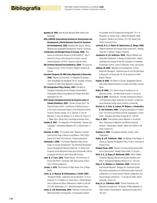 142
Bibliografía INFORME SOBRE DESARROLLO HUMANO 2009
Superando barreras: movilidad y desarrollo humanos
Ignatiev, N. 1995. How the Irish Became White. Nueva York:
Routledge.
IIED y WBCSD (International Institute for Environment and
Development y World Business Council for Sustaina-
ble Development). 2003. Breaking New Ground: Mining,
Minerals and Sustainable Development. Virginia: Earthscan.
Immigration and Refugee Board of Canada. 2008. “Res-
ponses to Information Requests (CHN102869.E)”. http://
www2.irb-cisr.gc.ca/en/research/rir/?action=record.
viewrec&gotorec=451972. Acceso en julio de 2009.
INE (Instituto Nacional de Estadística). 2009. “Encuesta de
Población Activa: Primer Trimestre”. Madrid: Gobierno de
España.
Iniciativa Conjunta CE-ONU sobre Migración y Desarrollo.
2008. “Migrant Communities”. En Migration for Develop-
ment: Knowledge Fair Handbook: 39-53. Bruselas: Iniciativa
Conjunta CE-ONU sobre Migración y Desarrollo.
IPC (Immigration Policy Center). 2007. The Myth of
Immigrant Criminality and the Paradox of Assimilation:
Incarceration Rates Among Native and Foreign-Born Men.
Washington DC: IPC.
IPCC (Grupo Intergubernamental de Expertos sobre el
Cambio Climático). 2007. “Climate Change 2007: The
Physical Science Basis. Contribution of Working Group I
to the Fourth Assessment Report of the Intergovernmental
Panel on Climate Change”. En S. Solomon, D. Qin, M.
Manning, Z. Chen, M. Marquis, K. B. Averyt, M. Tignor y H.
L. Miller (Eds.). Nueva York: Cambridge University Press.
Iredale, R. 2001. “The Migration of Professionals: Theories and
Typologies”. International Migration 39 (5, Special Issue 1):
7-26.
Iskander, N. 2009. “The Creative State: Migration, Develop-
ment and the State in Morocco and Mexico, 1963-2005”.
Nueva York: New York University. Próxima publicación.
Ivakhnyuk, I. 2009. “The Russian Migration Policy and its
Impact on Human Development: The Historical Perspective”.
Human Development Research Paper No. 14. Nueva York:
Programa de las Naciones Unidas para el Desarrollo, Oficina
encargada del Informe sobre Desarrollo Humano.
Jack, B. y T. Suri. 2009. “Mobile Money: The Economics of
Kenya’s M-PESA”. Cambridge: MIT Sloan School of Busi-
ness. Próxima publicación.
Jacobs, J. 1970. The Economy of Cities. Nueva York: Vintage
Books.
Jasso, G., D. Massey, M. Rosenzweig y J. Smith. 2004.
“Immigrant Health - Selectivity and Acculturation”. En N. B.
Anderson, R. A. Bulatao y B. Cohen (Eds.), Critical Perspec-
tives on Racial and Ethnic Differences in Health in Late Life:
227-266. Washington, D.C.: National Academies Press.
Jasso, G. y M. Rosenzweig. 2009. “Selection Criteria and the
Skill Composition of Immigrants: A Comparative Analysis
of Australian and US Employment Immigration”. En J. N.
Bhagwati y G. Hanson (Eds.), Skilled Immigration Today:
Prospects, Problems and Policies: 153-183. Nueva York:
Oxford University Press.
Javorcik, B. S., C. Ozden, M. Spatareanu y C. Neagu. 2006.
“Migrant Networks and Foreign Direct Investment”. Working
Paper No. 3. Newark: Rutgers University.
Jayaweera, H. y B. Anderson. 2009. “Migrant Workers and
Vulnerable Employment: A Review of Existing Data”. Project
Undertaken by Compas for the TUC Comission on Vulnerable
Employment. Oxford: Centre on Migration, Policy, and Society.
Jobbins, M. 2008. “Migration and Development: Poverty
Reduction Strategies”. Elaborado para el Foro Mundial sobre
la Migración y el Desarrollo, 29-30 de octubre de 2008,
Manila, Filipinas.
Kabeer, N. 2000. The Power to Choose: Bangladeshi Women
and Labour Market Decisions in London and Dhaka. Londres:
Verso.
Kalita, M. 2009. “U.S. Deters Hiring of Foreigners as Jo-
blessness Grows”. The Wall Street Journal, 27 de marzo.
Kapur, D. 2004. “Remittances: The New Development Matra?”.
G-24 Discussion Paper Series No. 29. Ginebra: Conferencia
de las Naciones Unidas sobre Comercio y Desarrollo.
Karsten, S., C. Felix, G. Ledoux, W. Meijnen, J. Roeleveld y
E. Van Schooten. 2006. “Choosing Segregation or Integra-
tion?: The Extent and Effects of Ethnic Segregation in Dutch
Cities”. Education and Urban Society 38 (2): 228-247.
Kaur, A. 2007. “International Labour Migration in Southeast
Asia: Governance of Migration and Women Domestic
Workers”. Intersections: Gender, History and Culture in the
Asian Context (15).
Kautsky, K. 1899. The Agrarian Question. London: Zwan
Publications.
Kelley, N. y M. Trebilcock. 1998. The Making of the Mosaic: A
History of Canadian Immigration Policy. Toronto: University of
Toronto Press.
Khaleej Times. 2009. “Bahrain Commerce Body Denies Aboli-
tion of Sponsorship”. Khaleej Times Online, 15 de junio.
Khoo, S. E., G. Hugo y P. McDonald. 2008. “Which Skilled
Temporary Migrants Become Permanent Residents and
Why?” International Migration Review 42 (1): 193-226.
King, R., R. Skeldon y J. Vullnetari. 2008. “Internal and
International Migration: Bridging the Theoretical Divide”.
Documento presentado en la Conferencia sobre Teorías de
la Migración y el Cambio Social (Theories of Migration and
Social Change Conference), 1-3 de julio de 2008, Oxford
University, Oxford, RU.
King, R. y J. Vullnetari. 2006. “Orphan Pensioners and
Migrating Grandparents: The Impact of Mass Migration on
Older People in Rural Albania”. Ageing and Society 26 (5):
783-816.
 