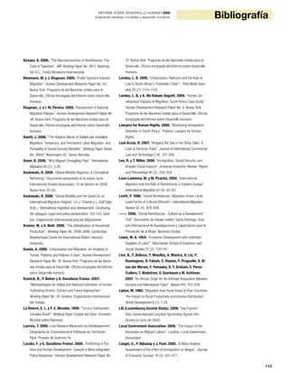 143
BibliografíaINFORME SOBRE DESARROLLO HUMANO 2009
Superando barreras: movilidad y desarrollo humanos
Kireyev, A. 2006. “The Macroeconomics of Remittances: The
Case of Tajikistan”. IMF Working Paper No. 06/2. Washing-
ton D.C.: Fondo Monetario Internacional.
Kleemans, M. y J. Klugman. 2009. “Public Opinions towards
Migration”. Human Development Research Paper No. 53.
Nueva York: Programa de las Naciones Unidas para el
Desarrollo, Oficina encargada del Informe sobre Desarrollo
Humano.
Klugman, J. e I. M. Pereira. 2009. “Assessment of National
Migration Policies”. Human Development Research Paper No.
48. Nueva York: Programa de las Naciones Unidas para el
Desarrollo, Oficina encargada del Informe sobre Desarrollo
Humano.
Koettl, J. 2006. “The Relative Merits of Skilled and Unskilled
Migration, Temporary, and Permanent Labor Migration, and
Portability of Social Security Benefits”. Working Paper Series
No. 38007. Washington DC: Banco Mundial.
Koser, K. 2008. “Why Migrant Smuggling Pays”. International
Migration 46 (2): 3-26.
Koslowski, R. 2009. “Global Mobility Regimes: A Conceptual
Reframing”. Documento presentado en la sesión de la
International Studies Association, 15 de febrero de 2009,
Nueva York, EE.UU.
Koslowski, R. 2008. “Global Mobility and the Quest for an
International Migration Regime”. En J. Chamie y L. Dall’Oglio
(Eds.), International migration and development: Continuing
the dialogue: Legal and policy perspectives: 103-144. Gine-
bra: Organización Internacional para las Migraciones.
Kremer, M. y S. Watt. 2006. “The Globalisation of Household
Production”. Working Paper No. 2008-0086. Cambridge:
Weatherhead Center for International Affairs, Harvard
University.
Kundu, A. 2009. “Urbanisation and Migration: An Analysis of
Trends, Patterns and Policies in Asia”. Human Development
Research Paper No. 16. Nueva York: Programa de las Nacio-
nes Unidas para el Desarrollo, Oficina encargada del Informe
sobre Desarrollo Humano.
Kutnick, B., P. Belser y G. Danailova-Trainor. 2007.
“Methodologies for Global and National Estimation of Human
Trafficking Victims: Current and Future Approaches”.
Working Paper No. 29. Ginebra: Organización Internacional
del Trabajo.
La Rovere, E. L. y F. E. Mendes. 1999. “Tucuruí Hydropower
Complex Brazil”. Working Paper. Ciudad del Cabo: Comisión
Mundial sobre Represas.
Lacroix, T. 2005. «Les Réseaux Marocains du Développement:
Géographie du Transnational et Politiques du Territorial».
París: Presses de Sciences Po.
Laczko, F. y G. Danailova-Trainor. 2009. «Trafficking in Per-
sons and Human Development: Towards a More Integrated
Policy Response». Human Development Research Paper No.
51. Nueva York: Programa de las Naciones Unidas para el
Desarrollo, Oficina encargada del Informe sobre Desarrollo
Humano.
Landau, L. B. 2005. “Urbanization, Nativism and the Rule of
Law in South Africa’s ‘Forbidden Cities’”. Third World Quar-
terly 26 (7): 1115-1134.
Landau, L. B. y A. Wa Kabwe-Segatti. 2009. “Human De-
velopment Impacts of Migration: South Africa Case Study”.
Human Development Research Paper No. 5. Nueva York:
Programa de las Naciones Unidas para el Desarrollo, Oficina
encargada del Informe sobre Desarrollo Humano.
Lawyers for Human Rights. 2008. “Monitoring Immigration
Detention in South Africa”. Pretoria: Lawyers for Human
Rights.
Leal-Arcas, R. 2007. “Bridging the Gap in the Doha Talks: A
Look at Services Trade”. Journal of International Commercial
Law and Technology 2 (4): 241-249.
Lee, R. y T. Miller. 2000. “Immigration, Social Security, and
Broader Fiscal Impacts”. American Economic Review: Papers
and Proceedings 90 (2): 350-354.
Leon-Ledesma, M. y M. Piracha. 2004. “International
Migration and the Role of Remittances in Eastern Europe”.
International Migration 42 (4): 65-83.
Levitt, P. 1998. “Social Remittances: Migration Driven Local-
Level Forms of Cultural Diffusion”. International Migration
Review 32 (4): 926-948.
-----. 2006. “Social Remittances - Culture as a Development
Tool”. Documento de trabajo inédito. Santo Domingo: Insti-
tuto Internacional de Investigaciones y Capacitación para la
Promoción de la Mujer, Naciones Unidas.
Lewis, W. A. 1954. “Economic Development with Unlimited
Supplies of Labor”. Manchester School of Economic and
Social Studies 22 (2): 139-191.
Linz, B., F. Balloux, Y. Moodley, A. Manica, H. Liu, P.
Roumagnac, D. Falush, C. Stamer, F. Prugnolle, S. W.
van der Merwe, Y. Yamaoka, D. Y. Graham, E. Perez-
Trallero, T. Wadstrom, S. Suerbaum y M. Achtman.
2007. “An African Origin for the Intimate Association Between
Humans and Helicobacter Pylori”. Nature 445: 915-918.
Lipton, M. 1980. “Migration from Rural Areas of Poor Countries:
The Impact on Rural Productivity and Income Distribution”.
World Development 8 (1): 1-24.
LIS (Luxembourg Income Study). 2009. “Key Figures”.
http://www.lisproject.org/key-figures/key-figures.htm.
Acceso en junio de 2009.
Local Government Association. 2009. “The Impact of the
Recession on Migrant Labour”. Londres: Local Government
Association.
Longhi, S., P. Nijkamp y J. Poot. 2005. “A Meta-Analytic
Assessment of the Effect of Immigration on Wages”. Journal
of Economic Surveys 19 (3): 451-477.
 