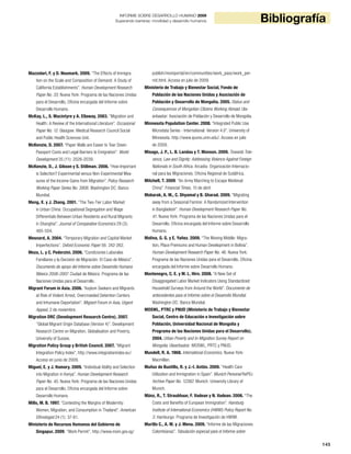 145
BibliografíaINFORME SOBRE DESARROLLO HUMANO 2009
Superando barreras: movilidad y desarrollo humanos
Mazzolari, F. y D. Neumark. 2009. “The Effects of Immigra-
tion on the Scale and Composition of Demand: A Study of
California Establishments”. Human Development Research
Paper No. 33. Nueva York: Programa de las Naciones Unidas
para el Desarrollo, Oficina encargada del Informe sobre
Desarrollo Humano.
McKay, L., S. Macintyre y A. Ellaway. 2003. “Migration and
Health: A Review of the International Literature”. Occasional
Paper No. 12. Glasgow: Medical Research Council Social
and Public Health Sciences Unit.
McKenzie, D. 2007. “Paper Walls are Easier to Tear Down:
Passport Costs and Legal Barriers to Emigration”. World
Development 35 (11): 2026-2039.
McKenzie, D., J. Gibson y S. Stillman. 2006. “How Important
is Selection? Experimental versus Non-Experimental Mea-
sures of the Income Gains from Migration”. Policy Research
Working Paper Series No. 3906. Washington DC: Banco
Mundial.
Meng, X. y J. Zhang. 2001. “The Two-Tier Labor Market
in Urban China: Occupational Segregation and Wage
Differentials Between Urban Residents and Rural Migrants
in Shanghai”. Journal of Comparative Economics 29 (3):
485-504.
Mesnard, A. 2004. “Temporary Migration and Capital Market
Imperfections”. Oxford Economic Paper 56: 242-262.
Meza, L. y C. Pederzini. 2006. “Condiciones Laborales
Familiares y la Decisión de Migración: El Caso de México”.
Documento de apoyo del Informe sobre Desarrollo Humano
México 2006-2007. Ciudad de México: Programa de las
Naciones Unidas para el Desarrollo.
Migrant Forum in Asia. 2006. “Asylum Seekers and Migrants
at Risk of Violent Arrest, Overcrowded Detention Centers
and Inhumane Deportation”. Migrant Forum in Asia, Urgent
Appeal, 2 de noviembre.
Migration DRC (Development Research Centre). 2007.
“Global Migrant Origin Database (Version 4)”. Development
Research Centre on Migration, Globalisation and Poverty,
University of Sussex.
Migration Policy Group y British Council. 2007. “Migrant
Integration Policy Index”. http://www.integrationindex.eu/.
Acceso en junio de 2009.
Miguel, E. y J. Hamory. 2009. “Individual Ability and Selection
into Migration in Kenya”. Human Development Research
Paper No. 45. Nueva York: Programa de las Naciones Unidas
para el Desarrollo, Oficina encargada del Informe sobre
Desarrollo Humano.
Mills, M. B. 1997. “Contesting the Margins of Modernity:
Women, Migration, and Consumption in Thailand”. American
Ethnologist 24 (1): 37-61.
Ministerio de Recursos Humanos del Gobierno de
Singapur. 2009. “Work Permit”. http://www.mom.gov.sg/
publish/momportal/en/communities/work_pass/work_per-
mit.html. Acceso en julio de 2009.
Ministerio de Trabajo y Bienestar Social, Fondo de
Población de las Naciones Unidas y Asociación de
Población y Desarrollo de Mongolia. 2005. Status and
Consequences of Mongolian Citizens Working Abroad. Ula-
anbaatar: Asociación de Población y Desarrollo de Mongolia.
Minnesota Population Center. 2008. “Integrated Public Use
Microdata Series - International: Version 4.0”. University of
Minnesota. http://www.ipums.umn.edu/. Acceso en julio
de 2009.
Misago, J. P., L. B. Landau y T. Monson. 2009. Towards Tole-
rance, Law and Dignity: Addressing Violence Against Foreign
Nationals in South Africa. Arcadia: Organización Internacio-
nal para las Migraciones, Oficina Regional de Sudáfrica.
Mitchell, T. 2009. “An Army Marching to Escape Medieval
China”. Financial Times, 15 de abril.
Mobarak, A. M., C. Shyamal y B. Gharad. 2009. “Migrating
away from a Seasonal Famine: A Randomized Intervention
in Bangladesh”. Human Development Research Paper No.
41. Nueva York: Programa de las Naciones Unidas para el
Desarrollo, Oficina encargada del Informe sobre Desarrollo
Humano.
Molina, G. G. y E. Yañez. 2009. “The Moving Middle: Migra-
tion, Place Premiums and Human Development in Bolivia”.
Human Development Research Paper No. 46. Nueva York:
Programa de las Naciones Unidas para el Desarrollo, Oficina
encargada del Informe sobre Desarrollo Humano.
Montenegro, C. E. y M. L. Hirn. 2008. “A New Set of
Disaggregated Labor Market Indicators Using Standardized
Household Surveys from Around the World”. Documento de
antecedentes para el Informe sobre el Desarrollo Mundial.
Washington DC: Banco Mundial.
MOSWL, PTRC y PNUD (Ministerio de Trabajo y Bienestar
Social, Centro de Educación e Investigación sobre
Población, Universidad Nacional de Mongolia y
Programa de las Naciones Unidas para el Desarrollo).
2004. Urban Poverty and In-Migration Survey Report on
Mongolia. Ulaanbaatar: MOSWL, PRTC y PNUD.
Mundell, R. A. 1968. International Economics. Nueva York:
Macmillan.
Muñoz de Bustillo, R. y J.-I. Antón. 2009. “Health Care
Utilization and Immigration in Spain”. Munich Personal RePEc
Archive Paper No. 12382. Munich: University Library of
Munich.
Münz, R., T. Straubhaar, F. Vadean y N. Vadean. 2006. “The
Costs and Benefits of European Immigration”. Hamburg
Institute of International Economics (HWWI) Policy Report No.
3. Hamburgo: Programa de Investigación de HWWI.
Murillo C., A. M. y J. Mena. 2009. “Informe de las Migraciones
Colombianas”. Tabulación especial para el Informe sobre
 