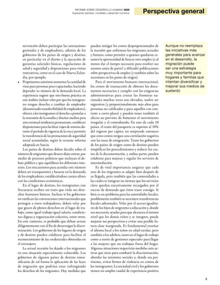 5
INFORME SOBRE DESARROLLO HUMANO 2009
Superando barreras: movilidad y desarrollo humanos Perspectiva general
tervención deben participar las asociaciones
gremiales y de empleadores, además de los
gobiernos de los países de origen y destino,
en particular en el diseño y la ejecución de
garantías salariales básicas, regulaciones de
salud y seguridad y disposiciones para visitas
reiterativas, como en el caso de Nueva Zelan-
dia, por ejemplo.
Proponemosasimismoaumentarlacantidadde•
visas para personas poco capacitadas, haciendo
depender su número de la demanda local. La
experiencia sugiere que una buena práctica en
este ámbito incluye velar por que los inmigran-
tes tengan derecho a cambiar de empleador
(denominadotransferibilidaddeempleadores),
ofreceralosinmigranteselderechoapostulara
la extensión de la estadía y diseñar medios para
unaeventualresidenciapermanente,establecer
disposicionesparafacilitarviajesderetornodu-
ranteelperíododevigenciadelavisaypermitir
latransferenciadelasprestacionesdeseguridad
social acumuladas, según la reciente reforma
adoptada en Suecia.
Los países de destino deben decidir sobre el
númerodemigrantesquedeseendejarentrar,por
medio de procesos políticos que incluyan el de-
bate público y que equilibren los diferentes inte-
reses. Los mecanismos para acordar este número
deben ser transparentes y basarse en la demanda
de los empleadores, estableciéndose cuotas afines
con las condiciones económicas.
En el lugar de destino, los inmigrantes con
frecuencia reciben un trato que viola sus dere-
chos humanos básicos. Incluso si los gobiernos
no ratifican las convenciones internacionales que
protegen a éstos trabajadores, deben velar por
que gocen de plenos derechos en el lugar de tra-
bajo, como igual trabajo-igual salario, condicio-
nes dignas y organización colectiva, entre otros.
En este contexto, es probable que deban actuar
diligentemente con el fin de desarraigar la discri-
minación. Los gobiernos de los lugares de origen
y de destino pueden colaborar para facilitar el
reconocimiento de las credenciales obtenidas en
el extranjero.
La actual recesión ha dejado a los migrantes
en una situación especialmente vulnerable. Los
gobiernos de algunos países de destino inten-
sificaron de tal forma la aplicación de las leyes
de migración que podrían estar infringiendo
los derechos de los migrantes. Hay medidas que
pueden mitigar los costos desproporcionados de
la recesión que enfrentan los migrantes actuales
y futuros, como permitir a quienes quedaron ce-
santes la oportunidad de buscar otro empleo (o al
menos dar el tiempo necesario para resolver sus
asuntos antes de partir) y difundir publicaciones
sobre perspectivas de empleo (y también sobre las
recesiones en los países de origen).
Para el movimiento humano internacional,
los costos de transacción de obtener los docu-
mentos necesarios y cumplir con las exigencias
administrativas para cruzar las fronteras na-
cionales muchas veces son elevados, suelen ser
regresivos (y proporcionalmente más altos para
personas no calificadas y para aquellos con con-
trato a corto plazo) y pueden tener también el
efecto no previsto de fomentar el movimiento
irregular y el contrabando. En uno de cada 10
países, el costo del pasaporte es superior al 10%
del ingreso per cápita; no sorprende entonces
que estos costos tengan una correlación negativa
con las tasas de emigración. Tanto los gobiernos
de los países de origen como de destino pueden
simplificar los procedimientos y reducir los cos-
tos de la documentación, y ambas partes pueden
colaborar para mejorar y regular los servicios de
intermediación.
Es de vital importancia asegurar que cada
uno de los migrantes se adapte bien después de
su llegada, pero también que las comunidades a
las cuales se integran no sientan que los servicios
clave quedan excesivamente recargados por el
exceso de demanda que éstos traen consigo. Si
bien es un problema para las autoridades locales,
posiblementetambiénsenecesitentransferencias
fiscales adicionales. Velar por el acceso igualita-
rio de los hijos de migrantes a educación y, donde
sea necesario, ayudar para que alcancen el mismo
nivel que los demás niños y se integren, puede
mejorar sus perspectivas y evitar una posible fu-
tura clase marginada. Es fundamental enseñar
el idioma local a los niños en edad escolar, pero
también a los adultos, tanto en el lugar de trabajo
como a través de gestiones especiales para llegar
a las mujeres que no trabajan fuera del hogar.
Algunas situaciones requerirán medidas más ac-
tivas que otras para combatir la discriminación,
abordar las tensiones sociales y, donde sea per-
tinente, evitar brotes de violencia en contra de
los inmigrantes. La sociedad civil y los gobiernos
tienen un amplio caudal de experiencia positiva
Aunque no reemplaza
las iniciativas más
generales para avanzar
en el desarrollo, la
migración puede
ser una estrategia
muy importante para
hogares y familias que
intentan diversificar y
mejorar sus medios de
sustento
 
