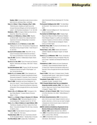 151
BibliografíaINFORME SOBRE DESARROLLO HUMANO 2009
Superando barreras: movilidad y desarrollo humanos
Studies). 2008. Correspondencia sobre la tasa de matricu-
lación bruta de Luxemburgo. Mayo. Luxemburgo.
Steel, Z., D. Silove, T. Chey, A. Bauman y Phan T. 2005.
“Mental Disorders, Disability and Health Service Use
Amongst Vietnamese Refugees and the Host Australian Po-
pulation”. Acta Psychiatrica Scandinavica 111 (4): 300-309.
Steinbeck, J. 1939. The Grapes of Wrath [Las Uvas de la Ira].
Nueva York: Viking Press-James Lloyd.
Stillman, S., D. McKenzie y J. Gibson. 2006. “Migration
and Mental Health: Evidence from a Natural Experiment”.
Department of Economics Working Paper in Economics.
University of Waikato.
Suarez-Orozco, C., I. L. G. Todorova y J. Louie. 2002.
“Making Up for Lost Time: The Experience of Separation and
Reunification Among Immigrant Families”. Family Process 41
(4): 625-643.
Success for All Foundation. 2008. “About SFAF: Our Ap-
proach to Increasing Student Achievement and History”.
http://www.successforall.net/. Acceso en junio de 2009.
Suen, W. 2002. Economics: A Mathematical Analysis. Boston:
McGraw-Hill.
Sun, M. y C. C. Fan. 2009. “China’s Permanent and Temporary
Migrants: Differentials and Changes, 1990-2000”. Próxima
publicación.
Survival International. 2007. “Progress Can Kill: How Imposed
Development Destroys the Health of Tribal Peoples”. Lon-
dres: Survival International.
Szulkin, R. y J. O. Jonsson. 2007. “Ethnic Segregation and
Educational Outcomes in Swedish Comprehensive Schools”.
Documento de trabajo Nº 2. Estocolmo: Centro Linnaeus de
Estudios sobre Integración de la Universidad de Estocolmo.
Tabar, P. 2009. “Immigration and Human Development: Evi-
dence from Lebanon”. Human Development Research Paper
No. 35. Nueva York: Programa de las Naciones Unidas para
el Desarrollo, Oficina encargada del Informe sobre Desarrollo
Humano.
Taylor, A. M. y J. G. Williamson. 1997. “Convergence in the
Age of Mass Migration”. European Review of Economic
History 1: 27-63.
Taylor, E. J., J. Arango, G. Hugo, A. Kouaouci, D. S. Massey
y A. Pellegrino. 1996. “International Migration and Com-
munity Development”. Population Index 62 (3): 397-418.
Taylor, J. E., J. Mora, R. Adams y A. Lopez-Feldman. 2005.
“Remittances, Inequality and Poverty: Evidence from Rural
Mexico”. Documento de trabajo Nº 05-003. Davis: University
of California, Davis.
Taylor, R. 2009. “Australia Slashes Immigration as Recession
Looms”. Reuters UK, 16 de marzo.
Thaindian News. 2009. “New Law in Saudi Arabia to Benefit
Two Mn Bangladeshi Workers”. Thaindian News, 24 de abril.
The Cities Alliance. 2007. Liveable Cities: The Benefits of
Urban Environmental Planning. Washington DC: The Cities
Alliance.
The Economist Intelligence Unit. 2008. “The Global Migra-
tion Barometer”. http://www.eiu.com. Acceso en julio de
2009.
-----. 2009. “Economist Intelligence Unit”. http://www.eiu.com.
Acceso en julio de 2009.
The Institute for ECOSOC Rights. 2008. “Kebijakan Ilegal
Migrasi Buruh Migran dan Mitos Pembaharuan Kebijakan:
Antara Malaysia-Singapura” (La política para trabajadores
migrantes irregulares y el mito de la reforma: entre Malasia
y Singapur)”. Informe borrador de investigación. Yakarta:
Institute of ECOSOC Rights.
The Straits Times. 2009. “No Visas for 55,000 Workers”. The
Straits Times, 11 de marzo.
Thomas-Hope, E. (Ed.). 2009. Freedom and Constraint in
Caribbean: Migration and Diaspora. Kingston: Ian Randle
Publishers.
Timmer, A. y J. G. Williamson. 1998. “Racism, Xenophobia or
Markets? The Political Economy of Immigration Policy Prior
to the Thirties”. Population and Development Review 24 (4):
739-771.
Tirtosudarmo, R. 2009. “Mobility and Human Development
in Indonesia”. Human Development Research Paper No.
19. Nueva York: Programa de las Naciones Unidas para el
Desarrollo, Oficina encargada del Informe sobre Desarrollo
Humano.
Tiwari, R. 2005. “Child Labour in Footwear Industry: Possible
Occupational Health Hazards”. Indian Journal of Occupatio-
nal and Environmental Medicine 9 (1): 7-9.
Transatlantic Trends. 2008. Transatlantic Trends 2008:
Immigration. Bruselas: Transatlantic Trends.
TWC2 (Transient Workers Count Too-Los trabajadores
temporales también cuentan). 2006. “Debt, Delays, De-
ductions: Wage Issues Faced by Foreign Domestic Workers
in Singapore”. Singapur: TWC2.
Uhlaner, C., B. Cain y R. Kiewiet. 1989. “Political Participation
of the Ethnic Minorities in the 1980s”. Political Behaviour 11
(3): 195-231.
UIP (Unión Interparlamentaria). 2009. Correspondencia
sobre el año en que la mujer consiguió el derecho a voto y a
postular a elecciones, y el año en que una mujer fue elegida
o designada por primera vez para ocupar un escaño en el
parlamento. Junio. Ginebra.
UNESCO, Instituto de Estadísticas (Organización de las
Naciones Unidas para la Educación, la Ciencia y la
Cultura). 1999. Statistical Yearbook. París: UNESCO.
-----. 2003. Correspondencia sobre tasas de alfabetización en
adultos y jóvenes. Marzo. Montreal.
-----. 2007. Correspondencia sobre tasas brutas y netas de
matriculación. Abril. Montreal.
 