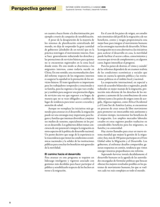 6
Perspectiva general INFORME SOBRE DESARROLLO HUMANO 2009
Superando barreras: movilidad y desarrollo humanos
en cuanto a hacer frente a la discriminación, por
ejemplo a través de campañas de sensibilización.
A pesar de la desaparición de la mayoría de
los sistemas de planificación centralizada del
mundo, no deja de sorprender la gran cantidad
de gobiernos (alrededor de un tercio) que en la
práctica restringen el movimiento interno. Esto
se hace generalmente reduciendo los derechos y
las prestaciones de servicios básicos para quienes
no se encuentran registrados en la zona local
donde están. De este modo se discrimina a los
migrantes internos, como todavía sucede en
China. En este sentido, una recomendación clave
del informe respecto de los migrantes internos
es asegurar la equidad en la prestación de los ser-
vicios básicos. El trato igualitario es importante
para los trabajadores temporales y estacionales y
su familia, para las regiones a las que van a traba-
jar y también para asegurar una prestación digna
de servicios una vez que regresen a su hogar, de
manera que no se vean obligados a cambiar de
lugar de residencia para tener acceso a escuelas y
atención de salud.
Aunque no reemplaza las iniciativas más ge-
nerales para avanzar en el desarrollo, la migración
puede ser una estrategia muy importante para ho-
garesyfamiliasqueintentandiversificarymejorar
sus medios de sustento, especialmente en los paí-
ses en desarrollo. Los gobiernos deben tomar con-
ciencia de este potencial e integrar la migración en
otrosaspectosdelapolíticadedesarrollonacional.
Un punto decisivo que surge de la experiencia es
la trascendencia que tienen las condiciones econó-
micas nacionales y la solidez de las instituciones
públicasparacosecharlosbeneficiosmásgenerales
de la movilidad.
El camino hacia el desarrollo
Para avanzar en este programa se requiere un
liderazgo inteligente y vigoroso asociado con
gestiones más decididas para hacer participar al
público y sensibilizarlo respecto de los hechos en
torno a la migración.
En el caso de los países de origen, un estudio
más sistemático del perfil de la migración y de sus
beneficios, costos y riesgos proporcionaría una
mejor base para integrar el movimiento humano
en las estrategias nacionales de desarrollo. Si bien
laemigraciónnoesunaalternativaalasiniciativas
para acelerar el desarrollo en casa, la movilidad
puede facilitar el acceso a ideas, conocimientos y
recursosquesirvendecomplementoy,enalgunos
casos, logran intensificar el progreso.
Para los países de destino, el ‘cómo y cuándo’
de las reformas dependerá de un examen realista
de las condiciones económicas y sociales que
tome en cuenta la opinión pública y las restric-
ciones políticas en el ámbito local y nacional.
La cooperación internacional, en especial a
través de acuerdos bilaterales o regionales, puede
redundar en mejor manejo de la migración, pro-
tección más eficiente de los derechos de los mi-
grantes y aumento de las contribuciones de estos
últimos tanto a los países de origen como de aco-
gida. Algunas regiones, como África Occidental
y el Cono Sur de América Latina, se encuentran
en proceso de crear zonas de libre movimiento
para promover un intercambio más autónomo y
al mismo tiempo, incrementar los beneficios de
la migración. Los amplios mercados laborales
creados en estas regiones pueden traducirse en
considerables beneficios para los migrantes, su
familia y su comunidad.
Hay ciertos llamados para crear un nuevo sis-
tema mundial que mejore la gestión de la migra-
ción y hoy, más de 150 países participan en el Foro
Global sobre la Migración y el Desarrollo. Los
gobiernos, al enfrentar desafíos compartidos, ge-
neran respuestas en común, tendencia que vimos
emerger mientras preparábamos este informe.
Superando barreras instala decididamente el
desarrollo humano en la agenda de las autorida-
des encargadas de formular políticas que buscan
obtener los mejores resultados posibles en los pa-
trones de movimiento humano, los que se vuel-
ven cada vez más complejos en todo el mundo.
 