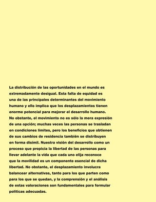 La distribución de las oportunidades en el mundo es
extremadamente desigual. Esta falta de equidad es
una de las principales determinantes del movimiento
humano y ello implica que los desplazamientos tienen
enorme potencial para mejorar el desarrollo humano.
No obstante, el movimiento no es sólo la mera expresión
de una opción; muchas veces las personas se trasladan
en condiciones límites, pero los beneficios que obtienen
de sus cambios de residencia también se distribuyen
en forma disímil. Nuestra visión del desarrollo como un
proceso que propicia la libertad de las personas para
llevar adelante la vida que cada uno elija reconoce
que la movilidad es un componente esencial de dicha
libertad. No obstante, el desplazamiento involucra
balancear alternativas, tanto para los que parten como
para los que se quedan, y la comprensión y el análisis
de estas valoraciones son fundamentales para formular
políticas adecuadas.
 