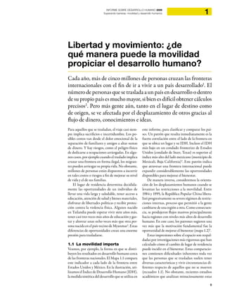 9
1INFORME SOBRE DESARROLLO HUMANO 2009
Superando barreras: movilidad y desarrollo humanos
Para aquellos que se trasladan, el viaje casi siem-
pre implica sacrificios e incertidumbre. Los po-
sibles costos van desde el dolor emocional de la
separación de familiares y amigos a altas sumas
de dinero. Y hay riesgos, como el peligro físico
de dedicarse a ocupaciones arriesgadas. En algu-
nos casos, por ejemplo cuando el traslado implica
cruzar una frontera en forma ilegal, los migran-
tes pueden arriesgar su propia vida. No obstante,
millones de personas están dispuestos a incurrir
en tales costos o riesgos a fin de mejorar su nivel
de vida y el de sus familias.
El lugar de residencia determina decidida-
mente las oportunidades de un individuo de
llevar una vida larga y saludable, tener acceso a
educación, atención de salud y bienes materiales,
disfrutar de libertades políticas y recibir protec-
ción contra la violencia física. Alguien nacido
en Tailandia puede esperar vivir siete años más,
tener casi tres veces más años de educación y gas-
tar y ahorrar unas ocho veces más que otra per-
sona nacida en el país vecino de Myanmar3
. Estas
diferencias de oportunidades crean una enorme
presión para trasladarse.
1.1 La movilidad importa
Veamos, por ejemplo, la forma en que se distri-
buyen los resultados en desarrollo humano cerca
de las fronteras nacionales. El Mapa 1.1 compara
este indicador a cada lado de la frontera entre
Estados Unidos y México. En la ilustración, uti-
lizamos el Índice de Desarrollo Humano (IDH),
lamedidasintética deldesarrollo que se utiliza en
este informe, para clasificar y comparar los paí-
ses. Un patrón que resalta inmediatamente es la
fuerte correlación entre el lado de la frontera en
que se ubica un lugar y su IDH. Incluso el IDH
más bajo en un condado fronterizo de Estados
Unidos (condado de Starr, Texas) es superior al
índice más alto del lado mexicano (municipio de
Mexicali, Baja California)4
. Este patrón indica
que atravesar una frontera internacional puede
expandir considerablemente las oportunidades
disponibles para mejorar el bienestar.
De manera inversa, consideremos la orienta-
ción de los desplazamientos humanos cuando se
levantan las restricciones a la movilidad. Entre
1984 y 1995, la República Popular China libera-
lizó progresivamente su severo régimen de restric-
ciones internas, proceso que permitió a la gente
cambiarse de una región a otra. Como consecuen-
cia, se produjeron flujos masivos principalmente
hacia regiones con niveles más altos de desarrollo
humano. En este caso, los patrones sugieren una
vez más que la motivación fundamental fue la
oportunidad de mejorar el bienestar (mapa 1.2)5
.
Estas impresiones sobre el espacio son respal-
dadas por investigaciones más rigurosas que han
calculado cómo el cambio de lugar de residencia
puede incidir en el bienestar. Estas comparacio-
nes contienen dificultades inherentes toda vez
que las personas que se trasladan suelen tener
diversas características y vivir circunstancias di-
ferentes respecto de aquellos que no se mueven
(recuadro 1.1). No obstante, recientes estudios
académicos que analizan minuciosamente estas
Libertad y movimiento: ¿de
qué manera puede la movilidad
propiciar el desarrollo humano?
Cada año, más de cinco millones de personas cruzan las fronteras
internacionales con el fin de ir a vivir a un país desarrollado1
. El
número de personas que se traslada a un país en desarrollo o dentro
de su propio país es mucho mayor, si bien es difícil obtener cálculos
precisos2
. Pero más gente aún, tanto en el lugar de destino como
de origen, se ve afectada por el desplazamiento de otros gracias al
flujo de dinero, conocimientos e ideas.
 