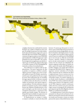 10
1 INFORME SOBRE DESARROLLO HUMANO 2009
Superando barreras: movilidad y desarrollo humanos
complejas relaciones han confirmado los enormes
beneficios que conlleva el desplazarse hacia otro
país. Por ejemplo, las personas con niveles modera-
dosdeeducaciónformalqueemigrandeunpaísen
desarrollo típico hacia Estados Unidos pueden in-
crementarsusingresosanualesenunosUS$10.000,
aproximadamente el doble del ingreso per cápita
promedio de un país en desarrollo6
. Por su parte,
lasinvestigacionesencargadasparaesteinformere-
velaron que una familia que emigra de Nicaragua
a Costa Rica aumenta en 22% la probabilidad de
matricular a su hijo en la escuela primaria7
.
Estas diferencias no explican todos los des-
plazamientos. Una parte importante de ellos
se produce en respuesta a conflictos armados.
Algunas personas emigran para evitar la repre-
sión política de parte de Estados autoritarios,
mientras que otras pueden hacerlo para escapar
de ciertos roles tradicionales que sus sociedades
de origen esperan de ellos. Los jóvenes a menudo
se cambian en busca de educación y con el fin de
ampliar sus horizontes, pero quieren regresar a
casa más adelante. Tal como analizamos con más
detalle en la siguiente sección, existen múltiples
factores que impulsan el desplazamiento y otros
que lo restringen y que dan cuenta de una gran
variedad de motivaciones y experiencias entre
aquellos que deciden emigrar. No obstante, la
búsquedadeoportunidadesylasaspiracionesson
temas que se repiten con bastante frecuencia.
El desplazamiento no siempre se traduce
en mejores resultados en materia de desarrollo
humano. Un punto que destacamos en este in-
forme es que no sólo la libertad de movimiento se
caracteriza por enormes desigualdades, sino tam-
bién los beneficios del desplazamiento. Cuando
los más pobres entre los pobres migran, general-
mente lo hacen en condiciones de vulnerabilidad
que no son más que un reflejo de sus limitados
recursos y opciones. Además, la información
previa con que cuentan puede ser restringida o
errónea. En este contexto, las trabajadoras do-
mésticas migrantes sufren abuso en muchas ciu-
dades y países del mundo, desde Washington a
Londres, Singapur y los estados del Consejo de
Cooperación del Golfo (CCG). Algunas inves-
tigaciones recientes realizadas en los Estados
árabes constataron que las condiciones de abuso
y explotación que a veces se asocian con el tra-
bajo doméstico y la falta de mecanismos de con-
trol pueden atrapar a las mujeres migrantes en
un círculo vicioso de pobreza y vulnerabilidad
ante el VIH8
. Este mismo estudio descubrió que
muchos países someten a los migrantes a exáme-
nes de VIH y deportan a quienes resultan por-
tadores del virus, mientras que pocos países de
origen cuentan con programas de reintegración
para migrantes que han sido obligados a retornar
debido a su condición de portadores9
.
Los desplazamientos a través de las fronteras
nacionales son sólo parte de esta historia. En rea-
lidad, los movimientos al interior de las fronteras
son mucho más frecuentes y tienen un enorme
potencial de mejorar el desarrollo humano. Esto
Mapa 1.1 Las fronteras son importantes
IDH en las zonas fronterizas de Estados Unidos y México, 2000
Fuente: Anderson y Gerber (2007a).
Mexicali: IDH = 0,757
Starr: IDH = 0,766
IDH, 2000
0,636 – 0,700
0,701 – 0,765
0,766 – 0,830
0,831 – 0,895
0,896– 0,950
 