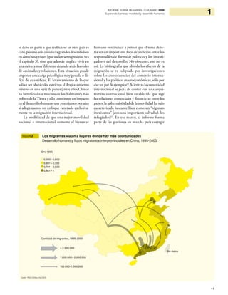 11
1INFORME SOBRE DESARROLLO HUMANO 2009
Superando barreras: movilidad y desarrollo humanos
se debe en parte a que reubicarse en otro país es
caro, pues no sólo involucra grandes desembolsos
en derechos y viajes (que suelen ser regresivos, vea
el capítulo 3), sino que además implica vivir en
una cultura muy diferente dejando atrás las redes
de amistades y relaciones. Esta situación puede
imponer una carga psicológica muy pesada o di-
fícil de cuantificar. El levantamiento de lo que
solían ser obstáculos estrictos al desplazamiento
interno en una serie de países (entre ellos China)
ha beneficiado a muchos de los habitantes más
pobres de la Tierra y ello constituye un impacto
en el desarrollo humano que pasaríamos por alto
si adoptáramos un enfoque centrado exclusiva-
mente en la migración internacional.
La posibilidad de que una mejor movilidad
nacional e internacional aumente el bienestar
humano nos induce a pensar que el tema debe-
ría ser un importante foco de atención entre los
responsables de formular políticas y los investi-
gadores del desarrollo. No obstante, eso no es
así. La bibliografía que aborda los efectos de la
migración se ve eclipsada por investigaciones
sobre las consecuencias del comercio interna-
cional y las políticas macroeconómicas, sólo por
dar un par de ejemplos10
. Mientras la comunidad
internacional se jacta de contar con una arqui-
tectura institucional bien establecida que rige
las relaciones comerciales y financieras entre los
países, la gobernabilidad de la movilidad ha sido
caracterizada bastante bien como un “régimen
inexistente” (con una importante salvedad: los
refugiados)11
. En ese marco, el informe forma
parte de las gestiones en marcha para corregir
Mapa 1.2 Los migrantes viajan a lugares donde hay más oportunidades
Desarrollo humano y flujos migratorios interprovinciales en China, 1995-2000
Fuente: PNUD (2008a) y He (2004)
IDH, 1995
0,000– 0,600
0,601 – 0,700
0,701 – 0,800
0,801 – 1
> 2.500.000
Cantidad de migrantes, 1995-2000
Sin datos
1.000.000– 2.500.000
150.000–1.000.000
 