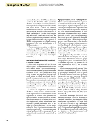 218
Guía para el lector
INFORME SOBRE DESARROLLO HUMANO 2009
Superando barreras: movilidad y desarrollo humanos
valoresyclasificacionesdelIDHenlasdiferentes
ediciones del Informe sobre Desarrollo
Humano suelen reflejar revisiones de los datos,
tanto específicos de un país como relacionados
con otros países. Además, los cambios
ocasionales en cuanto a la cobertura de países
podrían afectar la clasificación de un país en el
IDH. Por ejemplo, la clasificación de un país
podría disminuir considerablemente entre dos
informes consecutivos, pero cuando se utilizan
datos revisados comparables para reconstruir el
IDH de los últimos años, en realidad es posible
que tanto el valor como la clasificación en el
IDH sean mejores.
Por estos motivos, para realizar un análisis de
tendencias del IDH no deben utilizare datos de
diferentes ediciones del informe. El Cuadro G
muestra tendencias actualizadas del IDH en
base a una metodología y series cronológicas
coherentes.
Discrepancias entre cálculos nacionales
e internacionales
En el proceso de recopilación de la serie de datos
internacionales, los organismos internacionales
suelen aplicar normas y procedimientos de ar-
monización para mejorar la comparación de los
datos entre un país y otro. Cuando faltan datos
sobre un país, un organismo internacional
puede realizar un cálculo aproximado si se dis-
pone de otros datos pertinentes. En otros casos,
la serie de datos internacionales puede no con-
tener los datos nacionales más recientes. Todos
estos factores pueden dar lugar a discrepancias
considerables entre los cálculos nacionales e
internacionales.
Cuando han surgido tales discrepancias,
HDRO ha servido de enlace entre las autorida-
des de organismos nacionales e internacionales
responsables de los datos, labor que en muchas
oportunidades ha permitido optimizar la dispo-
nibilidaddeestadísticas.Enestesentido,HDRO
sigue abogando por mejorar las estadísticas inter-
nacionales y cumple una función activa en res-
paldar los esfuerzos destinados a mejorar la cali-
dad de los datos. Asimismo, colabora con los
organismos nacionales e internacionales para
mejorar la coherencia de los datos a través de una
declaración más sistemática y la supervisión de su
calidad.
Agrupaciones de países y cifras globales
Además de datos pertenecientes a cada país, los
cuadros muestran una serie de cifras globales. Se
trata en general de promedios ponderados que se
calculan para las agrupaciones de países tal como
se detalla más abajo. Por lo general, se proporcio-
nan cifras globales para agrupaciones de países
sólo cuando se dispone de datos de por lo menos
lamitaddelospaísesyéstosrepresentanalmenos
dos terceras partes de la ponderación disponible
para esa clasificación. HDRO no imputa datos
ausentes con el fin de producir cifras globales.
Por lo tanto, a menos que se indique lo contrario,
las cifras globales de cada clasificación represen-
tan sólo a aquellos países para los que se dispone
de datos. Ocasionalmente, las cifras globales son
totales en lugar de promedios ponderados (y se
indican con una T).
Las agrupaciones de países utilizadas son: ni-
veles de desarrollo humano (muy alto, alto, me-
diano y bajo), el mundo y al menos una agrupa-
ción geográfica, ya sea los continentes (en los
cuadros sobre migración) o los grupos de las Ofi-
cinas regionales del PNUD (en los demás
cuadros).
Clasificaciones del desarrollo humano. Todos
lospaísesozonasincluidasenelIDHseclasifican
en una de cuatro categorías de logros en materia
de desarrollo humano. Por primera vez, hemos
incorporado una nueva categoría: desarrollo
humano muy alto (IDH de 0,900 o más) y a
través del informe, nos referimos a este grupo
como “países desarrollados”. Los demás países se
denominan “países en desarrollo” y se clasifican
en tres grupos: desarrollo humano alto (valor del
IDH de 0,800–0,899), desarrollo humano
medio (IDH de 0,500–0,799) y desarrollo
humano bajo (IDH inferior a 0,500). vea el
recuadro 1.3.
Continentes. Para apoyar el análisis de movi-
mientos de migración, el informe de este año ha
clasificado al mundo en seis continentes: África,
Asia, Europa, América Latina y el Caribe, Amé-
rica del Norte y Oceanía, en base a la Composi-
ción de regiones macrogeográficas compiladas
por la División de Estadística del Departamento
de Asuntos Económicos y Sociales de las Nacio-
nes Unidas (vea http://unstats.un.org/unsd/
methods/m49/m49regin.htm).
 