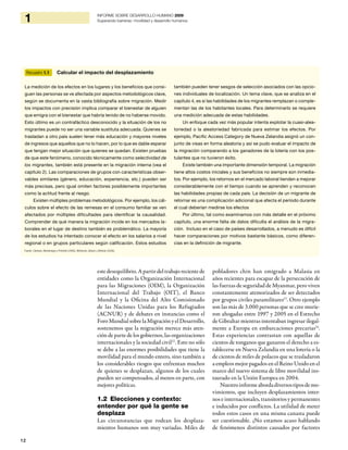 12
1 INFORME SOBRE DESARROLLO HUMANO 2009
Superando barreras: movilidad y desarrollo humanos
estedesequilibrio.Apartirdeltrabajorecientede
entidades como la Organización Internacional
para las Migraciones (OIM), la Organización
Internacional del Trabajo (OIT), el Banco
Mundial y la Oficina del Alto Comisionado
de las Naciones Unidas para los Refugiados
(ACNUR) y de debates en instancias como el
Foro Mundial sobre la Migración y el Desarrollo,
sostenemos que la migración merece más aten-
ción de parte de los gobiernos, las organizaciones
internacionales y la sociedad civil12
. Esto no sólo
se debe a las enormes posibilidades que tiene la
movilidad para el mundo entero, sino también a
los considerables riesgos que enfrentan muchos
de quienes se desplazan, algunos de los cuales
pueden ser compensados, al menos en parte, con
mejores políticas.
1.2 Elecciones y contexto:
entender por qué la gente se
desplaza
Las circunstancias que rodean los desplaza-
mientos humanos son muy variadas. Miles de
pobladores chin han emigrado a Malasia en
años recientes para escapar de la persecución de
las fuerzas de seguridad de Myanmar, pero viven
constantemente atemorizados de ser detectados
por grupos civiles paramilitares13
. Otro ejemplo
son las más de 3.000 personas que se cree murie-
ron ahogadas entre 1997 y 2005 en el Estrecho
de Gibraltar mientras intentaban ingresar ilegal-
mente a Europa en embarcaciones precarias14
.
Estas experiencias contrastan con aquellas de
cientos de tonganos que ganaron el derecho a es-
tablecerse en Nueva Zelandia en una lotería o la
de cientos de miles de polacos que se trasladaron
a empleos mejor pagados en el Reino Unido en el
marco del nuevo sistema de libre movilidad ins-
taurado en la Unión Europea en 2004.
Nuestroinformeabordadiversostiposdemo-
vimientos, que incluyen desplazamientos inter-
nos e internacionales, transitorios y permanentes
e inducidos por conflictos. La utilidad de meter
todos estos casos en una misma canasta puede
ser cuestionable. ¿No estamos acaso hablando
de fenómenos distintos causados por factores
Recuadro 1.1 Calcular el impacto del desplazamiento
La medición de los efectos en los lugares y los beneficios que consi-
guen las personas se ve afectada por aspectos metodológicos clave,
según se documenta en la vasta bibliografía sobre migración. Medir
los impactos con precisión implica comparar el bienestar de alguien
que emigra con el bienestar que habría tenido de no haberse movido.
Esto último es un contrafáctico desconocido y la situación de los no
migrantes puede no ser una variable sustituta adecuada. Quienes se
trasladan a otro país suelen tener más educación y mayores niveles
de ingresos que aquellos que no lo hacen, por lo que es dable esperar
que tengan mejor situación que quienes se quedan. Existen pruebas
de que este fenómeno, conocido técnicamente como selectividad de
los migrantes, también está presente en la migración interna (vea el
capítulo 2). Las comparaciones de grupos con características obser-
vables similares (género, educación, experiencia, etc.) pueden ser
más precisas, pero igual omiten factores posiblemente importantes
como la actitud frente al riesgo.
Existen múltiples problemas metodológicos. Por ejemplo, los cál-
culos sobre el efecto de las remesas en el consumo familiar se ven
afectados por múltiples dificultades para identificar la causalidad.
Comprender de qué manera la migración incide en los mercados la-
borales en el lugar de destino también es problemático. La mayoría
de los estudios ha intentado conocer el efecto en los salarios a nivel
regional o en grupos particulares según calificación. Estos estudios
también pueden tener sesgos de selección asociados con las opcio-
nes individuales de localización. Un tema clave, que se analiza en el
capítulo 4, es si las habilidades de los migrantes remplazan o comple-
mentan las de los habitantes locales. Para determinarlo se requiere
una medición adecuada de estas habilidades.
Un enfoque cada vez más popular intenta explotar la cuasi-alea-
toriedad o la aleatoriedad fabricada para estimar los efectos. Por
ejemplo, Pacific Access Category de Nueva Zelandia asignó un con-
junto de visas en forma aleatoria y así se pudo evaluar el impacto de
la migración comparando a los ganadores de la lotería con los pos-
tulantes que no tuvieron éxito.
Existe también una importante dimensión temporal. La migración
tiene altos costos iniciales y sus beneficios no siempre son inmedia-
tos. Por ejemplo, los retornos en el mercado laboral tienden a mejorar
considerablemente con el tiempo cuando se aprenden y reconocen
las habilidades propias de cada país. La decisión de un migrante de
retornar es una complicación adicional que afecta el período durante
el cual deberían medirse los efectos
Por último, tal como examinamos con más detalle en el próximo
capítulo, una enorme falta de datos dificulta el análisis de la migra-
ción. Incluso en el caso de países desarrollados, a menudo es difícil
hacer comparaciones por motivos bastante básicos, como diferen-
cias en la definición de migrante.
Fuente: Clemens, Montenegro y Pritchett (2008), McKenzie, Gibson y Stillman (2006).
 