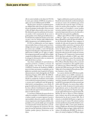 220
Guía para el lector
INFORME SOBRE DESARROLLO HUMANO 2009
Superando barreras: movilidad y desarrollo humanos
ello no están incluidos en los datos de UIS. Por
lo tanto, para calcular el IDH de esos países, se
aplica una tasa de alfabetización de 99,0%.
Muchos países calculan la cantidad de perso-
nas alfabetizadas sobre la base de datos informa-
dos por los propios involucrados. Otros recurren
a datos de logros educacionales como una varia-
ble substitutiva, pero las mediciones de la asisten-
cia escolar o de la terminación de un curso o
grado pueden variar. Dado que las definiciones y
los métodos de recopilación de datos varían entre
un país y otro, los cálculos sobre alfabetización
deben interpretarse con la debida prudencia.
El UIS, en colaboración con otros organis-
mos asociados, busca en forma activa una meto-
dología alternativa para medir la alfabetización
de manera más confiable a través del llamado
Programa de Evaluación y Seguimiento de la Al-
fabetización (LAMP, por sus siglas en inglés).
Este programa pretende trascender de las simples
categorías de alfabetizado y analfabeto mediante
la entrega de información sobre un continuo de
aptitudes de lecto-escritura.
Tasa bruta combinada de matriculación en
enseñanza primaria, secundaria y terciaria. El
UIS produce tasas brutas de matriculación
(UNESCO, Instituto de Estadísticas 2009b) a
partir de datos pertinentes recopilados por los
gobiernos nacionales (por lo general, de fuentes
administrativas) y datos demográficos de World
Population Prospects 1950–2050: The 2006 Re-
vision (ONU, 2007). Las tasas se calculan divi-
diendo la cantidad de estudiantes matriculados
en los niveles de enseñanza primaria, secundaria
y terciaria por la población total del grupo de
edad teórico correspondiente a esos niveles. El
grupo de edad teórico del nivel terciario se fija en
las cinco cohortes inmediatamente siguientes al
término del ciclo superior de la enseñanza secun-
daria en todos los países.
La tasa bruta combinada de matriculación no
refleja los resultados y la calidad de la enseñanza
e incluso cuando se usa para capturar el acceso a
oportunidades educativas, puede encubrir dife-
rencias importantes entre los países debido a dis-
paridades en la escala de edades que corresponde
a un determinado nivel de educación y en la du-
ración de los programas de enseñanza. Por otra
parte, las tasas de repetición y la deserción escolar
también pueden generar distorsiones en los
datos.
Según su definición actual, la tasa bruta com-
binada de matriculación de un determinado país
no toma en cuenta a los estudiantes que cursan
estudios fuera de su país de origen. Los datos ac-
tuales de muchos países pequeños, cuyos habi-
tantes suelen ir al extranjero a cursar estudios
terciarios, podrían traducirse en una sub-repre-
sentación importante del acceso a la educación o
del nivel de instrucción de su población.
PIB per cápita (PPA en US$). Los datos sobre
el PIB per cápita son proporcionados por el
Banco Mundial en su base de datos de Indicado-
res del Desarrollo Mundial. Para comparar el
estándar de vida entre los países las estadísticas
económicas deben convertirse en términos de la
paridad del poder adquisitivo (PPA), a fin de eli-
minar las diferencias en los niveles de precios
nacionales. Los cálculos actuales se basan en in-
formación sobre precios de la ronda más reciente
del Programa de Comparación Internacional
(PCI), que fuera realizado en 2005 y que cubre
un total de 146 países y zonas. Para muchos paí-
ses que no están incluidos en las encuesta del
PCI, el Banco Mundial obtiene cifras a través de
regresiones econométricas. Para aquellos países
no cubiertos por el Banco Mundial, se usan los
cálculos de la PPA provistos por la Penn World
Tables de la Universidad de Pennsylvania (Hes-
ton, Summers y Aten, 2006).
Los nuevos cálculos de la PPA fueron publi-
cados por primera vez en 2008 y contienen nu-
merosos cambios respecto de aquellos utilizados
en nuestros informes publicados en 2007 y años
anteriores, basados en la ronda previa de encues-
tas del PCI (a principios de los años noventa) que
cubría sólo 118 países. Los nuevos datos indica-
ban que los niveles de precios de muchos países
(especialmente países en desarrollo) eran más
altos de lo que se pensaba. En 70 países, los ingre-
sos per cápita disminuyeron en por lo menos 5%.
Muchos de estos se ubican en África Subsaha-
riana, inclusive siete de los ocho países donde la
disminución fue de por lo menos 50%. Por el
contario, en alrededor de 60 países se registró un
aumento de por lo menos 5% inclusive muchas
naciones productoras de petróleo donde las revi-
siones superaron 30% y cuatro países donde los
valores se duplicaron. Revisiones de talmagnitud
en el PIB per cápita sin lugar a dudas afectan los
valores y la clasificación del IDH. En efecto, re-
ducir a la mitad (o duplicar) el PIB per cápita,
 