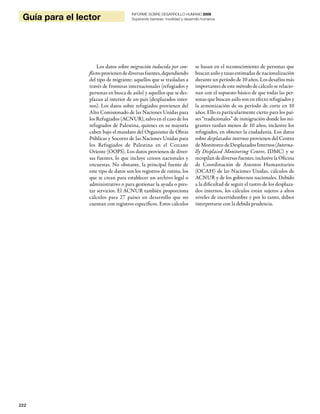 222
Guía para el lector
INFORME SOBRE DESARROLLO HUMANO 2009
Superando barreras: movilidad y desarrollo humanos
Los datos sobre migración inducida por con-
flictosprovienendediversasfuentes,dependiendo
del tipo de migrante: aquellos que se trasladan a
través de fronteras internacionales (refugiados y
personas en busca de asilo) y aquellos que se des-
plazan al interior de un país (desplazados inter-
nos). Los datos sobre refugiados provienen del
Alto Comisionado de las Naciones Unidas para
los Refugiados (ACNUR), salvo en el caso de los
refugiados de Palestina, quienes en su mayoría
caben bajo el mandato del Organismo de Obras
Públicas y Socorro de las Naciones Unidas para
los Refugiados de Palestina en el Cercano
Oriente (OOPS). Los datos provienen de diver-
sas fuentes, lo que incluye censos nacionales y
encuestas. No obstante, la principal fuente de
este tipo de datos son los registros de rutina, los
que se crean para establecer un archivo legal o
administrativo o para gestionar la ayuda o pres-
tar servicios. El ACNUR también proporciona
cálculos para 27 países en desarrollo que no
cuentan con registros específicos. Estos cálculos
se basan en el reconocimiento de personas que
buscan asilo y tasas estimadas de nacionalización
durante un período de 10 años. Los desafíos más
importantes de este método de cálculo se relacio-
nan con el supuesto básico de que todas las per-
sonas que buscan asilo son en efecto refugiados y
la armonización de su período de corte en 10
años. Ello es particularmente cierto para los paí-
ses “tradicionales” de inmigración donde los mi-
grantes tardan menos de 10 años, inclusive los
refugiados, en obtener la ciudadanía. Los datos
sobre desplazados internos provienen del Centro
de Monitoreo de Desplazados Internos (Interna-
lly Displaced Monitoring Centre, IDMC) y se
recopilan de diversas fuentes, inclusive la Oficina
de Coordinación de Asuntos Humanitarios
(OCAH) de las Naciones Unidas, cálculos de
ACNUR y de los gobiernos nacionales. Debido
a la dificultad de seguir el rastro de los desplaza-
dos internos, los cálculos están sujetos a altos
niveles de incertidumbre y por lo tanto, deben
interpretarse con la debida prudencia.
 
