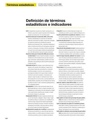 224
Technical note INFORME SOBRE DESARROLLO HUMANO 2009
Superando barreras: movilidad y desarrollo humanos
224
INFORME SOBRE DESARROLLO HUMANO 2009
Superando barreras: movilidad y desarrollo humanosTérminos estadísticos
Asilo El otorgamiento, por parte de un Estado, de protección en su
territorio a una persona o grupo de personas de otro Estado que
escapan de la persecución o de una amenaza grave.
Asistencia oficial para el desarrollo (AOD), cifras netas
Préstamos desembolsados en condiciones muy favorables
(deducida la amortización de capital) y subvenciones concedidas
por organismos oficiales de los miembros del Comité de
Asistencia para el Desarrollo (CAD), instituciones multilaterales y
países no miembros del CAD con el fin de propiciar el desarrollo
económico y el bienestar en los países y territorios identificados
en la parte I de la lista de países receptores de ayuda elaborada
por el CAD. Más detalles en www.oecd.org/dac/stats/daclist.
Asistencia oficial para el desarrollo (AOD) para servicios
sociales básicos Fondos de asistencia dirigidos a servicios e
infraestructura social (incluidos servicios de salud, educación,
agua y saneamiento, gubernamentales y sociedad civil y otros)
expresados como porcentaje del total de asistencia oficial para
el desarrollo (AOD).
Coeficiente de Gini Mide el grado en que la distribución de los
ingresos (o del consumo) entre individuos u hogares de un
país se desvía respecto de una distribución en condiciones
de perfecta igualdad. La curva de Lorenz representa los
porcentajes acumulados de los ingresos totales recibidos en
función de la suma de los receptores, comenzando por el
individuo u hogar más pobre. El Coeficiente de Gini mide el
área situada entre la curva de Lorenz y una línea hipotética de
igualdad absoluta, expresada como porcentaje del área máxima
por debajo de la línea. El valor 0 representa igualdad absoluta y
100, desigualdad absoluta.
Desempleados Se refiere a todas las personas mayores de una
determinada edad que no tienen un empleo remunerado ni son
trabajadores por cuenta propia, pero están dispuestas a trabajar
y han tomado medidas específicas para conseguir un empleo
remunerado o trabajar por cuenta propia.
Desplazados internos Personas o grupos de personas que
se han visto forzados u obligados a dejar su hogar o lugar
de residencia habitual, en particular como resultado de un
conflicto armado, situaciones de violencia generalizada,
violaciones de derechos humanos o desastres naturales o
provocados por el hombre, o bien para evitar sus efectos,
que no han cruzado una frontera internacional.
Desplazamiento causado por un conflicto El desplazamiento
de personas que redunda en un cambio del lugar habitual de
residencia debido a un conflicto violento (o armado) en curso o
inminente que amenaza la vida o los medios de subsistencia.
Emigrante Persona de un determinado país de origen (o de
nacimiento) que cambió su país de residencia habitual por otro.
Escaños parlamentarios ocupados por mujeres Se refiere a
los escaños ocupados por mujeres en una cámara baja o única
o en una cámara alta o senado, según corresponda.
Esperanza de vida al nacer Años que vivirá un recién nacido
si los patrones de mortalidad por edades imperantes en el
momento de su nacimiento siguieran siendo los mismos a lo
largo de toda su vida.
Esperanza de vida saludable al nacer Cantidad promedio de
años que una persona puede esperar vivir en condiciones de
plena salud, tomando en cuenta los años vividos en condiciones
no totalmente saludables debido a enfermedades y/o lesiones.
Fuente de agua mejorada, población sin acceso Se calcula
como 100 menos el porcentaje de la población que usa una
fuente de agua mejorada. Entre las fuentes de agua mejorada
se incluyen conexiones residenciales, grifos públicos, pozos
perforados, pozos excavados protegidos, manantiales protegidos
y depósitos de agua lluvia.
Fuerza laboral Total de personas empleadas (incluidas las
personas mayores de una determinada edad que, durante el
período de referencia, tenían empleo remunerado, trabajaban
por cuenta propia o tenían empleo, pero no estaban trabajando)
y desempleadas (incluidas las personas mayores de una
determinada edad que, durante el período de referencia,
carecían de trabajo pero estaban disponibles para trabajar y
buscaban empleo). Vea Población económicamente activa.
Gasto per cápita en salud (PPA en US$) Gasto público en
salud en todos los niveles de gobierno (en paridad de poder
adquisitivo en dólares americanos) dividido por la población
a mitad de año. El gasto en salud comprende prestación de
servicios sanitarios (preventivos y curativos), actividades de
planificación familiar, actividades de nutrición y de ayuda en
caso de emergencia destinada a la salud, pero no incluye
suministro de agua y saneamiento.
Gasto público en salud como porcentaje del gasto público
total Gasto público en salud de todos los niveles de gobierno
expresado como porcentaje del gasto público total.
Gasto en educación por pupilo en la enseñanza primaria
Gasto público corriente en enseñanza primaria en PPA en US$
a precios constantes de 2005, dividido por la cantidad total de
alumnos matriculados en ese nivel de enseñanza.
Gasto público en educación como porcentaje del gasto público
total Gasto público total en el sector de educación expresado como
porcentaje del gasto público total de todos los niveles de gobierno.
Definición de términos
estadísticos e indicadores
 
