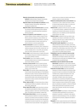 226
Términos estadísticos
INFORME SOBRE DESARROLLO HUMANO 2009
Superando barreras: movilidad y desarrollo humanos
Migrantes internacionales como porcentaje de la
población Cantidad estimada de migrantes internacionales
expresada como porcentaje del total de habitantes.
Migrantes totales como porcentaje de la población Cantidad
estimada de migrantes internacionales, expresada como
porcentaje de la población total.
Migrantes totales, tasa de crecimiento anual Tasa estimada
de crecimiento promedio exponencial del total de migrantes
internacionales en cada período especificado, expresada en
términos porcentuales.
Mujeres en el gobierno a nivel ministerial Se incluyen vice
primeras ministras y ministras y también el cargo de Primera
Ministra cuando éste contempla una cartera ministerial. Las
vicepresidentas y las directoras de dependencias u organismos
de nivel ministerial también se incluyen cuando ejercen una
función ministerial en la estructura gubernamental.
Niveles de educación De acuerdo con la Clasificación
Internacional Uniforme de la Educación (CIUE), la educación se
clasifica en preescolar (nivel 0 de la CIUE), primaria (nivel 1 de
la CIUE), secundaria (nivel 2 y 3 de la CIUE), post-secundaria
(nivel 4 de la CIUE) y terciaria (nivel 5 y 6 de la CIUE).
País de origen El país de donde proviene el migrante internacional
que se traslada a otro país con la intención de establecerse, ya
sea de manera indefinida o transitoria.
País de destino El país al cual se desplaza un migrante
internacional desde otro país con la intención de establecerse ya
sea de manera indefinida o transitoria.
Personas en busca de asilo Personas o grupos de personas
que solicitan asilo en un país que no es el suyo. Mantienen su
condición de postulantes a asilo mientras no se considere la
solicitud y se les conceda el asilo.
PIB (en US$) El PIB convertido a dólares estadounidenses según
el tipo de cambio oficial promedio fijado por el Fondo Monetario
Internacional. Se aplica un factor de conversión alternativo si se
considera que el tipo de cambio oficial difiere, por un margen
excepcionalmente amplio, del tipo efectivamente aplicado a las
transacciones en divisas y productos intercambiados. Vea PIB
(Producto Interno Bruto).
PIB per cápita (en US$) Es el Producto Interno Bruto en dólares
norteamericanos dividido por la población a mitad de año. Vea
PIB (en US$) y Población total.
PIB per cápita (PPA en US$) Producto Interno Bruto (en términos
de la paridad de poder adquisitivo en dólares norteamericanos)
dividido por la población a mitad de año. Vea PIB (Producto Interno
Bruto) y PPA (paridad de poder adquisitivo) y Población total.
PIB (Producto Interno Bruto) La suma del valor agregado de
todos los productores residentes en la economía más todos los
impuestos a los productos (menos los subsidios) no incluidos en
la valoración del producto. Se calcula sin hacer descuentos por
la depreciación de activos de capital físico o por el agotamiento
y el deterioro de los recursos naturales. El valor agregado es el
producto neto de una industria tras haberle sumado todos los
productos y restado los insumos intermedios.
Población económicamente activa (o fuerza laboral) Todas
las personas de 15 años o mayores que durante un período
de referencia determinado tenían empleo o no lo tenían, pero
buscaban uno en forma activa. Vea Fuerza laboral.
Población total La población de hecho de un país, zona o región
el 1 de julio del año indicado. La población de hecho incluye
a aquellos que normalmente están presentes, entre ellos los
visitantes, pero no a los residentes que están temporalmente
ausentes del país, zona o región.
Población urbana La población de hecho que reside en zonas
clasificadas como urbanas en conformidad con los criterios
utilizados por cada zona o país. Los datos se refieren al 1 de
julio del año indicado. Vea Población total.
PPA (paridad de poder adquisitivo) Tipo de cambio que
refleja las diferencias de precios entre países y permite hacer
comparaciones internacionales del producto e ingreso reales. En
la tasa de PPA en US$ (utilizada en este Informe), US$1 en PPA
tiene el mismo poder adquisitivo en la economía de cualquier
país que US$1 en los Estados Unidos de América.
Probabilidad al nacer de no sobrevivir hasta una edad
determinada Se calcula como 100 menos la probabilidad
(expresada como porcentaje) de sobrevivir hasta una edad
determinada para una cohorte dada. Vea Probabilidad al nacer
de sobrevivir hasta una edad determinada.
Probabilidad al nacer de sobrevivir hasta una edad
determinada Probabilidad de un recién nacido de sobrevivir
hasta una edad determinada en función de las tasas imperantes
de mortalidad para cada edad, expresada como porcentaje.
Proyección de variante media Proyecciones demográficas
realizadas por la División de Población de las Naciones Unidas
que parten de la base de una tendencia de fecundidad media,
mortalidad normal y migración internacional normal. Cada
supuesto implica la proyección de tendencias en cuanto
a fecundidad, mortalidad y niveles netos de migración,
dependiendo de las características demográficas específicas
y de las políticas pertinentes de cada país o grupo de países.
Además, la proyección incluye los efectos del VIH en aquellos
países muy afectados por la epidemia. La División de Población
también publica proyecciones de variante baja y alta. Para
obtener mayor información, visite http://esa.un.org/unpp/
assumptions.html.
Ratificación de tratados Para promulgar un tratado internacional,
el país debe ratificarlo generalmente una vez que éste es
aprobado por el parlamento. La ratificación no sólo implica la
expresión de interés testimoniada por la firma, sino también la
transformación de los principios y obligaciones del tratado en
ley nacional.
Refugiados Personas o grupos de personas que han debido huir de
su país de origen por tener fundados temores de ser perseguidas
 