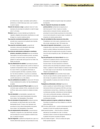 227
Términos estadísticos
INFORME SOBRE DESARROLLO HUMANO 2009
Superando barreras: movilidad y desarrollo humanos
por motivos de raza, religión, nacionalidad, opinión política o
pertenencia a un determinado grupo social, y que no pueden o
no quieren regresar.
Relación de menores a cargo La población menor de 15 años
expresada como porcentaje de la población en edad de trabajar
(entre 15 y 64 años).
Remesas Ingresos y recursos materiales que transfieren los
migrantes o refugiados internacionales a beneficiarios en su país
de origen o en un país de residencia anterior.
Tasa anual de crecimiento demográfico Tasa de crecimiento
promedio anual y exponencial de la población para el período
indicado. Vea Población total.
Tasa anual de crecimiento natural La proporción del
crecimiento (o disminución) demográfico determinada
exclusivamente por nacimientos y decesos.
Tasa bruta de matriculación combinada en enseñanza
primaria, secundaria y terciaria Número de estudiantes
matriculados en el nivel de enseñanza primaria, secundaria
y terciaria, sin importar la edad, como porcentaje de la
población en edad escolar teórica para los tres niveles. Vea
Niveles de educación.
Tasa de alfabetización de adultos El porcentaje de personas
de 15 años o mayores capaces de leer y escribir en relación con
la población correspondiente (el total o un sexo determinado)
de un país, territorio o zona geográfica determinada, en
un momento específico del tiempo, usualmente a mitad de
año. Para efectos estadísticos, una persona es considerada
alfabetizada si puede leer, escribir y comprender un texto breve
y sencillo relacionado con su vida cotidiana.
Tasa de analfabetismo de adultos Se calcula como 100 menos
la tasa de alfabetización de adultos. Vea Tasa de alfabetización
de adultos.
Tasa de crecimiento anual del PIB per cápita Tasa anual de
crecimiento según cuadrados mínimos, calculada sobre la base
del PIB per cápita a precio constante en unidades de moneda
local.
Tasa de desempleo Los desempleados, expresados como
porcentaje de la fuerza laboral (desempleados más quienes
tienen empleo). Vea Desempleados y Fuerza laboral.
Tasa de desempleo de larga duración Cantidad de personas
que sobrepasan una determinada edad y que han estado
desempleadas durante 12 meses o más, expresada como
porcentaje de la fuerza laboral (desempleados más quienes
tienen empleo). Vea Desempleados y Fuerza laboral.
Tasa de desplazamiento internacional La suma del total de
inmigrantes y emigrantes de un país determinado, expresada
como porcentaje de la suma de la población residente de ese
país y su población emigrante.
Tasa de emigración La población de emigrantes de un país en un
momento determinado expresada como porcentaje de la suma
de la población residente en el país de origen más la población
de emigrantes.
Tasa de emigración de personas con estudios
postsecundarios Cantidad total de emigrantes de un
determinado país de 15 años o mayores con estudios
postsecundarios (o educación terciaria), expresada como
porcentaje de la suma de todas las personas de la misma edad
con ese nivel de educación en el país de origen y la población de
emigrantes con estudios postsecundarios.
Tasa de mortalidad de niños menores de cinco años
Probabilidad de morir entre el parto y exactamente los cinco
años de edad, expresada por cada 1.000 nacidos vivos.
Tasa neta de migración internacional La cantidad total de
inmigrantes hacia un país menos la cantidad de emigrantes
durante un período, dividida por las personas-años que vive la
población del país de acogida durante ese período. Se expresa
como cifra neta de migrantes por cada 1.000 habitantes o como
porcentaje.
Tasa de participación en la fuerza laboral Índice de la
proporción de la población activa de un país que participa
activamente en el mercado laboral, ya sea trabajando o
buscando empleo. Se calcula expresando la cantidad de
personas activas como porcentaje de la población en edad de
trabajar. La población en edad de trabajar es la población mayor
de 15 años (según se usa en este Informe). Vea Fuerza laboral y
Población económicamente activa.
Tasa total de fecundidad Número promedio de hijos nacidos
vivos de una mujer al final de su período reproductivo (15 a 49
años de edad), de la población residente en un determinado
espacio geográfico. Se expresa como número de niños por
mujer.
Trabajadoras profesionales y técnicas Proporción de
puestos ocupados por mujeres definidos según la Clasificación
Internacional Uniforme de Ocupaciones (CIUO-88), que incluye
a profesionales de ciencias físicas, matemáticas y de ingeniería
(y profesionales asociadas), profesionales de ciencias biológicas
y de la salud (y profesionales asociadas), profesionales del
ámbito docente (y profesionales asociadas) y otras profesionales
(y profesionales asociadas).
Umbral de pobreza de ingresos, población por debajo de
Porcentaje de la población que vive por debajo de un umbral de
pobreza determinado:
US$1,25 al día y US$2.00 al día— a precios internacionales de 2005
ajustados en función de la paridad de poder adquisitivo;
Umbral nacional de pobreza— umbral de pobreza considerado
adecuado por las autoridades de un país. Los cálculos
nacionales se basan en cálculos de subgrupos ponderados por
la población de acuerdo a encuestas de hogares;
50% de la mediana de ingreso— 50% de la mediana del ingreso
familiar ajustado disponible.
 