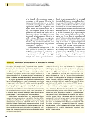 14
1 INFORME SOBRE DESARROLLO HUMANO 2009
Superando barreras: movilidad y desarrollo humanos
en los niveles de vida, en los últimos años se re-
conoce cada vez más que estas diferencias sólo
explican parcialmente los patrones del desplaza-
miento20
. De manera específica, si el movimiento
responde sólo a diferenciales de ingreso, es difícil
explicar por qué muchos migrantes que han te-
nido éxito en el país de destino deciden volver a
su lugar de origen luego de estar muchos años en
el extranjero. Más aún, si la migración estuviera
determinada exclusivamente por diferencias sa-
lariales, entonces deberíamos esperar grandes
flujos de países en desarrollo hacia países desa-
rrollados y muy poco movimiento entre países
desarrollados, pero ninguno de tales patrones se
da en la práctica (capítulo 2).
Los patrones observados derivaron en dis-
tintos caminos de investigación. Algunos in-
vestigadores reconocen que al concentrarse en
personas individuales se ignora lo que constituye
una decisión típicamente familiar y de indudable
estrategia (como cuando algunos miembros de la
familia parten y otros se quedan)21
. La necesidad
de ir más allá del supuesto de mercados perfecta-
mentecompetitivostambiénresultócadavezmás
evidente. En particular, los mercados de crédito
de los países en desarrollo son muy imperfectos,
mientras que los medios de sustento familiares
a menudo dependen de sectores volátiles como
el agrícola. Enviar a uno de sus miembros a otro
lugar permite a la familia diversificar sus alter-
nativas ante el riesgo de que las cosas salgan mal
en casa22
. Otros estudiosos ponen énfasis en que
las características estructurales y las tendencias a
largo plazo, tanto en los lugares de origen como
de destino y que suelen llamarse factores de
“expulsión” y de “atracción”, conforman el con-
texto del desplazamiento. Por ejemplo, la emi-
gración puede ser el resultado de una creciente
concentración en la propiedad de activos como
la tierra, situación que complica la subsistencia
de las personas ligadas a modos tradicionales
de producción23
. También se reconoció que las
Recuadro 1.2 Cómo incide el desplazamiento en la medición del progreso
Los intentos destinados a medir el nivel de desarrollo de un país de-
penden de diversos indicadores diseñados para captar el nivel pro-
medio de bienestar. Mientras un enfoque tradicional usa el ingreso
per cápita como una medida aproximada del desarrollo económico,
este informe ha propiciado una medida más integral: el Indicador de
Desarrollo Humano (IDH). No obstante, ambos se basan en la idea de
evaluar el bienestar de quienes residen en un determinado territorio.
Tal como lo han planteado recientemente los investigadores del
Center for Global Development y de la Universidad de Harvard, estos
enfoques para medir el desarrollo priorizan la ubicación geográfica
por sobre las personas a la hora de evaluar el progreso de una so-
ciedad. Por lo tanto, si un fiyiano se traslada a Nueva Zelandia y su
nivel de vida mejora debido al cambio, las mediciones tradicionales
del desarrollo no computarán dicha mejora como un incremento en
el desarrollo de Fiji. En cambio, el bienestar de esa persona se com-
putará ahora en el cálculo del indicador de Nueva Zelandia.
Al investigar la información básica para este informe, aborda-
mos este problema proponiendo una medición alternativa del de-
sarrollo humano. Nos referimos a ella como el desarrollo humano
de las personas (en oposición al desarrollo humano de los países),
en cuanto capta el nivel respectivo de todas las personas nacidas
en un determinado país. Por ejemplo, en lugar de medir el nivel pro-
medio de desarrollo humano de quienes viven en Filipinas, medi-
mos el nivel promedio de todos los individuos nacidos en Filipinas,
independientemente de dónde vivan hoy. Esta nueva medida incide
significativamente en la forma en que comprendemos el bienestar
humano. En 13 de las 100 naciones para las que fue posible calcular
esta medida, el IDH de sus habitantes es superior en por lo menos
un 10% al IDH del país; en el caso de otras nueve poblaciones, la di-
ferencia oscila entre 5% y 10%. En 11 de las 90 poblaciones para las
que pudimos calcular tendencias en el tiempo, el cambio en el IDH
durante el período 1990–2000 difiere en más de 5 puntos porcen-
tuales del cambio promedio para su país. Por ejemplo, el IDH de los
ugandeses aumentó casi tres veces respecto del IDH de Uganda.
En el resto del informe, continuaremos utilizando el enfoque con-
vencional por motivos de maleabilidad analítica y comparabilidad
con la bibliografía disponible. Por otra parte, más que sustitutas,
consideramos ambas medidas como complementos: una capta el
nivel de vida de las personas que viven en un lugar determinado,
mientras que la otra el de las personas nacidas en un lugar determi-
nado. Por ejemplo, cuando analizamos el desarrollo humano como
una causa del movimiento humano, tal como lo hacemos en la mayor
parte de este informe, la medida del país será la más adecuada por-
que servirá de indicador de cómo difieren los niveles de vida entre
los lugares. Sin embargo, a fin de evaluar cuán efectivas son las di-
ferentes políticas e instituciones a la hora de generar bienestar para
los miembros de una sociedad, existen buenos argumentos para
adoptar la nueva medida.
Fuente: Ortega (2009) y Clemens, y Pritchett (2008).
 