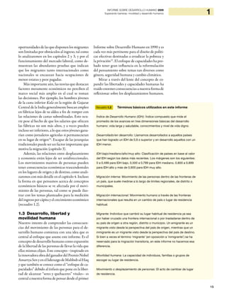 15
1INFORME SOBRE DESARROLLO HUMANO 2009
Superando barreras: movilidad y desarrollo humanos
oportunidades de las que disponen los migrantes
son limitadas por obstáculos al ingreso, tal como
lo analizaremos en los capítulos 2 y 3, y por el
funcionamiento del mercado laboral, como de-
muestran las abundantes pruebas que indican
que los migrantes tanto internacionales como
nacionales se encauzan hacia ocupaciones de
menor estatus y peor pagadas.
Más importante aún, las teorías que destacan
factores meramente económicos no perciben el
marco social más amplio en el cual se toman
las decisiones. Por ejemplo, los hombres jóvenes
de la casta inferior Kola en la región de Gujarat
Central de la India generalmente buscan empleo
en fábricas lejos de su aldea a fin de romper con
las relaciones de castas subordinadas. Esto ocu-
rre pese al hecho de que los salarios que ofrecen
las fábricas no son más altos, y a veces pueden
incluso ser inferiores, a lo que estos jóvenes gana-
rían como jornaleros agrícolas si permanecieran
en su lugar de origen24
. Escapar de las jerarquías
tradicionales puede ser un factor importante que
motiva la migración (capítulo 3).
Además, las relaciones entre desplazamiento
y economía están lejos de ser unidireccionales.
Los movimientos masivos de personas pueden
tener consecuencias económicas trascendentales
en los lugares de origen y de destino, como anali-
zaremos con más detalle en el capítulo 4. Incluso
la forma en que pensamos acerca de conceptos
económicos básicos se ve afectada por el movi-
miento de las personas, tal como se puede ilus-
trar con los temas planteados para la medición
del ingreso per cápita y el crecimiento económico
(recuadro 1.2).
1.3 Desarrollo, libertad y
movilidad humana
Nuestro intento de comprender las consecuen-
cias del movimiento de las personas para el de-
sarrollo humano comienza con una idea que es
central al enfoque que asume este informe. Es el
concepto de desarrollo humano como expansión
de la libertad de las personas de llevar la vida que
ellas mismas elijan. Este concepto –inspirado en
lainnovadora obradelganadordelPremioNobel
AmartyaSenyenelliderazgodeMahbubulHaq
y que también se conoce como el “enfoque de ca-
pacidades” debido al énfasis que pone en la liber-
tad de alcanzar “seres y quehaceres” vitales– es
central a nuestra forma de pensar desde el primer
Informe sobre Desarrollo Humano en 1990 y es
cada vez más pertinente para el diseño de políti-
cas efectivas destinadas a erradicar la pobreza y
la privación25
. El enfoque de capacidades ha pro-
bado tener gran influencia en la reformulación
del pensamiento sobre temas tan diversos como
género, seguridad humana y cambio climático.
Mirar a través del lente del concepto de ex-
pandir las libertades y capacidades humanas ha
traído enormes consecuencias a nuestra forma de
reflexionar sobre los desplazamientos humanos.
Recuadro 1.3 Términos básicos utilizados en este informe
Índice de Desarrollo Humano (IDH): Índice compuesto que mide el
promedio de los avances en tres dimensiones básicas del desarrollo
humano: vida larga y saludable, conocimientos y nivel de vida digno.
Desarrollado/en desarrollo: Llamamos desarrollados a aquellos países
que han logrado un IDH de 0,9 o superior y en desarrollo aquellos con un
IDH menor.
IDH bajo/mediano/alto/muy alto: Clasificación de países en base al valor
del IDH según los datos más recientes. Los márgenes son los siguientes:
0 a 0,499 para IDH bajo, 0,500 a 0,799 para IDH mediano, 0,800 a 0,899
para IDH alto y más de 0,900 para IDH muy alto.
Migración interna: Movimiento de las personas dentro de las fronteras de
un país, que suele medirse a lo largo de límites regionales, de distrito o
municipales.
Migración internacional: Movimiento humano a través de las fronteras
internacionales que resulta en un cambio de país o lugar de residencia
habitual.
Migrante: Individuo que cambió su lugar habitual de residencia ya sea
por haber cruzado una frontera internacional o por trasladarse dentro de
su país de origen a otra región, distrito o municipio. Un emigrante es un
migrante visto desde la perspectiva del país de origen, mientras que un
inmigrante es un migrante visto desde la perspectiva del país de destino.
Si bien a veces el término ‘migrante’ (en oposición a ’inmigrante’) se ha
reservado para la migración transitoria, en este informe no hacemos esa
diferencia.
Movilidad humana: La capacidad de individuos, familias o grupos de
escoger su lugar de residencia.
Movimiento o desplazamiento de personas: El acto de cambiar de lugar
de residencia.
 
