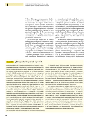 16
1 INFORME SOBRE DESARROLLO HUMANO 2009
Superando barreras: movilidad y desarrollo humanos
Y ello se debe a que, aún siquiera antes de plan-
tearnos si la libertad de movimiento tiene efec-
tos considerables en el ingreso, la educación o la
salud, para dar algunos ejemplos, reconocemos
que la movilidad es una de las acciones básicas
que los individuos pueden decidir emprender
para hacer realidad sus planes de vida. En otras
palabras, la capacidad de desplazarse es una
dimensión de la libertad que forma parte del
desarrollo, con un valor tanto intrínseco como
posiblemente instrumental.
La noción de que la capacidad de cambiar
de lugar de residencia es un componente funda-
mental de la libertad humana se remonta a la fi-
losofía clásica en varias tradiciones intelectuales.
Confucio escribió que “el buen gobierno existe
cuando aquellos que están cerca se sienten feli-
ces y aquellos que están lejos se sienten atraídos a
acercarse”26
, mientras que Sócrates sostenía que
“cualquiera que no esté a gusto con nosotros y
en la ciudad y que desee emigrar a una colonia
o a otra ciudad, puede ir donde le plazca y man-
tener su propiedad”27
. En 1215, la Magna Carta
de Inglaterra garantizó la libertad de “salir de
nuestro Reino y volver tranquilamente ya sea por
tierra o por agua”. Hace menos tiempo, la filósofa
norteamericana Martha Nussbaum argumentó
que la movilidad es una entre varias de las capa-
cidades funcionales básicas de los seres humanos
que se puede utilizar para evaluar la verdadera
libertad de las personas para llevar adelante sus
planes de vida28
.
No obstante, la historia de la humanidad pre-
senta un sinnúmero de experiencias de socieda-
des que han restringido gravemente el desarrollo
humano limitando los desplazamientos. Tanto
el feudalismo como la esclavitud se basaban en
la restricción física del movimiento. Varios re-
gímenes represivos del siglo XX dependían del
control del movimiento interno, entre ellas las
leyes de salvoconductos durante el Apartheid
en Sudáfrica y el sistema propiska de pasaportes
Recuadro 1.4 ¿Cómo perciben los pobres la migración?
En los últimos años, ha aumentado el interés por usar métodos cualita-
tivos para comprender cómo percibe su propia situación la gente que
vive en condiciones de pobreza, según se plantea en el famoso estu-
dio realizado por el Banco Mundial Voces de los pobres, publicado
en el año 2000. En la elaboración del presente informe, encargamos
investigaciones para indagar sobre las conclusiones pertinentes ob-
tenidas de evaluaciones participativas de la pobreza, esto es, estu-
dios de gran envergadura que combinan métodos de investigación
cualitativos y cuantitativos para estudiar la pobreza desde el punto de
vista de los pobres. Lo que surgió de este análisis es que los pobres
generalmente describen el traslado como una necesidad (parte de
una estrategia de superación cuando la familia está en apuros) y a la
vez una oportunidad (una forma de ampliar los medios de sustento y
la capacidad del hogar para acumular activos). En Níger, dos terceras
partes de los entrevistados indicaron que con el fin de superar la falta
de alimento, vestuario o ingresos, tuvieron que dejar su hogar y buscar
formas de ganarse la vida en otra parte. Algunas familias relataron que
uno o más miembros parten en busca de trabajo remunerado, especí-
ficamente para reducir la presión sobre los víveres en épocas de es-
casez. En las aldeas de Ban Na Pieng y Ban Kaew Pad de Tailandia, los
participantes mencionaron la migración como una de las formas con
las que mejoran la situación socioeconómica de la familia. Estas co-
munidades invierten las remesas que llegan del extranjero en la pesca
comercial y así mejoran la solvencia e influencia de la familia.
La migración interna estacional fue el tipo de migración más
común analizado en grupos de discusión con los pobres. La migra-
ción internacional era vista como algo para las personas con mejor
situación económica. Por ejemplo, los participantes en el estudio de
Jamaica dijeron que los acomodados, a diferencia de los pobres,
tienen contactos con gente de influencia que les permiten conse-
guir visas para viajar y estudiar en el extranjero. Del mismo modo,
los participantes de Montserrat describieron que aquellos con más
educación y mejor posición financiera pudieron abandonar el país
después de la erupción del volcán en 1995, mientras que los menos
adinerados tuvieron que quedarse pese a la destrucción.
Las evaluaciones participativas de la pobreza ofrecen un buen pa-
norama de cómo los pobres ven el desplazamiento, pero posiblemente
no arrojan mucha luz sobre cómo lo han hecho otros para salir de esa
condición, ya que por diseño estos estudios se limitan a las personas
que siguen siendo pobres. Un estudio más reciente de 15 países lle-
vado a cabo por el Banco Mundial examina los caminos para salir de
la pobreza. En éste, la capacidad de desplazarse surgió como un tema
común en las conversaciones sobre libertad. En Marruecos, las muje-
res jóvenes expresaron su frustración ante las restricciones tradiciona-
les que les impiden viajar sin un acompañante hombre o buscar empleo
fuera del hogar. Los hombres describieron la capacidad de emigrar a
la vez como una libertad y una responsabilidad, porque la libertad trae
aparejada la responsabilidad de enviar dinero a casa.
Fuente: Azcona (2009), Narayan, Pritchett y Kapoor (2009), Banco Mundial (2000), Banco Mundial (2003) y ActionAid International (2004).
 