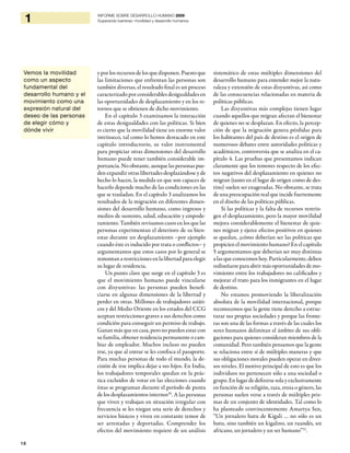 18
1 INFORME SOBRE DESARROLLO HUMANO 2009
Superando barreras: movilidad y desarrollo humanos
y por los recursos de los que disponen. Puesto que
las limitaciones que enfrentan las personas son
también diversas, el resultado final es un proceso
caracterizado por considerables desigualdades en
las oportunidades de desplazamiento y en los re-
tornos que se obtienen de dicho movimiento.
En el capítulo 3 examinamos la interacción
de estas desigualdades con las políticas. Si bien
es cierto que la movilidad tiene un enorme valor
intrínseco, tal como lo hemos destacado en este
capítulo introductorio, su valor instrumental
para propiciar otras dimensiones del desarrollo
humano puede tener también considerable im-
portancia.Noobstante, aunque las personas pue-
den expandir otras libertades desplazándose y de
hecho lo hacen, la medida en que son capaces de
hacerlo depende mucho de las condiciones en las
que se trasladan. En el capítulo 3 analizamos los
resultados de la migración en diferentes dimen-
siones del desarrollo humano, como ingresos y
medios de sustento, salud, educación y empode-
ramiento. También revisamos casos en los que las
personas experimentan el deterioro de su bien-
estar durante un desplazamiento –por ejemplo
cuando éste es inducido por trata o conflictos– y
argumentamos que estos casos por lo general se
remontan a restricciones en la libertad para elegir
su lugar de residencia.
Un punto clave que surge en el capítulo 3 es
que el movimiento humano puede vincularse
con disyuntivas: las personas pueden benefi-
ciarse en algunas dimensiones de la libertad y
perder en otras. Millones de trabajadores asiáti-
cos y del Medio Oriente en los estados del CCG
aceptan restricciones graves a sus derechos como
condición para conseguir un permiso de trabajo.
Ganan másque en casa, pero no puedenestar con
su familia, obtener residencia permanente o cam-
biar de empleador. Muchos incluso no pueden
irse, ya que al entrar se les confisca el pasaporte.
Para muchas personas de todo el mundo, la de-
cisión de irse implica dejar a sus hijos. En India,
los trabajadores temporales quedan en la prác-
tica excluidos de votar en las elecciones cuando
éstas se programan durante el período de punta
de los desplazamientos internos30
. A las personas
que viven y trabajan en situación irregular con
frecuencia se les niegan una serie de derechos y
servicios básicos y viven en constante temor de
ser arrestadas y deportadas. Comprender los
efectos del movimiento requiere de un análisis
sistemático de estas múltiples dimensiones del
desarrollo humano para entender mejor la natu-
raleza y extensión de estas disyuntivas, así como
de las consecuencias relacionadas en materia de
políticas públicas.
Las disyuntivas más complejas tienen lugar
cuando aquellos que migran afectan el bienestar
de quienes no se desplazan. En efecto, la percep-
ción de que la migración genera pérdidas para
los habitantes del país de destino es el origen de
numerosos debates entre autoridades políticas y
académicos, controversia que se analiza en el ca-
pítulo 4. Las pruebas que presentamos indican
claramente que los temores respecto de los efec-
tos negativos del desplazamiento en quienes no
migran (tanto en el lugar de origen como de des-
tino) suelen ser exageradas. No obstante, se trata
de una preocupación real que incide fuertemente
en el diseño de las políticas públicas.
Si las políticas y la falta de recursos restrin-
gen el desplazamiento, pero la mayor movilidad
mejora considerablemente el bienestar de quie-
nes migran y ejerce efectos positivos en quienes
se quedan, ¿cómo deberían ser las políticas que
propicien el movimiento humano? En el capítulo
5 argumentamos que deberían ser muy distintas
a las que conocemos hoy. Particularmente, deben
rediseñarse para abrir más oportunidades de mo-
vimiento entre los trabajadores no calificados y
mejorar el trato para los inmigrantes en el lugar
de destino.
No estamos promoviendo la liberalización
absoluta de la movilidad internacional, porque
reconocemos que la gente tiene derecho a estruc-
turar sus propias sociedades y porque las fronte-
ras son una de las formas a través de las cuales los
seres humanos delimitan el ámbito de sus obli-
gaciones para quienes consideran miembros de la
comunidad. Pero también pensamos que la gente
se relaciona entre sí de múltiples maneras y que
sus obligaciones morales pueden operar en diver-
sos niveles. El motivo principal de esto es que los
individuos no pertenecen sólo a una sociedad o
grupo. En lugar de definirse sola y exclusivamente
en función de su religión, raza, etnia o género, las
personas suelen verse a través de múltiples pris-
mas de un conjunto de identidades. Tal como lo
ha planteado convincentemente Amartya Sen,
“Un jornalero hutu de Kigali … no sólo es un
hutu, sino también un kigalino, un ruandés, un
africano, un jornalero y un ser humano”31
.
Vemos la movilidad
como un aspecto
fundamental del
desarrollo humano y el
movimiento como una
expresión natural del
deseo de las personas
de elegir cómo y
dónde vivir
 
