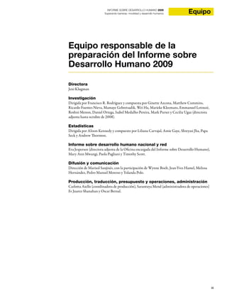 iii
EquipoINFORME SOBRE DESARROLLO HUMANO 2009
Superando barreras: movilidad y desarrollo humanos
Equipo responsable de la
preparación del Informe sobre
Desarrollo Humano 2009
Directora
Jeni Klugman
Investigación
Dirigida por Francisco R. Rodríguez y compuesta por Ginette Azcona, Matthew Cummins,
Ricardo Fuentes Nieva, Mamaye Gebretsadik, Wei Ha, Marieke Kleemans, Emmanuel Letouzé,
Roshni Menon, Daniel Ortega, Isabel Medalho Pereira, Mark Purser y Cecilia Ugaz (directora
adjunta hasta octubre de 2008).
Estadísticas
Dirigida por Alison Kennedy y compuesto por Liliana Carvajal, Amie Gaye, Shreyasi Jha, Papa
Seck y Andrew Thornton.
Informe sobre desarrollo humano nacional y red
Eva Jespersen (directora adjunta de la Oficina encargada del Informe sobre Desarrollo Humano),
Mary Ann Mwangi, Paola Pagliani y Timothy Scott.
Difusión y comunicación
Dirección de Marisol Sanjinés, con la participación de Wynne Boelt, Jean-Yves Hamel, Melissa
Hernández, Pedro Manuel Moreno y Yolanda Polo.
Producción, traducción, presupuesto y operaciones, administración
Carlotta Aiello (coordinadora de producción), Sarantuya Mend (administradora de operaciones)
Fe Juarez-Shanahan y Oscar Bernal.
 