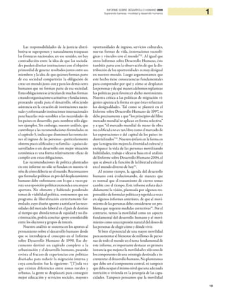 19
1INFORME SOBRE DESARROLLO HUMANO 2009
Superando barreras: movilidad y desarrollo humanos
Las responsabilidades de la justicia distri-
butiva se superponen y naturalmente traspasan
las fronteras nacionales; en ese sentido, no hay
contradicción entre la idea de que las socieda-
des pueden diseñar instituciones con el objetivo
primordial de generar resultados justos entre sus
miembros y la idea de que quienes forman parte
de esa sociedad compartirán la obligación de
crear un mundo justo con y para los demás seres
humanos que no forman parte de esa sociedad.
Estasobligacionessearticulandemuchasformas:
creandoorganizacionescaritativasyfundaciones,
prestando ayuda para el desarrollo, ofreciendo
asistencia en la creación de instituciones nacio-
nales y reformando instituciones internacionales
para hacerlas más sensibles a las necesidades de
los países en desarrollo, para nombrar sólo algu-
nos ejemplos. Sin embargo, nuestro análisis, que
contribuye a las recomendaciones formuladas en
el capítulo 5, indica que disminuir las restriccio-
nes al ingreso de las personas –particularmente
obreros poco calificados y su familia– a países de-
sarrollados o en desarrollo con mejor situación
económica es una forma relativamente eficaz de
cumplir con estas obligaciones.
Las recomendaciones de política planteadas
en este informe no sólo se fundan en nuestra vi-
sióndecómodeberíaserelmundo.Reconocemos
que formular políticas en pro del desplazamiento
humano debe enfrentarse con lo que a veces pa-
receunaoposiciónpolíticatremendaaunamayor
apertura. No obstante y habiendo ponderado
temas de viabilidad política, sostenemos que un
programa de liberalización correctamente for-
mulado, cuyo diseño apunte a satisfacer las nece-
sidades del mercado laboral en el país de destino
al tiempo que aborda temas de equidad y no dis-
criminación, podría concitar apoyo considerable
entre los electores y grupos de interés.
Nuestro análisis se sustenta en los aportes al
pensamiento sobre el desarrollo humano desde
que se introdujera el concepto en el Informe
sobre Desarrollo Humano de 1990. Ese do-
cumento destinó un capítulo completo a la
urbanización y el desarrollo humano, pasando
revista al fracaso de experiencias con políticas
diseñadas para reducir la migración interna y
cuya conclusión fue la siguiente: “[T]oda vez
que existan diferencias entre zonas rurales y
urbanas, la gente se desplazará para conseguir
mejor educación y servicios sociales, mayores
oportunidades de ingreso, servicios culturales,
nuevas formas de vida, innovaciones tecnoló-
gicas y vínculos con el mundo”32
. Al igual que
otros Informes sobre Desarrollo Humano, éste
también parte con la observación de que la dis-
tribución de las oportunidades es muy desigual
en nuestro mundo. Luego argumentamos que
este hecho tiene consecuencias fundamentales
para comprender por qué y cómo se desplazan
laspersonasydequémaneradebemosreplantear
las políticas para favorecer dicho movimiento.
Nuestra crítica a las políticas de migración vi-
gentes apunta a la forma en que éstas refuerzan
las desigualdades. Tal como se planteó en el
Informe sobre Desarrollo Humano de 1997, se
debe precisamente a que “los principios del libre
mercado mundial se aplican en forma selectiva”
y a que “el mercado mundial de mano de obra
no calificada no es tan libre como el mercado de
las exportaciones o del capital de los países in-
dustrializados”33
. Nuestro énfasis en la forma en
que la migración mejora la diversidad cultural y
enriquece la vida de las personas movilizando
habilidades, trabajo e ideas se basa en el análisis
del Informe sobre Desarrollo Humano 2004, el
que se abocó a la función de la libertad cultural
en el mundo diverso de hoy34
.
Al mismo tiempo, la agenda del desarrollo
humano está evolucionando, de manera que
es normal que el tratamiento de ciertos temas
cambie con el tiempo. Este informe refuta deci-
didamente la visión, planteada por algunos res-
ponsables de formular políticas y repetida a veces
en algunos informes anteriores, de que el movi-
miento de las personas debe considerarse un pro-
blema que requiere medidas correctivas35
. Por el
contrario, vemos la movilidad como un aspecto
fundamental del desarrollo humano y el movi-
miento como una expresión natural del deseo de
las personas de elegir cómo y dónde vivir.
Si bien el potencial de una mayor movilidad
para aumentar el bienestar de millones de perso-
nas de todo el mundo es el tema fundamental de
este informe, es importante destacar en primera
instancia que mejorar la movilidad es sólo uno de
los componentes de una estrategia destinada a in-
crementar el desarrollo humano. No planteamos
que debe ser el componente central, ni tampoco
quedebaocuparelmismonivelqueunaadecuada
nutrición o vivienda en la jerarquía de las capa-
cidades. Tampoco pensamos que la movilidad
 