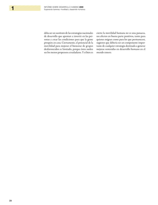 20
1 INFORME SOBRE DESARROLLO HUMANO 2009
Superando barreras: movilidad y desarrollo humanos
deba ser un sustituto de las estrategias nacionales
de desarrollo que apuntan a invertir en las per-
sonas y crear las condiciones para que la gente
prospere en casa. Ciertamente, el potencial de la
movilidad para mejorar el bienestar de grupos
desfavorecidos es limitado, porque éstos suelen
ser los menos propensos a trasladarse. Y si bien es
cierto la movilidad humana no es una panacea,
sus efectos en buena parte positivos, tanto para
quienes migran como para los que permanecen,
sugieren que debería ser un componente impor-
tante de cualquier estrategia destinada a generar
mejoras sostenidas en desarrollo humano en el
mundo entero.
 