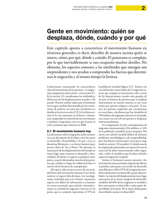 23
2INFORME SOBRE DESARROLLO HUMANO 2009
Superando barreras: movilidad y desarrollo humanos
Gente en movimiento: quién se
desplaza, dónde, cuándo y por qué
Este capítulo apunta a caracterizar el movimiento humano en
términos generales, es decir, describir de manera sucinta quién se
mueve, cómo, por qué, dónde y cuándo. El panorama es complejo,
por lo que inevitablemente se nos escaparán muchos detalles. No
obstante, los aspectos comunes y las similitudes que emergen son
sorprendentes y nos ayudan a comprender las fuerzas que determi-
nan la migración y al mismo tiempo la limitan.
Comenzamos examinando las características
clave del movimiento de las personas –su magni-
tud, composición y direcciones– en la sección 2.1.
En la sección 2.2, consideramos las similitudes y
diferencias de los desplazamientos actuales y del
pasado. Nuestro análisis indica que el fenómeno
está en gran medida determinado por las restric-
ciones de política, un tema que estudiamos en
detalleenlatercerasección(2.3).Enlaúltimasec-
ción (2.4), nos centramos en el futuro e intenta-
mos comprender la evolución de este movimiento
a mediano y largo plazo, una vez que termine la
crisis económica que comenzó en 2008.
2.1 El movimiento humano hoy
Lasdiscusionessobrelamigraciónsueleniniciarse
con una descripción de los flujos entre los países
en desarrollo y desarrollados, o lo que a veces se
denomina libremente, y en forma bastante poco
precisa, flujos de ‘Sur a Norte’. No obstante, la
mayor parte de los desplazamientos del mundo no
tienen lugar entre naciones en desarrollo y desa-
rrolladas. De hecho, ni siquiera se producen entre
países, ya que la abrumadora mayoría de las perso-
nas que cambian su lugar de residencia lo hace al
interior de las fronteras de su propio país.
¿Por qué se sabe tan poco acerca de esta reali-
dad básica del movimiento humano? Uno de los
motivos es la grave falta de datos. Las investiga-
ciones realizadas para este informe intentaron
superar este déficit de información y se basaron
en censos nacionales para calcular sistemática-
mente la cantidad de migrantes internos en 24
países, que en conjunto representan el 57% de
la población mundial (figura 2.1)1
. Incluso con
una definición conservadora de la migración in-
terna que computa el movimiento sólo a través
de las demarcaciones zonales más grandes de
un país, el número de personas que se desplaza
internamente en nuestra muestra es seis veces
mayor que quienes emigran a otro país2
. Si usa-
mos los patrones regionales que encontramos
en estos datos, calculamos que hay alrededor de
740 millones de migrantes internos en el mundo,
casi cuatro veces la cifra de quienes se desplazan
internacionalmente.
En comparación, la cifra contemporánea de
migrantes internacionales (214 millones o 3,1%
de la población mundial) parece pequeña. Por
cierto, este cálculo mundial adolece de distintos
problemas metodológicos y de comparabilidad,
pero hay buenos motivos para creer que la mag-
nitud es correcta3
. El recuadro 2.1 aborda una de
las inquietudes planteadas con mayor frecuencia
acerca de los datos internacionales sobre migra-
ción, a saber, la medida en que los datos oficiales
captan la migración irregular.
Incluso si limitamos nuestra atención a los
movimientosinternacionales,elgruesodeellosno
se produce entre países con niveles de desarrollo
muy diferentes. Sólo el 37% de la migración mun-
dial es desde países en desarrollo a países desarro-
llados. La mayoría del desplazamiento tiene lugar
entre países de la misma categoría de desarrollo:
alrededor del 60% de los migrantes se traslada o
bien entre países en desarrollo o entre países de-
sarrollados (el restante 3% se mueve desde países
desarrollados a países en desarrollo)4
.
 
