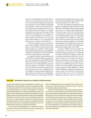 28
2 INFORME SOBRE DESARROLLO HUMANO 2009
Superando barreras: movilidad y desarrollo humanos
tamaño y tasas de emigración es de -0,61. En mu-
chos casos, es la lejanía la que impulsa a las per-
sonas nacidas en Estados pequeños a desplazarse
para aprovechar las oportunidades disponibles
en otros lugares, es decir, el mismo factor que in-
cide en gran parte de la migración de zonas rura-
les a urbanas al interior de los países. Los análisis
de regresión entre países confirman que el efecto
del tamaño de la población en la emigración es
mayor en países alejados de los mercados mun-
diales: mientras más distante esté un país, más
gente decide marcharse13
. Las consecuencias de
estos patrones se analizan en el recuadro 4.4.
Los hechos generales a los que acabamos de
pasar revista nos hablan de dónde vienen los mi-
grantes y hacia dónde van, pero nada nos dicen
acerca de quiénes se trasladan. Si bien la grave
falta de datos impide presentar un perfil global y
completo de los migrantes, los datos disponibles
nos revelan algunos patrones interesantes.
Las mujeres constituyen aproximadamente la
mitad (48%) de todos los migrantes, proporción
que se ha mantenido bastante estable durante los
últimos cinco decenios: en 1960, era de 47%. Este
patróncontrastaconeldelsigloXIX,cuandocasi
todos los migrantes eran hombres14
. No obstante
y pese a las recientes referencias a la feminización
de la migración, parece que el equilibrio numé-
rico de género se alcanzó en gran medida hace ya
algún tiempo. Sin embargo, esta estabilidad glo-
bal oculta tendencias a nivel regional. Mientras
que la proporción de mujeres que viaja a la Unión
Europea ha aumentado levemente de 48% a 52%,
el porcentaje bajó de 47% a 45% en Asia.
Por cierto, la similitud en las proporciones de
género de la población migrante puede ocultar
diferenciasconsiderablesenlascircunstanciasdel
movimiento y las oportunidades disponibles15
.
Al mismo tiempo, cada vez más estudios ponen
en tela de juicio las visiones convencionales sobre
el rol subordinado de la mujer en las decisiones
sobre migración16
. Por ejemplo, un estudio cua-
litativo sobre las decisiones que toman las parejas
peruanas que emigran a Argentina constató que
muchas mujeres se trasladan primero solas, por-
que pueden encontrar trabajo más rápido que su
pareja, quien luego la sigue con los hijos17
.
Los datos también muestran grandes flu-
jos transitorios de personas. En los países de
la Organización de Cooperación y Desarrollo
Económicos (OCDE), los migrantes temporales
normalmente representan más de un tercio de
quienes arriban en un año dado. No obstante,
puesto que la mayoría se va después de una breve
estadía y otros transitan hacia arreglos más per-
manentes, la cantidad de personas con visas tem-
porales en un momento dado es bastante inferior
a lo que sugieren los flujos globales. En efecto,
83% de la población nacida en el extranjero que
reside en países de la OCDE ha vivido ahí du-
rante por lo menos cinco años18
. Casi todos los
migrantes temporales viajan por motivos de
Recuadro 2.2 Movimiento inducido por el conflicto y trata de personas
Entre todos los migrantes, las personas afectadas por conflictos e inse-
guridad pueden verse enfrentadas a algunos de los peores resultados
en materia de desarrollo humano. Sin embargo, el número de personas
que se desplaza debido a un conflicto es considerable: a comienzos
de 2008, había alrededor de 14 millones de refugiados que cabían en el
ámbito de acción del mandato de la ACNUR o del Organismo de Obras
Públicas y Socorro (OOPS) de las Naciones Unidas para los Refugiados
de Palestina en el Cercano Oriente, cifra que representa aproximada-
mente el 7% de toda la migración internacional. La amplia mayoría de
los refugiados proviene y a la vez se reubica en los países más pobres
del mundo: en Asia y África, los refugiados corresponden a 18% y 13%,
respectivamente, de todos los migrantes internacionales.
Aún más individuos desplazados por la violencia y el conflicto
se reubican al interior de las fronteras de su país. Se calcula que en
2009, los desplazados internos eran alrededor de 26 millones, cifra
que incluye 4,9 millones en Sudán, 2,8 millones en Iraq y 1,4 millones
en la República Democrática del Congo.
Es mucho más difícil determinar la magnitud de la trata de perso-
nas. De hecho, no existen cálculos precisos sobre el flujo y el total de
personas sometidas a este delito. Entre los motivos de esta situación
está el hecho de que los datos sobre la trata suelen estar mezclados
con información sobre otras formas de migración irregular o explo-
tación de migrantes, el desafío inherente de diferenciar entre lo que
es voluntario y lo que es forzado y la propia naturaleza de actividad
clandestina y criminal de este tipo de tráfico. Muchas de las cifras que
se citan frecuentemente son cuestionadas por los países involucra-
dos y existen diferencias considerables entre los números estimados
y los casos identificados.
Fuente: IDMC (2009b), Carling (2006), Kutnick, Belser y Danailova-Trainor (2007) y de Haas (2007).
 