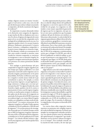 29
2INFORME SOBRE DESARROLLO HUMANO 2009
Superando barreras: movilidad y desarrollo humanos
trabajo. Algunos asumen un sistema ‘circular’,
según el cual entran y salen una y otra vez del
país de destino para realizar trabajos estacionales
o temporales y de hecho mantienen dos lugares
de residencia19
.
Es importante no poner demasiado énfasis
en la distinción entre categorías de migrantes,
ya que muchos de ellos se desplazan entre una y
otra.Enefecto,elrégimendemigracióndevarios
países tal vez sea más fácil de comprender con la
analogía de las múltiples puertas de una casa. Los
migrantes pueden entrar a la casa por la puerta
delantera (habitantes permanentes), la puerta
lateral (visitantes y trabajadores temporales) o
la puerta trasera (migrantes en situación irregu-
lar). No obstante, cuando ya se encuentran en el
país, estos canales a menudo se mezclan, como
cuando los visitantes temporales se convierten
en inmigrantes o caen en situación irregular, los
irregularesconsiguenautorizaciónparaquedarse
y las personas con estatus permanente deciden
retornar.
Esta analogía es particularmente útil para
comprender la migración irregular. Quedarse por
más tiempo que el plazo establecido es un canal
importante a través del cual los migrantes caen en
situación irregular, particularmente en los países
desarrollados. De hecho, la diferencia entre regu-
lar e irregular es mucho menos nítida de lo que
normalmente se piensa. Por ejemplo, es común
que las personas ingresen a un país legalmente y
luego comiencen a trabajar pese a no tener per-
miso para hacerlo20
. En algunos Estados isla, como
Australia y Japón, quedarse más de la cuenta es
prácticamente el único canal de ingreso irregular;
e incluso en muchos países europeos, la sobreesta-
día explica más de dos tercios de la migración no
autorizada.EnlospaísesdelaOCDE,laspersonas
sin residencia legal o con estatus laboral irregular
tienden a ser trabajadores con bajos niveles de edu-
cación formal21
. Las mejores estimaciones de los
migrantes irregulares en Estados Unidos apuntan
a alrededor de 4% de la población o 30% del total
de migrantes22
. Un reciente proyecto de investiga-
ción financiado por la Comisión Europea estimó
que en 2005, los migrantes irregulares representa-
ban entre el 6% y el 15% del total de los migrantes,
o alrededor de un 1% de la población de la Unión
Europea23
. Los cálculos oficiales incluyen a algu-
nos de estos migrantes, pero muchos quedan fuera
(recuadro 2.1).
La sobre-representación de personas califica-
das y en edad de trabajar dentro de la población
de migrantes es uno de los aspectos de la selec-
tividad de este grupo. Los migrantes no sólo
tienden a tener mayor capacidad de generación
de ingresos que los no migrantes, sino que sue-
len ser más sanos y productivos que los propios
residentes del país de destino con similares ca-
lificaciones educacionales. La selectividad de los
migrantes generalmente refleja el efecto de las ba-
rreras económicas, geográficas o normativas que
dificultan la movilidad de las personas con pocas
calificaciones. Esto se hace mucho más evidente
en términos de la educación formal. Por ejemplo,
los egresados de la educación terciaria correspon-
den al 35% de los emigrantes económicamente
activos que se dirigen a la OCDE, pero sólo al
6% de la población en edad de trabajar en paí-
ses que no pertenecen a esta organización24
. Los
inmigrantes que llegan a la OCDE desde países
en desarrollo tienden a pertenecer a la población
económicamente activa; por ejemplo, más del
80% de quienes vienen de África Subsahariana
cabe en este grupo25
.
¿Qué sabemos acerca de la selectividad de los
migrantes en los países en desarrollo? Cuando el
proceso de migración es más selectivo, las per-
sonas económicamente activas (el grupo con
mayor capacidad de generación de ingresos en la
fuerza laboral) constituyen una alta proporción
de quienes emigran. Con datos de censos, com-
paramos los perfiles etáreos de los migrantes con
los habitantes de su país de origen en 21 países en
desarrollo y 30 desarrollados y descubrimos una
diferencia considerable entre el perfil de edad de
los inmigrantes en países desarrollados y aquél de
sus países de origen: el 71% de los migrantes en
los países desarrollados tienen edad de trabajar,
comparados con el 63% de la población en sus
países de origen. Por el contrario, la diferencia
es insignificante en los países en desarrollo (63%
versus 62%).
Los nuevos datos sobre migración interna
muestran un panorama más complejo respecto
de la selectividad de los migrantes. En Kenya, por
ejemplo, las investigaciones realizadas encontra-
ron una relación positiva entre los indicadores
del capital humano y la migración26
que tiende a
disminuir con las sucesivas cohortes de migran-
tes en el tiempo27
. Este resultado coincide con
la creación de redes sociales y de otro tipo que
El móvil fundamental
del desplazamiento,
tanto dentro como
entre las fronteras,
es la búsqueda de
mejores oportunidades
 