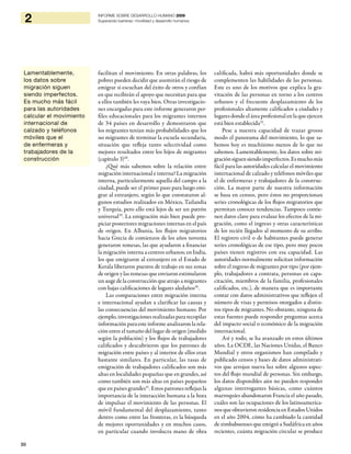 30
2 INFORME SOBRE DESARROLLO HUMANO 2009
Superando barreras: movilidad y desarrollo humanos
facilitan el movimiento. En otras palabras, los
pobres pueden decidir que asumirán el riesgo de
emigrar si escuchan del éxito de otros y confían
en que recibirán el apoyo que necesitan para que
a ellos también les vaya bien. Otras investigacio-
nes encargadas para este informe generaron per-
files educacionales para los migrantes internos
de 34 países en desarrollo y demostraron que
los migrantes tenían más probabilidades que los
no migrantes de terminar la escuela secundaria,
situación que refleja tanto selectividad como
mejores resultados entre los hijos de migrantes
(capítulo 3)28
.
¿Qué más sabemos sobre la relación entre
migración internacional e interna? La migración
interna, particularmente aquella del campo a la
ciudad, puede ser el primer paso para luego emi-
grar al extranjero, según lo que constataron al-
gunos estudios realizados en México, Tailandia
y Turquía, pero ello está lejos de ser un patrón
universal29
. La emigración más bien puede pro-
piciar posteriores migraciones internas en el país
de origen. En Albania, los flujos migratorios
hacia Grecia de comienzos de los años noventa
generaron remesas, las que ayudaron a financiar
la migración interna a centros urbanos; en India,
los que emigraron al extranjero en el Estado de
Kerala liberaron puestos de trabajo en sus zonas
de origen y las remesas que enviaron estimularon
un auge de la construcción que atrajo a migrantes
con bajas calificaciones de lugares aledaños30
.
Las comparaciones entre migración interna
e internacional ayudan a clarificar las causas y
las consecuencias del movimiento humano. Por
ejemplo,investigaciones realizadas para recopilar
información para este informe analizaron la rela-
ción entre el tamaño del lugar de origen (medido
según la población) y los flujos de trabajadores
calificados y descubrieron que los patrones de
migración entre países y al interior de ellos eran
bastante similares. En particular, las tasas de
emigración de trabajadores calificados son más
altas en localidades pequeñas que en grandes, así
como también son más altas en países pequeños
que en países grandes31
. Estos patrones reflejan la
importancia de la interacción humana a la hora
de impulsar el movimiento de las personas. El
móvil fundamental del desplazamiento, tanto
dentro como entre las fronteras, es la búsqueda
de mejores oportunidades y en muchos casos,
en particular cuando involucra mano de obra
calificada, habrá más oportunidades donde se
complementen las habilidades de las personas.
Este es uno de los motivos que explica la gra-
vitación de las personas en torno a los centros
urbanos y el frecuente desplazamiento de los
profesionales altamente calificados a ciudades y
lugares donde el área profesional en la que ejercen
está bien establecida32
.
Pese a nuestra capacidad de trazar grosso
modo el panorama del movimiento, lo que sa-
bemos hoy es muchísimo menos de lo que no
sabemos. Lamentablemente, los datos sobre mi-
graciónsiguensiendoimperfectos.Esmuchomás
fácil para las autoridades calcular el movimiento
internacional de calzado y teléfonos móviles que
el de enfermeras y trabajadores de la construc-
ción. La mayor parte de nuestra información
se basa en censos, pero éstos no proporcionan
series cronológicas de los flujos migratorios que
permitan conocer tendencias. Tampoco contie-
nen datos clave para evaluar los efectos de la mi-
gración, como el ingreso y otras características
de los recién llegados al momento de su arribo.
El registro civil o de habitantes puede generar
series cronológicas de ese tipo, pero muy pocos
países tienen registros con esa capacidad. Las
autoridades normalmente solicitan información
sobre el ingreso de migrantes por tipo (por ejem-
plo, trabajadores a contrata, personas en capa-
citación, miembros de la familia, profesionales
calificados, etc.), de manera que es importante
contar con datos administrativos que reflejen el
número de visas y permisos otorgados a distin-
tos tipos de migrantes. No obstante, ninguna de
estas fuentes puede responder preguntas acerca
del impacto social o económico de la migración
internacional.
Así y todo, se ha avanzado en estos últimos
años. La OCDE, las Naciones Unidas, el Banco
Mundial y otros organismos han compilado y
publicado censos y bases de datos administrati-
vos que arrojan nueva luz sobre algunos aspec-
tos del flujo mundial de personas. Sin embargo,
los datos disponibles aún no pueden responder
algunas interrogantes básicas, como cuántos
marroquíes abandonaron Francia el año pasado,
cuáles son las ocupaciones de los latinoamerica-
nosqueobtuvieronresidenciaenEstadosUnidos
en el año 2004, cómo ha cambiado la cantidad
de zimbabuenses que emigró a Sudáfrica en años
recientes, cuánta migración circular se produce
Lamentablemente,
los datos sobre
migración siguen
siendo imperfectos.
Es mucho más fácil
para las autoridades
calcular el movimiento
internacional de
calzado y teléfonos
móviles que el
de enfermeras y
trabajadores de la
construcción
 
