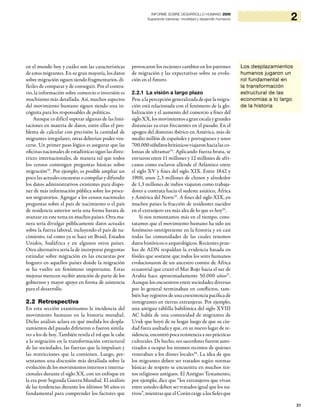 31
2INFORME SOBRE DESARROLLO HUMANO 2009
Superando barreras: movilidad y desarrollo humanos
en el mundo hoy y cuáles son las características
de estos migrantes. En su gran mayoría, los datos
sobre migración siguen siendo fragmentarios, di-
fíciles de comparar y de conseguir. Por el contra-
rio, la información sobre comercio o inversión es
muchísimo más detallada. Así, muchos aspectos
del movimiento humano siguen siendo una in-
cógnita para los responsables de políticas.
Aunque es difícil superar algunas de las limi-
taciones en materia de datos, entre ellas el pro-
blema de calcular con precisión la cantidad de
migrantes irregulares, otras deberían poder ven-
cerse. Un primer paso lógico es asegurar que las
oficinas nacionales de estadísticas sigan las direc-
trices internacionales, de manera tal que todos
los censos contengan preguntas básicas sobre
migración33
. Por ejemplo, es posible ampliar un
poco las actuales encuestas o compilar y difundir
los datos administrativos existentes para dispo-
ner de más información pública sobre los proce-
sos migratorios. Agregar a los censos nacionales
preguntas sobre el país de nacimiento o el país
de residencia anterior sería una forma barata de
avanzar en este tema en muchos países. Otra ma-
nera sería divulgar públicamente datos actuales
sobre la fuerza laboral, incluyendo el país de na-
cimiento, tal como ya se hace en Brasil, Estados
Unidos, Sudáfrica y en algunos otros países.
Otra alternativa sería la de incorporar preguntas
estándar sobre migración en las encuestas por
hogares en aquellos países donde la migración
se ha vuelto un fenómeno importante. Estas
mejoras merecen recibir atención de parte de los
gobiernos y mayor apoyo en forma de asistencia
para el desarrollo.
2.2 Retrospectiva
En esta sección examinamos la incidencia del
movimiento humano en la historia mundial.
Dicho análisis aclara en qué medida los despla-
zamientos del pasado difirieron o fueron simila-
res a los de hoy. También revela el rol que le cabe
a la migración en la transformación estructural
de las sociedades, las fuerzas que la impulsan y
las restricciones que la contienen. Luego, pre-
sentamos una discusión más detallada sobre la
evolución de los movimientos internos e interna-
cionales durante el siglo XX, con un enfoque en
la era post Segunda Guerra Mundial. El análisis
de las tendencias durante los últimos 50 años es
fundamental para comprender los factores que
provocaron los recientes cambios en los patrones
de migración y las expectativas sobre su evolu-
ción en el futuro.
2.2.1 La visión a largo plazo
Pese a la percepción generalizada de que la migra-
ción está relacionada con el fenómeno de la glo-
balización y el aumento del comercio a fines del
sigloXX,losmovimientosagranescalaygrandes
distancias ya eran frecuentes en el pasado. En el
apogeo del dominio ibérico en América, más de
medio millón de españoles y portugueses y unos
700.000súbditosbritánicosviajaronhacialasco-
lonias de ultramar34
. Aplicando fuerza bruta, se
enviaron entre 11 millones y 12 millones de afri-
canos como esclavos allende el Atlántico entre
el siglo XV y fines del siglo XIX. Entre 1842 y
1900, unos 2,3 millones de chinos y alrededor
de 1,3 millones de indios viajaron como trabaja-
dores a contrata hacia el sudeste asiático, África
y América del Norte35
. A fines del siglo XIX, en
muchos países la fracción de residentes nacidos
en el extranjero era más alta de lo que es hoy36
.
Si nos remontamos más en el tiempo, cons-
tatamos que el movimiento humano ha sido un
fenómeno omnipresente en la historia y en casi
todas las comunidades de las cuales tenemos
datos históricos o arqueológicos. Recientes prue-
bas de ADN respaldan la evidencia basada en
fósiles que sostiene que todos los seres humanos
evolucionaron de un ancestro común de África
ecuatorial que cruzó el Mar Rojo hacia el sur de
Arabia hace aproximadamente 50.000 años37
.
Aunque los encuentros entre sociedades diversas
por lo general terminaban en conflictos, tam-
bién hay registros de una coexistencia pacífica de
inmigrantes en tierras extranjeras. Por ejemplo,
una antigua tablilla babilónica del siglo XVIII
AC habla de una comunidad de migrantes de
Uruk que huyó de su hogar luego de que su ciu-
dad fuera asaltada y que, en su nuevo lugar de re-
sidencia, encontró poca resistencia a sus prácticas
culturales. De hecho, sus sacerdotes fueron auto-
rizados a ocupar los mismos recintos de quienes
veneraban a los dioses locales38
. La idea de que
los migrantes deben ser tratados según normas
básicas de respeto se encuentra en muchos tex-
tos religiosos antiguos. El Antiguo Testamento,
por ejemplo, dice que “los extranjeros que vivan
entre ustedes deben ser tratados igual que los na-
tivos”, mientras que el Corán exige a los fieles que
Los desplazamientos
humanos jugaron un
rol fundamental en
la transformación
estructural de las
economías a lo largo
de la historia
 
