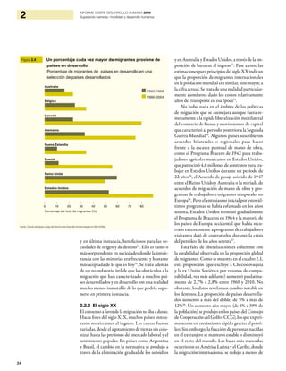 34
2 INFORME SOBRE DESARROLLO HUMANO 2009
Superando barreras: movilidad y desarrollo humanos
y en última instancia, beneficiosos para las so-
ciedades de origen y de destino50
. Ello es tanto o
más sorprendente en sociedades donde la intole-
rancia con las minorías era frecuente y bastante
más aceptada de lo que es hoy51
. Se trata además
de un recordatorio útil de que los obstáculos a la
migración que han caracterizado a muchos paí-
ses desarrollados y en desarrollo son una realidad
mucho menos inmutable de lo que podría supo-
nerse en primera instancia.
2.2.2 El siglo XX
El consenso a favor de la migración no iba a durar.
Hacia fines del siglo XIX, muchos países instau-
raron restricciones al ingreso. Las causas fueron
variadas, desde el agotamiento de tierras sin colo-
nizar hasta las presiones del mercado laboral y el
sentimiento popular. En países como Argentina
y Brasil, el cambio en la normativa se produjo a
través de la eliminación gradual de los subsidios
y en Australia y Estados Unidos, a través de la im-
posición de barreras al ingreso52
. Pese a esto, las
estimacionesparaprincipiosdelsigloXXindican
que la proporción de migrantes internacionales
en la población mundial era similar, sino mayor, a
la cifra actual. Se trata de una realidad particular-
mente asombrosa dado los costos relativamente
altos del transporte en esa época53
.
No hubo nada en el ámbito de las políticas
de migración que se asemejara aunque fuera re-
motamente a la rápida liberalización multilateral
del comercio de bienes y movimientos de capital
que caracterizó al período posterior a la Segunda
Guerra Mundial54
. Algunos países suscribieron
acuerdos bilaterales o regionales para hacer
frente a la escasez puntual de mano de obra,
como el Programa Bracero de 1942 para traba-
jadores agrícolas mexicanos en Estados Unidos,
que patrocinó 4,6 millones de contratos para tra-
bajar en Estados Unidos durante un período de
22 años55
, el Acuerdo de pasaje asistido de 1947
entre el Reino Unido y Australia o la miríada de
acuerdos de migración de mano de obra y pro-
gramas de trabajadores migrantes temporales en
Europa56
. Pero el entusiasmo inicial por estos úl-
timos programas se había esfumado en los años
setenta, Estados Unidos terminó gradualmente
el Programa de Braceros en 1964 y la mayoría de
los países de Europa occidental que había recu-
rrido extensamente a programas de trabajadores
visitantes dejó de contratarlos durante la crisis
del petróleo de los años setenta57
.
Esta falta de liberalización es coherente con
la estabilidad observada en la proporción global
de migrantes. Como se muestra en el cuadro 2.1,
esta proporción (que excluye a Checoslovaquia
y la ex Unión Soviética por razones de compa-
rabilidad, vea más adelante) aumentó paulatina-
mente de 2,7% a 2,8% entre 1960 y 2010. No
obstante, los datos revelan un cambio notable en
los destinos. La proporción de países desarrolla-
dos aumentó a más del doble, de 5% a más de
12%58
. Un aumento aún mayor (de 5% a 39% de
la población) se produjo en los países del Consejo
deCooperacióndelGolfo(CCG),losqueexperi-
mentaronuncrecimiento rápido graciasalpetró-
leo. Sin embargo, la fracción de personas nacidas
en el extranjero se mantuvo estable o disminuyó
en el resto del mundo. Las bajas más marcadas
ocurrieron en América Latina y el Caribe, donde
la migración internacional se redujo a menos de
Figura 2.4 Un porcentaje cada vez mayor de migrantes proviene de
países en desarrollo
Porcentaje de migrantes de países en desarrollo en una
selección de países desarrollados
1960–1969
1990–2004
Australia
Bélgica
Canadá
Alemania
Nueva Zelandia
Suecia
Reino Unido
Estados Unidos
| | | | | | | | |
0 10 20 30 40 50 60 70 80
Porcentaje del total de migrantes (%)
Fuente: Cálculos del equipo a cargo del Informe sobre Desarrollo Humano basados en ONU (2006a).
 