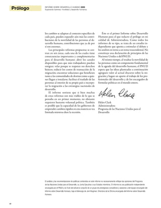 vi
Prólogo INFORME SOBRE DESARROLLO HUMANO 2009
Superando barreras: movilidad y desarrollo humanos
los cambios se adaptan al contexto específico de
cada país, pueden expandir aún más las contri-
buciones de la movilidad de las personas al de-
sarrollo humano, contribuciones que ya de por
sí son enormes.
Las principales reformas propuestas se cen-
tran en seis áreas, cada una de las cuales tiene
consecuencias importantes y complementarias
para el desarrollo humano: abrir los canales
disponibles para que más trabajadores puedan
emigrar; velar porque se respeten sus derechos
básicos; reducir los costos de transacción de la
migración; encontrar soluciones que beneficien
tanto a las comunidades de destino como a quie-
nes llegan a instalarse; facilitar el traslado de las
personas al interior de su propio país e incorpo-
rar la migración a las estrategias nacionales de
desarrollo.
El informe sostiene que si bien muchas
de estas reformas son más viables de lo que se
pensaba en un primer momento, no obstante
requieren bastante voluntad política. También
es posible que la capacidad de los gobiernos de
emprender cambios rápidos en esta materia se vea
limitada mientras dure la recesión.
Éste es el primer Informe sobre Desarrollo
Humano para el que redacto el prólogo en mi
calidad de Administradora. Como todos los
informes de su tipo, se trata de un estudio in-
dependiente que apunta a estimular el debate y
los análisis en torno a un tema trascendental. No
constituye una declaración de principios de las
Naciones Unidas o del PNUD.
Al mismo tiempo, al resaltar la movilidad de
las personas como un componente fundamental
de la agenda del desarrollo humano, el PNUD
espera que las ideas planteadas a continuación
agreguen valor al actual discurso sobre la mi-
gración y hagan un aporte al trabajo de los pro-
fesionales del desarrollo y de los encargados de
formular políticas en el mundo entero.
Helen Clark
Administradora
Programa de las Naciones Unidas para el
Desarrollo
El análisis y las recomendaciones de políticas contenidos en este informe no necesariamente reflejan las opiniones del Programa
de las Naciones Unidas para el Desarrollo, su Junta Ejecutiva o sus Estados miembros. El informe es una publicación independiente
encargada por el PNUD y es fruto del esfuerzo conjunto de un grupo de prestigiosos consultores y asesores y del equipo encargado del
Informe sobre Desarrollo Humano, bajo el liderazgo de Jeni Klugman, Directora de la Oficina encargada del Informe sobre Desarrollo
Humano.
 
