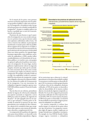 39
2INFORME SOBRE DESARROLLO HUMANO 2009
Superando barreras: movilidad y desarrollo humanos
En la mayoría de los países, estos patrones
muestran una brecha importante entre las políti-
cas que prefiere el público, a saber, más restriccio-
nes a la inmigración, y las políticas reales, las que
de hecho permiten una cantidad considerable de
inmigración69
. Aunque es complejo explicar esta
brecha, es probable que se trate de la interrela-
ción de varios factores.
El primero de estos factores es que la oposi-
ción a la inmigración no es tan cerrada como pa-
rece ser a primera vista y que los electores suelen
tener opiniones ambivalentes sobre el tema. Tal
como se muestra más adelante, la preocupación
manifestada en muchos países sobre los posibles
efectos negativos de la migración en el empleo o
elerariofiscalsemezclaconelreconocimientode
que la tolerancia de otras personas y la diversidad
étnica son valores positivos. En segundo lugar,
los grupos organizados, como sindicatos, asocia-
ciones de empleadores y ONG, pueden influir
considerablemente en la formulación de las po-
líticas públicas y en muchos casos, estos grupos
no apoyan la aplicación de políticas más restric-
tivas a la inmigración. En tercer lugar, muchos
gobiernos implícitamente toleran la migración
irregular, situación que indica que las autorida-
des están conscientes de los altos costos sociales
y económicos que implica una ofensiva contra la
inmigración. Por ejemplo, en Estados Unidos no
se exige a los empleadores verificar la autentici-
dad de los documentos de inmigración, aunque
estén obligados a descontar los impuestos federa-
les a las nóminas de sueldos de la remuneración
de los inmigrantes. Con este mecanismo, los
trabajadores migrantes irregulares aportan unos
US$7.000 millones anuales al Tesoro de Estados
Unidos70
.
Para los fines de este informe, pretendimos
abordar las lagunas de información trabajando
con expertos nacionales en migración y con la
OIM para evaluar las políticas de migración de
28 países71
. El valor agregado clave de este ejer-
cicio es que incluimos a muchos países en de-
sarrollo (la mitad de la muestra), los que antes
generalmente eran excluidos de tales evaluacio-
nes, además de la variedad de datos que recopi-
lamos sobre aspectos como sistema de admisión,
trato y derechos y cumplimiento de la ley.
La comparación de las políticas de migración
entre países desarrollados y en desarrollo revela
diferencias y similitudes sorprendentes. Algunas
de las restricciones que se observan (y critican)
generalmente enlos países desarrollados también
se encuentran en muchos países en desarrollo (fi-
gura2.8).Lossistemasenambosgruposdepaíses
se inclinan a favor de los trabajadores altamente
calificados: el 92% de los países en desarrollo y
todos los desarrollados de la muestra estaban
abiertos a la entrada de migrantes temporales ca-
lificados. En el caso de la migración permanente
de personas calificadas, las cifras respectivas fue-
ron de 62% y 93%. En nuestra muestra de países,
el 38% de los países en desarrollo y la mitad de
los desarrollados no permitían el ingreso perma-
nente de trabajadores no calificados72
.
Los sistemas temporales se utilizan hace
mucho tiempo y la mayoría de los países ofrece
este tipo de permisos. Los programas contem-
plan reglas de ingreso, estadía y empleo por un
tiempo limitado para trabajadores extranjeros.
Por ejemplo, las visas H1B de Estados Unidos
otorgan ingreso transitorio a trabajadores
Figura 2.9 Diversidad en las prácticas de aplicación de la ley
Intervenciones y procedimientos respecto de los migrantes
irregulares
Intervenciones para detectar migrantes irregulares
Procedimientos luego de detectar migrantes irregulares
Control fronterizo
Ninguno
Operativos realizados por
organismos policiales
Se multa al migrante
Se detiene al migrante
Controles policiales
aleatorios
Se multa al empleador
Se deporta al migrante
Información obtenida
de proveedores de
servicios (ej.: escuelas)
| | | | |
0 1 2 3 4
Puntaje promedio (1 = nunca o rara vez; 5 = casi siempre)
Países desarrollados Países en desarrollo
Fuente: Klugman y Pereira (2009).
 