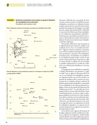 40
2 INFORME SOBRE DESARROLLO HUMANO 2009
Superando barreras: movilidad y desarrollo humanos
altamente calificados por un período de hasta
seis años, mientras que las visas H2B sirven para
trabajadores estacionales no calificados durante
un plazo máximo de tres años. Del mismo modo,
lapolíticadeinmigracióndeSingapurcontempla
pases de empleo (para profesionales calificados)
y un permiso de trabajo o pase R para trabajado-
res sin calificación o parcialmente calificados73
.
Entre los países cuyas políticas evaluamos, las na-
ciones en desarrollo eran mucho más proclives a
disponer de sistemas transitorios para trabajado-
res de baja calificación.
Hay grandes diferencias entre los países en
la reglamentación que norma los cambios en la
condición de las visas y la reunificación fami-
liar74
. Algunos sistemas transitorios constituyen
una vía hacia la residencia de larga duración o in-
cluso permanente y permiten a los trabajadores
extranjeros traer a sus familiares. Un ejemplo es
la visa H2B de Estados Unidos, si bien su tope
anual es relativamente bajo y las personas a cargo
no tienen derecho a trabajar. En otros Estados
se prohíbe explícitamente el cambio de condi-
ción y las reunificaciones familiares, o son muy
restringidos.
Los programas para trabajadores temporales
o Kafala (literalmente ‘que garantiza y cuida’
en árabe75
) que se aplican en los países del CCG
son un caso especial. Los trabajadores extranje-
ros migrantes reciben una visa de entrada y un
permiso de residencia sólo si cuentan con el pa-
trocinio de un ciudadano del país anfitrión. El
khafeel o patrocinador-empleador es responsable
de este trabajador en los aspectos financieros y
legales y firma un documento del Ministerio del
Trabajo para este fin76
. Si se descubre que el tra-
bajador violó el contrato, debe abandonar el país
inmediatamente por su cuenta y cargo. Los pro-
gramas Kafala son restrictivos en varios sentidos,
entre ellos en relación con la reunificación fami-
liar. Hay información bien documentada sobre
violaciones a los derechos humanos, entre otros
el no pago del salario y la explotación sexual de
los trabajadores domésticos, en especial entre la
creciente proporción de migrantes provenientes
del subcontinente indio77
.
En los últimos años, algunos de los países de
la región adoptaron tímidas medidas para refor-
mar su régimen de inmigración. Arabia Saudita
acaba de aprobar una serie de reglamentos que fa-
cilitan el traspaso de trabajadores empleados por
Figura 2.10 Evidencia comparativa entre países no apoya la hipótesis
de ‘cantidades versus derechos’
Correlación entre acceso y trato
Fuente: ONU (2009d), The Economist Intelligence Unit (2008), OCDE (2009a) y Migration Policy Group y British Council (2007).
Argentina
Australia
Bélgica
Brasil
Canadá
Chile
China Côte d’Ivoire
Estonia
Francia
Ghana
Grecia
Hong Kong (China)
Hungría
India
Irán
Irlanda
Israel
Italia
Japón
Jordania
Kazajstán
República de Corea
Kuwait
Letonia
Malasia
Nueva Zelandia
Nigeria
Perú
Polonia
Portugal
Qatar
Rumania
Federación de Rusia
Arabia Saudita
Singapur
Sudáfrica
Suiza
Tailandia
Turquía
Ucrania
Emiratos Árabes Unidos
Reino Unido
Estados Unidos
Venezuela
España
México
Alemania
Austria
Bélgica
Canadá
República Checa
Dinamarca
Finlandia
Francia
Alemania
Grecia
Hungría
Irlanda
Italia
Luxemburgo
Países Bajos
Noruega
Polonia
Portugal
Eslovaquia
España
Suecia
Suiza
Reino Unido
Argentina
Australia
Bélgica
Brasil
Canadá
Chile
China Côte d’Ivoire
Estonia
Francia
Ghana
Grecia
Hong Kong (China)
Hungría
India
Irán
Irlanda
Israel
Italia
Japón
Jordania
Kazajstán
República de Corea
Kuwait
Letonia
Malasia
Nueva Zelandia
Nigeria
Perú
Polonia
Portugal
Qatar
Rumania
Federación de Rusia
Arabia Saudita
Singapur
Sudáfrica
Suiza
Tailandia
Turquía
Ucrania
Emiratos Árabes Unidos
Reino Unido
Estados Unidos
Venezuela
España
México
Alemania
Austria
Bélgica
Canadá
República Checa
Dinamarca
Finlandia
Francia
Alemania
Grecia
Hungría
Irlanda
Italia
Luxemburgo
Países Bajos
Noruega
Polonia
Portugal
Eslovaquia
España
Suecia
Suiza
Reino Unido
Porcentaje de migrantes en la población (%)
Migrantes poco calificados de países en desarrollo como porcentaje de la
población (%)
85
75
65
55
45
85
75
65
55
45
35
ÍndicedePolíticasdeIntegracióndeMigrantes(MIPEX)
| | | | |
0 20 40 60 80
| | | | | |
0 2 4 6 8 10
Panel A: Migrantes nacidos en el extranjero y puntaje de accesibilidad de EIU, 2008
Panel B: Migrantes con baja calificación nacidos en el extranjero en países de la OCDE
y puntaje global en MIPEX
Puntajedeaccesibilidaddemigrantes
 