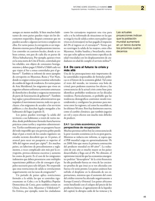 45
2INFORME SOBRE DESARROLLO HUMANO 2009
Superando barreras: movilidad y desarrollo humanos
aunque en menor medida. Si bien muchos habi-
tantes de estos países pueden viajar sin los do-
cumentos requeridos, después constatan que no
pueden acceder a algunos servicios o empleos sin
ellos. En varios países, la corrupción es un impe-
dimento enorme para el desplazamiento interno.
Los controles en caminos locales, donde se co-
bran coimas, son pan de cada día en partes de
África Subsahariana. Por ejemplo, quienes viven
en la zona norte de Côte d’Ivoire, controlada por
los rebeldes, son objeto de constantes hostiga-
mientos y deben pagar US$40 a US$60 cada vez
que viajan al Sur a zonas controladas por el go-
bierno90
. También se informó de otros ejemplos
de corrupción en Myanmar, Rusia y Viet Nam,
dondeseexigíancoimasparatramitarsolicitudes
de cambio de lugar de residencia. En varios países
de Asia Meridional, los migrantes que viven en
tuguriosurbanosenfrentanconstantesamenazas
de demolición y desalojo y exigencias monetarias
de parte de funcionarios de gobierno91
. También
hay reglas y procedimientos administrativos que
impiden el movimiento interno, toda vez que ex-
cluyen a los migrantes de acceder a los servicios
públicos y a los derechos legales otorgados a los
habitantes del lugar (capítulo 3).
Los países pueden restringir la salida del
territorio a sus habitantes a través de varios me-
dios, desde prohibiciones formales hasta barreras
prácticas como tarifas y requisitos administrati-
vos. Tarifas exorbitantes por un pasaporte hacen
del todo imposible que una persona pobre pueda
dejar el país a través de los canales regulares: un
estudio reciente descubrió que en 14 países, el
arancel para sacar un pasaporte es superior al
10% del ingreso anual per cápita92
. En muchos
países, un laberinto de procedimientos y regla-
mentos, a veces complicado aún más por la co-
rrupción, provoca demoras excesivas y aumenta
los costos de partir. Es el caso de los emigrantes
indonesios que deben presentarse ante múltiples
reparticiones públicas a fin de conseguir el pa-
peleo necesario para salir del país. No sorprende
que estas restricciones de salida se correlacionen
negativamente con las tasas de emigración93
.
Un puñado de países aplica restricciones
formales a la salida, las que se controlan rigu-
rosamente en Cuba y en la República Popular
Democrática de Corea, pero también existen en
China, Eritrea, Irán, Myanmar y Uzbekistán94
.
En Eritrea, por ejemplo, tanto los ciudadanos
como los extranjeros requieren una visa para
salir y se ha informado de situaciones en las que
se niega la visa de salida a niños cuyos padres (que
viven en el extranjero) no han pagado el impuesto
del 2% al ingreso en el extranjero95
. Veinte paí-
ses restringen la salida de las mujeres, entre ellos
Myanmar, Arabia Saudita y Swazilandia, mien-
tras que ocho aplican restricciones específicas de
edad vinculadas con los desplazamientos de ciu-
dadanos en edad de cumplir el servicio militar96
.
2.4 De cara al futuro: la crisis y
más allá
Una de las preocupaciones más importantes de
las autoridades responsables de formular políti-
cas es el futuro de la economía global. Tal como
el resto del mundo, no tenemos una bola de
cristal, pero podemos examinar los efectos y las
consecuencias de la actual crisis como base para
identificar probables tendencias en las décadas
venideras. Particularmente, es probable que las
tendencias demográficas continúen siendo tras-
cendentales y configuren las presiones para mo-
verse entre las regiones, tal como ha sucedido en
los últimos 50 años. Pero hay fenómenos nuevos,
como el cambio climático, que también jugarán
un rol y cuyos efectos son mucho más difíciles
de predecir.
2.4.1 La crisis económica y las
perspectivas de recuperación
Muchas personas sufren hoy las consecuencias de
la peor recesión económica en la era post guerra.
Mientras se redacta este informe, se espera que
el PIB mundial caiga en aproximadamente 1%
en 2009, hito que marca la primera contracción
del producto mundial en 60 años97
. La reduc-
ción de este año es mucho mayor en los países
desarrollados y llega casi al 4%. No obstante, el
optimismo inicialde que las economías emergen-
tes podrían “desacoplarse” de la crisis financiera
ha ido perdiendo fuerza en vista de las crecien-
tes pruebas de que éstas ya se ven afectadas con
fuerza o lo serán pronto. Los países asiáticos han
sufrido el desplome en la demanda de sus ex-
portaciones, mientras que el aumento del costo
del crédito externo ha afectado negativamente a
Europa Central y Oriental. Los países africanos
están batallando con el colapso del precio de los
productos básicos, el agotamiento de la liquidez
del capital, la abrupta caída de las remesas y la
Las actuales
proyecciones indican
que la población
mundial aumentará
en un tercio durante
los próximos cuatro
decenios
 