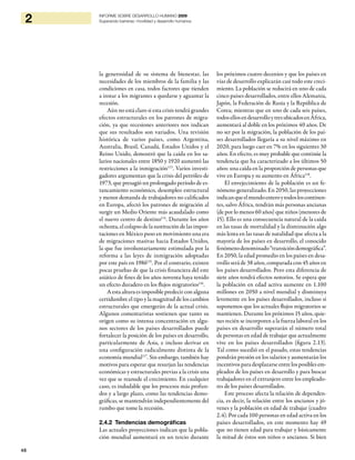 48
2 INFORME SOBRE DESARROLLO HUMANO 2009
Superando barreras: movilidad y desarrollo humanos
la generosidad de su sistema de bienestar, las
necesidades de los miembros de la familia y las
condiciones en casa, todos factores que tienden
a instar a los migrantes a quedarse y aguantar la
recesión.
Aún no está claro si esta crisis tendrá grandes
efectos estructurales en los patrones de migra-
ción, ya que recesiones anteriores nos indican
que sus resultados son variados. Una revisión
histórica de varios países, como Argentina,
Australia, Brasil, Canadá, Estados Unidos y el
Reino Unido, demostró que la caída en los sa-
larios nacionales entre 1850 y 1920 aumentó las
restricciones a la inmigración113
. Varios investi-
gadores argumentan que la crisis del petróleo de
1973, que presagió un prolongado período de es-
tancamiento económico, desempleo estructural
y menor demanda de trabajadores no calificados
en Europa, afectó los patrones de migración al
surgir un Medio Oriente más acaudalado como
el nuevo centro de destino114
. Durante los años
ochenta, el colapso de la sustitución de las impor-
taciones en México puso en movimiento una era
de migraciones masivas hacia Estados Unidos,
la que fue involuntariamente estimulada por la
reforma a las leyes de inmigración adoptadas
por este país en 1986115
. Por el contrario, existen
pocas pruebas de que la crisis financiera del este
asiático de fines de los años noventa haya tenido
un efecto duradero en los flujos migratorios116
.
Aestaalturaesimposiblepredecirconalguna
certidumbre el tipo y la magnitud de los cambios
estructurales que emergerán de la actual crisis.
Algunos comentaristas sostienen que tanto su
origen como su intensa concentración en algu-
nos sectores de los países desarrollados puede
fortalecer la posición de los países en desarrollo,
particularmente de Asia, e incluso derivar en
una configuración radicalmente distinta de la
economía mundial117
. Sin embargo, también hay
motivos para esperar que resurjan las tendencias
económicas y estructurales previas a la crisis una
vez que se reanude el crecimiento. En cualquier
caso, es indudable que los procesos más profun-
dos y a largo plazo, como las tendencias demo-
gráficas, se mantendrán independientemente del
rumbo que tome la recesión.
2.4.2 Tendencias demográficas
Las actuales proyecciones indican que la pobla-
ción mundial aumentará en un tercio durante
los próximos cuatro decenios y que los países en
vías de desarrollo explicarán casi todo este creci-
miento. La población se reducirá en uno de cada
cinco países desarrollados, entre ellos Alemania,
Japón, la Federación de Rusia y la República de
Corea; mientras que en uno de cada seis países,
todosellosendesarrolloytresubicadosenÁfrica,
aumentará al doble en los próximos 40 años. De
no ser por la migración, la población de los paí-
ses desarrollados llegaría a su nivel máximo en
2020, para luego caer en 7% en los siguientes 30
años. En efecto, es muy probable que continúe la
tendencia que ha caracterizado a los últimos 50
años: una caída en la proporción de personas que
vive en Europa y su aumento en África118
.
El envejecimiento de la población es un fe-
nómeno generalizado. En 2050, las proyecciones
indicanqueelmundoenteroytodosloscontinen-
tes, salvo África, tendrán más personas ancianas
(de por lo menos 60 años) que niños (menores de
15). Ello es una consecuencia natural de la caída
en las tasas de mortalidad y la disminución algo
más lenta en las tasas de natalidad que afecta a la
mayoría de los países en desarrollo, el conocido
fenómenodenominado“transicióndemográfica”.
En 2050, la edad promedio en los países en desa-
rrollo será de 38 años, comparada con 45 años en
los países desarrollados. Pero esta diferencia de
siete años tendrá efectos notorios. Se espera que
la población en edad activa aumente en 1.100
millones en 2050 a nivel mundial y disminuya
levemente en los países desarrollados, incluso si
suponemos que los actuales flujos migratorios se
mantienen. Durante los próximos 15 años, quie-
nes recién se incorporen a la fuerza laboral en los
países en desarrollo superarán el número total
de personas en edad de trabajar que actualmente
vive en los países desarrollados (figura 2.13).
Tal como sucedió en el pasado, estas tendencias
pondrán presión en los salarios y aumentarán los
incentivos para desplazarse entre los posibles em-
pleados de los países en desarrollo y para buscar
trabajadores en el extranjero entre los empleado-
res de los países desarrollados.
Este proceso afecta la relación de dependen-
cia, es decir, la relación entre los ancianos y jó-
venes y la población en edad de trabajar (cuadro
2.4). Por cada 100 personas en edad activa en los
países desarrollados, en este momento hay 49
que no tienen edad para trabajar y básicamente
la mitad de éstos son niños o ancianos. Si bien
 